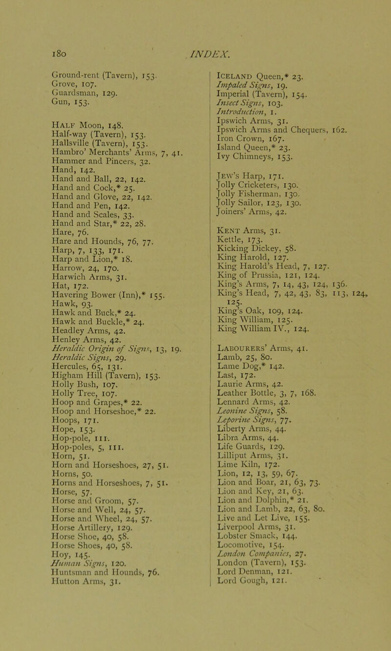 Ground-rent (Tavern), 153. Grove, 107. Guardsman, 129. Gun, 153. Half Moon, 148. Half-way (Tavern), 153. Hallsville (Tavern), 153. Hambro’ Merchants’ Arms, 7, 41. Hammer and Pincers, 32. Hand, 142. Hand and Ball, 22, 142. Hand and Cock,* 25. Hand and Glove, 22, 142. Hand and Pen, 142. Pland and Scales, 33. Hand and Star,* 22, 28. Hare, 76. Hare and Hounds, 76, 77. Harp, 7, 133, 171. Harp and Lion,* 18. Harrow, 24, 170. Plarwich Arms, 31. Hat, 172. Havering Bower (Inn),* 155. Hawk, 93. Hawk and Buck,* 24. Hawk and Buckle,* 24. Headley Arms, 42. Ilenley Arms, 42. Heraldic Signs, 29. Hercules, 65, 131. Higham Hill (Tavern), 153. Holly Bush, 107. Holly Tree, 107. Hoop and Grapes,* 22. Hoop and Horseshoe,* 22. Hoops, 171. Hope, 153. Hop-pole, m. Hop-poles, 5, hi. Horn, 51. Horn and Horseshoes, 27, 51. Horns, 50. Plorns and Horseshoes, 7, 51. Horse, 57. Horse and Groom, 57. Plorse and Well, 24, 57. Horse and Wheel, 24, 57. Plorse Artillery, 129. Horse Shoe, 40, 58. Horse Shoes, 40, 58. Hoy, 145. Hitman Signs, 120. Huntsman and Hounds, 76. Hutton Arms, 31. j Iceland Queen,* 23. Impaled Signs, 19. Imperial (Tavern), 154. Insect Signs, 103. ! Introduction, 1. Ipswich Arms, 31. Ipswich Arms and Chequers, 162. I Iron Crown, 167. Island Queen,* 23. Ivy Chimneys, 153. Jew’s Harp, 171. Jolly Cricketers, 130. Jolly Fisherman, 130. Jolly Sailor, 123, 130. Joiners’ Arms, 42. Kent Arms, 31. Kettle, 173. Kicking Dickey, 58. King Harold, 127. King Harold’s Head, 7, 127. King of Prussia, 121, 124. King’s Arms, 7, 14, 43, 124, 136. 125. King’s Oak, 109, 124. King William, 125. King William IV., 124. Lamb, 25, 80. Lame Dog,* 142. Last, 172. Laurie Arms, 42. Leather Bottle, 3, 7, 168. Lennard Arms, 42. Leonine Signs, 58. Leporine Signs, 77. Liberty Arms, 44. Libra Arms, 44. Life Guards, 129. Lilliput Arms, 31. Lime Kiln, 172. Lion, 12, 13, 59, 67. Lion and Boar, 21, 63, 73. Lion and Key, 21, 63. Lion and Dolphin,* 21. Lion and Lamb, 22, 63, 80. Live and Let Live, 155. ; Liverpool Arms, 31. Lobster Smack, 144. Locomotive, 154. London Companies, 27. London (Tavern), 153. Lord Denman, 121. j Lord Gough, 121.