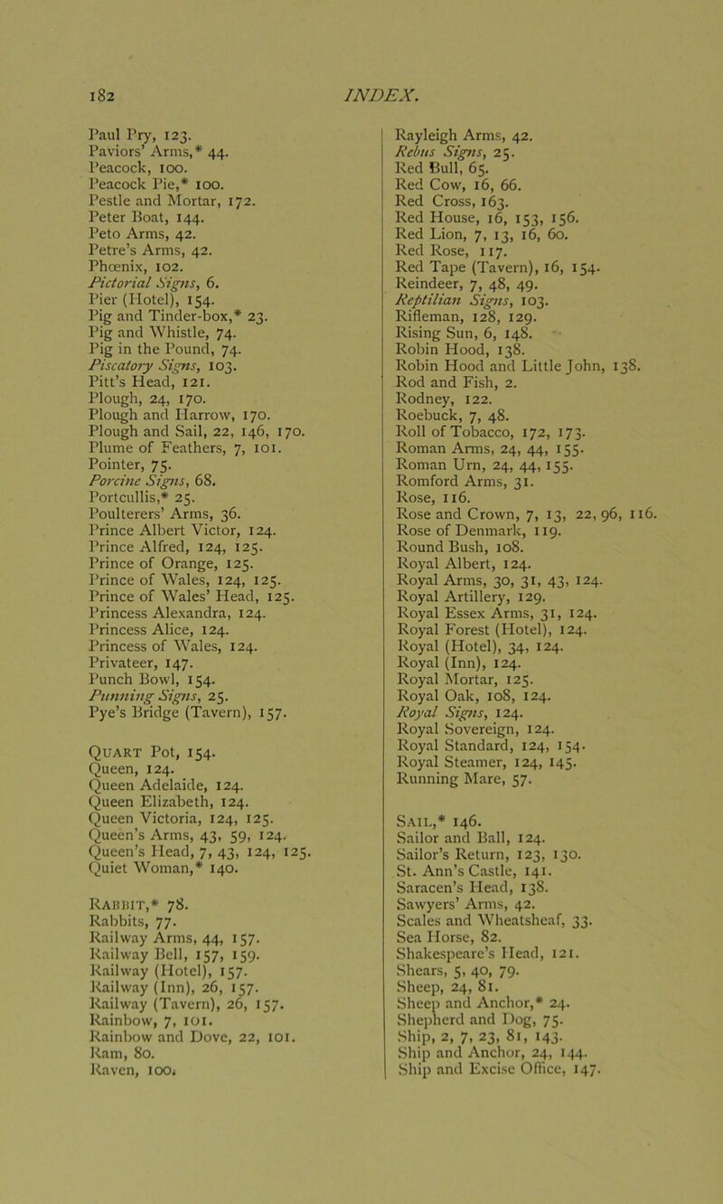 Paul Pry, 123. Paviors’ Arms,* 44. Peacock, 100. Peacock Pie,* 100. Pestle and Mortar, 172. Peter Boat, 144. Peto Arms, 42. Petre’s Arms, 42. Phoenix, 102. Pictorial Signs, 6. Pier (Plotel), 154. Pig and Tinder-box,* 23. Pig and Whistle, 74. Pig in the Pound, 74. Piscatory Signs, 103. Pitt’s Head, 121. Plough, 24, 170. Plough and Harrow, 170. Plough and Sail, 22, 146, 170. Plume of Feathers, 7, 101. Pointer, 75. Porcine Sig>is, 68. Portcullis,* 25. Poulterers’ Arms, 36. Prince Albert Victor, 124. Prince Alfred, 124, 125. Prince of Orange, 123. Prince of Wales, 124, 125. Prince of Wales’ Head, 125. Princess Alexandra, 124. Princess Alice, 124. Princess of Wales, 124. Privateer, 147. Punch Bowl, 134. Punning Signs, 25. Pye’s Bridge (Tavern), 157. Quart Pot, 154. Queen, 124. Queen Adelaide, 124. Queen Elizabeth, 124. Queen Victoria, 124, 123. Queen’s Arms, 43, 59, 124. Queen’s Head, 7, 43, 124, 125. Quiet Woman,* 140. Rabbit,* 78. Rabbits, 77. Railway Arms, 44, 157. Railway Bell, 157, 159. Railway (Hotel), 157. Railway (Inn), 26, 157. Railway (Tavern), 26, 157. Rainbow, 7, 101. Rainbow and Dove, 22, ioi. Ram, 80. Raven, ioo* Rayleigh Arms, 42. Rebus Signs, 25. Red Bull, 65. Red Cow, 16, 66. Red Cross, 163. Red House, 16, 153, 156. Red Lion, 7, 13, 16, 60. Red Rose, 117. Red Tape (Tavern), 16, 154. Reindeer, 7, 48, 49. Reptilian Signs, 103. Rifleman, 128, 129. Rising Sun, 6, 148. Robin Hood, 138. Robin Hood and Little John, 1 Rod and Fish, 2. Rodney, 122. Roebuck, 7, 48. Roll of Tobacco, 172, 173. Roman Arms, 24, 44, 155. Roman Urn, 24, 44, 155. Romford Arms, 31. Rose, 116. Rose and Crown, 7, 13, 22, 96 Rose of Denmark, 119. Round Bush, 108. Royal Albert, 124. Royal Arms, 30, 31, 43, 124. Royal Artillery, 129. Royal Essex Arms, 31, 124. Royal Forest (Hotel), 124. Royal (Hotel), 34, 124. Royal (Inn), 124. Royal Mortar, 125. Royal Oak, 108, 124. Royal Signs, 124. Royal Sovereign, 124. Royal Standard, 124, 154. Royal Steamer, 124, 145. Running Mare, 57. Sail,* 146. Sailor and Ball, 124. Sailor’s Return, 123, 130. St. Ann’s Castle, 141. Saracen’s Head, 138. Sawyers’ Arms, 42. Scales and Wheatsheaf, 33. Sea Horse, 82. Shakespeare’s Head, 121. Shears, 5, 40, 79. Sheep, 24, 81. Sheep and Anchor,* 24. Shepherd and Dog, 75. Ship, 2, 7, 23, 81, 143. Ship and Anchor, 24, 144. Ship and Excise Office, 147.