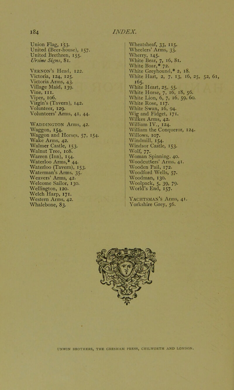 Union Flag, 153. United (Beer-house), 157. United Brethren, 155. Ursine Signs, 81. Vernon’s Head, 122. Victoria, 124, 125. Victoria Arms, 43. Village Maid, 139. Vine, hi. Viper, 106. Virgin’s (Tavern), 142. Volunteer, 129. Volunteers’ Arms, 41, 44. Waddington Arms, 42. Waggon, 154. Waggon and Horses, 57, 154. Wake Arms, 42. Walmer Castle, 153. Walnut Tree, 108. Warren (Inn), 154. Waterloo Arms,* 44. Waterloo (Tavern), 153. Waterman’s Arms, 35. Weavers’ Arms, 42. Welcome Sailor, 130. Wellington, 120. Welch Harp, 171. Western Arms, 42. Whalebone, 83. Wheatsheaf, 33, 115. Wheelers’ Arms, 33. Wherry, 145. White Bear, 7, 16, 81. White Boar,* 72. White Greyhound,* 2, 18. White Hart, 2, 7, 13, 16, 25, 52, 61, 165. White Heart, 25, 55. White Horse, 7, 16, 18, 56. White Lion, 6, 7, 16, 59, 60. White Rose, 117. White Swan, 16, 94. Wig and P'idget, 171. Wilkes Arms, 42. William IV., 124. William the Conqueror, 124. Willows, 107. Windmill, 154. Windsor Castle, 153. Wolf, 77. Woman Spinning, 40. Woodcutters’ Arms, 41. Wooden Pail, 172. Woodford Wells, 57. Woodman, 130. Woolpack, 5, 39, 79. World’s End, 157. Yachtsman’s Arms, 41. Yorkshire Grey, 56. UNWIN BROTHERS, THE GRESHAM l'RESS, CH1LWORTH AND LONDON.