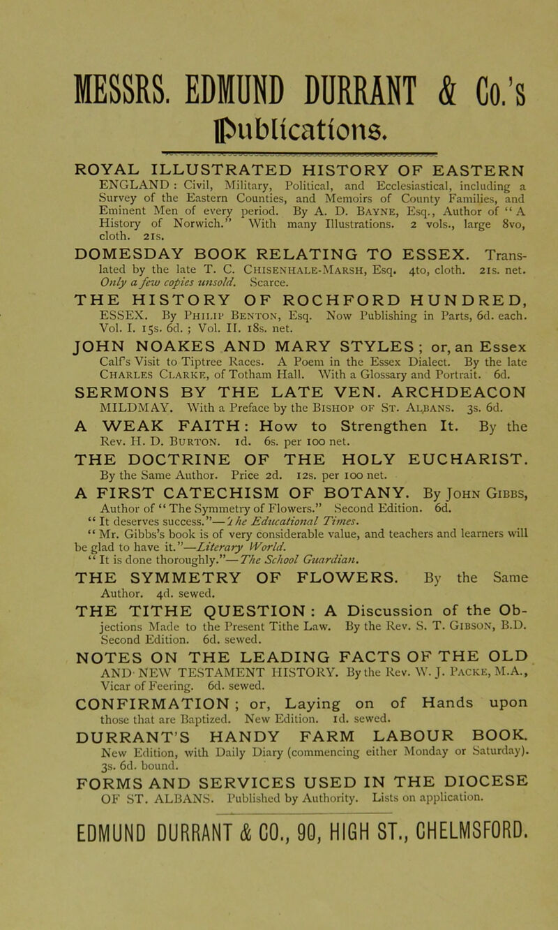 MESSRS. EDMUND DURRANT & Co.’s publications. ROYAL ILLUSTRATED HISTORY OF EASTERN ENGLAND : Civil, Military, Political, and Ecclesiastical, including a Survey of the Eastern Counties, and Memoirs of County Families, and Eminent Men of every period. By A. D. Bayne, Esq., Author of “A History of Norwich.” With many Illustrations. 2 vols., large 8vo, cloth. 21s. DOMESDAY BOOK RELATING TO ESSEX. Trans- lated by the late T. C. Chisenhale-Marsh, Esq. 4to, cloth. 21s. net. Only a few copies unsold. Scarce. THE HISTORY OF ROCHFORD HUNDRED, ESSEX. By Philip Benton, Esq. Now Publishing in Parts, 6d. each. Vol. I. 15s. 6d. ; Vol. It. 18s. net. JOHN NOAKES AND MARY STYLES; or, an Essex Calf’s Visit to Tiptree Races. A Poem in the Essex Dialect. By the late Charles Clarke, of Totham Hall. With a Glossary and Portrait. 6d. SERMONS BY THE LATE VEN. ARCHDEACON MILDMAY. With a Preface by the Bishop of St. Allans. 3s. 6d. A WEAK FAITH : How to Strengthen It. By the Rev. H. D. Burton, id. 6s. per 100 net. THE DOCTRINE OF THE HOLY EUCHARIST. By the Same Author. Price 2d. 12s. per 100 net. A FIRST CATECHISM OF BOTANY. By John Gibbs, Author of “ The Symmetry of Flowers.” Second Edition. 6d. “ It deserves success.”—'she Educational Times. “ Mr. Gibbs’s book is of very considerable value, and teachers and learners will be glad to have it.”—Literary World. “ It is done thoroughly.”—The School Guardian. THE SYMMETRY OF FLOWERS. By the Same Author. 4d. sewed. THE TITHE QUESTION : A Discussion of the Ob- jections Made to the Present Tithe Law. By the Rev. S. T. Gibson, B.D. Second Edition. 6d. sewed. NOTES ON THE LEADING FACTS OF THE OLD AND- NEW TESTAMENT HISTORY. By the Rev. W. J. Packe, M.A., Vicar of Feering. 6d. sewed. CONFIRMATION ; or, Laying on of Hands upon those that are Baptized. New Edition, id. sewed. DURRANT’S HANDY FARM LABOUR BOOK. New Edition, with Daily Diary (commencing either Monday or Saturday). 3s. 6d. bound. FORMS AND SERVICES USED IN THE DIOCESE OF ST. ALBANS. Published by Authority. Lists on application.