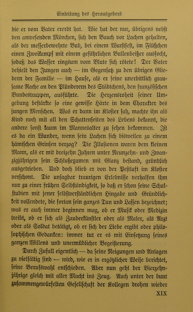 bie er oont SSater ererbt I)at. Hie hat ber nur, übrigens nebft ben amoefenben 50lönd)en, fid) ben SSaud) üor Sad)en gehalten, als ber mefferbetoehrte $8ub, bei einem Hurftfeft, im ^lüfjdjen einen groeifambf mit einem gefährlichen Söullenbeifjer auSfod)t, fobafj baS Haffer ringsum bom Hute fid) rötete! ©er SSater behielt ben jungen aud) — im ©egenfaj) ju ben übrigen ©lie* bern ber Familie — im Haufe, als er feine unerbittlid) gram fame 9iad)e an ben ißlünberern beS «StäbtdjenS, ben franjöfifd)en HmbeStrnphen, ausführte, ©ie HergenSroI)eit feiner Urm gebung beftärfte fo eine getoiffe ^)ärte in bem ©heiter beS jungen 9Jtenfd)en. HaS er bann im SHofter fal), madjte ihn als $inb nod) mit alt ben ©djattenfeiten beS SebenS belannt, bie anbere fonft taum im ÜDianneSalter §u fehen belommen. $ft eS ba ein Hunber, toemt fein Sachen fid) biSiueilen ju einem hämifdjen ©rinfen ü erjag? ©ie $IIufionen ioaren bem Keinen 9ttann, als er mit breijehn fahren unter Üfteunjehm unb giuan* jigjäljrigen fein ©djlu^ejamen mit ©lanj beftanb, grünblid) auSgetrieben. Unb hoch blieb er bau ber ißefiluft im SUofier berfdjont. ©ie unfagbar traurigen ©rlebniffe berhalfen ihm nur ju einer frühen ©elbftänbigfeit, fo bafj er fd)on feine ©d)ul* ftubien mit jener felbftberftänblid)en Hingabe unb ©rünblid)* feit üollenbete, bie fortan fein ganjeS ©un unb Saffen bejeidjnet; toaS er aud) immer beginnen mag, ob er Sbtufif ober Sttebijin treibt, ob er fid) als $auberfünftler ober als üUtaler, als 5lrjt ober als ©olbat betätigt, ob er fiel) ber Siebe ergibt ober hhik>= foühifchen ©ebanfen: immer tut er eS mit ©infeimng feines ganjen Hillens unb unermüblid)er SSegeifterung. ©urd) Befall eigentlich — ba feine Neigungen unb Magen ju bielfältig finb — roirb, toie er in ergö^lid)er SBeife berichtet, feine SSerufStoaf)! entfchieben. 21ber nun geht ber Herjeljm jährige gleich mit aller Stacht inS geug. Stod) unter ber bunt jufammengetoürf eiten ©efellfchaft ber Kollegen brohen toieber