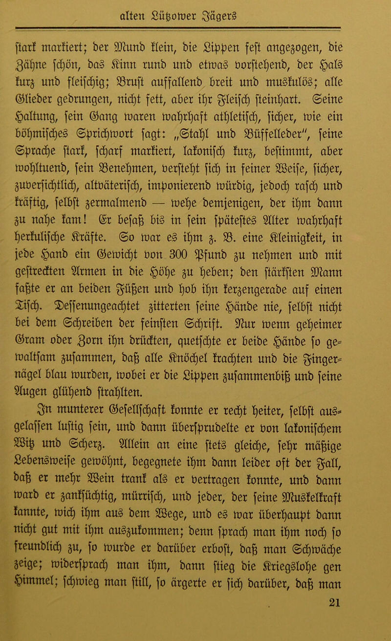 [tax! marüert; ber 9Jhmb Hein, bie Sippen feft angegogen, bie gäpne fd)ön, ba? ®inn runb unb etma? üorftepenb, ber tgat? turg unb fteifcpig; $8ruft auffattenb breit unb mu?tulö?; alle ©lieber gebrungen, nid)t fett, aber ipr gleifd) [teinpatt. ©eine Haltung, [ein ©ang maren maprpaft atptetifcp, fiepet, mie ein böpmifdje? ©pricpmort [agt: „©tapt unb 23üffetteber, [eine ©pradje ftart, fcpatf mattiert, tatonifcp furg, beftimmt, aber mot)Ituenb, [ein SSenepmen, tierfiept fiep in [einer Sßeife, fiepet, guberfieptticp, attüäterifcp, imponierenb mürbig, jebocd) rafcp unb fräftig, [etbft germatmenb — mepe bemjenigen, ber ipm bann gu nape tarn! ©r befafc bi? in [ein fpätefie? Witter maprpaft pertutifcpe Kräfte, ©o mar e? ipm g. S3. eine Meinigteit, in [ebe §anb ein ©emidjt üon 300 *ßfunb gu nehmen unb mit geftredten Strmen in bie £öpe gu peben; ben [tärtften 3ftann [a|te er an beiben S^en unb ipn fergengerabe auf einen Sifcp. $>effenungead)tet gitterten [eine §änbe nie, [etbft nicpt bei bem ©cpreiben ber [einften ©dfrift. 9fatr menn geheimer ©ram ober gorn ipn brüdten, quet[d)te er beibe §änbe [0 ge= maltfam gufammen, bafc alte ®nöcpel tracpten unb bie Singer- naget btau mürben, mobei er bie Sippen gufammenbig unb [eine klugen gtüpenb ftraptten. Sn munterer ©efettfcpaft tonnte er recpt peiter, [etbft au?- getaffen luftig [ein, unb bann überfprubette er bon latonifcpem SOßip unb ©cperg. Sittein an eine [tet? gteicpe, [epr mäßige Seben?meife gemöpnt, begegnete ipm bann leiber oft ber Sali, baft er mepr 2Bein tränt al? er üertragen tonnte, unb bann marb er gantfücptig, mürrifcp, unb [eher, ber [eine 9ttu?teltraft fannte, micp ipm au? bem Sßege, unb e? mar überpaupt bann nicpt gut mit ipm au?gutommen; benn fpracp man ipm nod) [0 freunbticp gu, [0 mürbe er baritber erboft, baf; man ©cpmädje geige; miberfpracp man ipm, bann [lieg bie ®rieg?tope gen §immet; [d)mieg man ftitt, [0 ärgerte er fiep barüber, baf; man