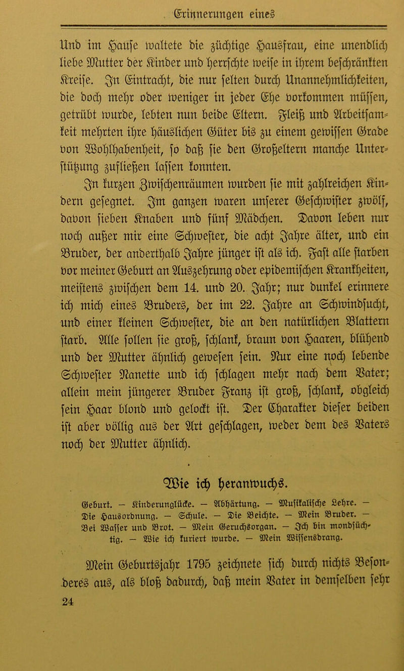 Unb im §aufc mattete bie güdjtige §au§frau, eine unenblid) liebe Sttutter ber ®inber unb fjerrfdjte meife in ihrem befdjränften Greife, $n (Eintracht, bie nur [eiten burdj Unannehmlichkeiten, bie bodj mel)t ober meniger in [eher ($b)e bortommen muffen, getrübt mürbe, lebten nun beibe (Eltern. fJIeifj unb Slrbeitfam- feit mehrten il)re häuslichen ©üter bis gu einem gemiffen ©rabe bon 2Bol)ll)abenl)eit, fo baff fie ben ©roffeltern manche Unter- ftütjung gufliefjen laffen tonnten. $n furzen gmifdjenröumen mürben fie mit gahlreidjen $in- bern gefegnet. $m gangen maren unferer ©efdjmifter gmölf, babon fieben Knaben unb fünf SMbdjen. $>aüon leben nur nod) aufjer mir eine (Scfymefter, bie ad)t $al)re älter, unb ein trüber, ber anberttjalb ^aljice fünger ift als id). fjfaft alle ftarben bor meiner ©eburt an SluSgeljrung ober efnbemifdjen ®ranft)eiten, meifienS gmifdjen bem 14. unb 20. $aljr; nur bunfel erinnere id) mid) eines 23ruberS, ber im 22. $al)re an ©djminbfud)t, unb einer fleinen ©djmefter, bie an ben natürlichen Glattem ftarb. Sille follen fie grofj, fdjlanf, braun bon paaren, blüf)enb unb ber SJtutter ähnlich gemefen fein. Sfoir eine nod) lebenbe ©djmefter üftanette unb ich fdjlagen mel)r nad) bem Skater; allein mein jüngerer Söruber $rang ift grofj, fdjlanf, obgleich fein Jpaar blonb unb gelodt ift. 2)er (Eharafter biefer beiben ift aber böllig aus ber Slrt gefd)lagen, meber bem beS SBaterS nod) ber Butter ähnlich- 9©ie ich hcwnwudh«. ©eburt. — StiuberimgliicEe. — 2tbl)ärtung. — Slufilalifdje Sefjre. — Sie 4>auäorbnung. — ©djule. — ®ie 83eid^te. — Sieht Stüber. — Sei SJaliet unb Srot. - Stein @erud)3organ. - bin ntonbfütf)' tig. — S3ie id) furiert ttmrbe. — Wein SBiffenSbrang. SDflein ©eburt§jal)r 1795 geid)nete fid) burd) nid)tg SBefon- bereS aus, als blofj baburd), bafj mein SSater in bemfelben fetjr