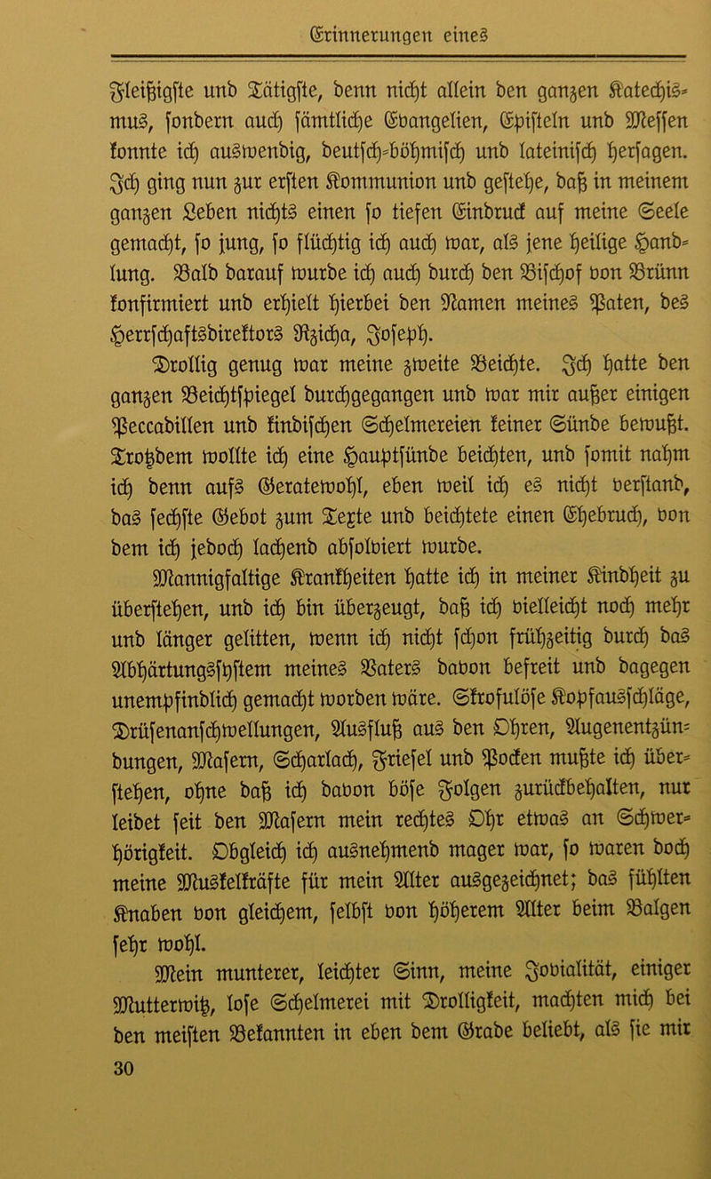 ^leihigfte unb Sätigfte, benn nicht allein ben ganzen $ated)iS* muS, fonbern aud) fämtlidje Ebangelien, Efnfteln unb Steffen fonnte id) auSmenbig, beutfd)*böl)mifd) unb lateinifdj herfagen. $d) ging nun zur erften Kommunion unb gefiele, bah in meinem ganzen Seben nidjtS einen jo tiefen Einbrud auf meine (Seele gemacht, jo jung, jo flüchtig id) and) mar, als jene ^eilige §anb= lung. $8alb barauj mürbe id) aud) burd) ben 93ijct)of üon 25rünn fonfirmiert unb erhielt hierbei ben tarnen meinet ^ßaten, beS §errfd)aftSbireftorS S^idja, $ofebh- drollig genug mar meine gmeite Reichte. $ch hatte ben ganzen 93eid)tf:piegel burdjgegangen unb mar mir aufjer einigen ^ßeccabillen unb finbifd)en (Schelmereien feiner ©ünbe bemüht. £rot)bem moltte id) eine §auj)tfünbe beichten, unb jomit nahm idj benn aufs ©eratemol)!, eben meil id) eS nicht berfianb, baS fedjfte ©ebot zum £ejte unb beichtete einen Ehebrud), bon bem id) jebod) ladjenb abjotbiert mürbe. Mannigfaltige txanft)eiten hotte id) in meiner $inbljeit ju überjtehen, unb ich Bin überzeugt, bah id) bielleidjt nod) mehr unb länger gelitten, menn icb) nicht fd)on frühzeitig burd) baS 2Ibhärtung§fhftem meines Katers babon befreit unb bagegen unemüfinbtich gemalt morben märe, ©ftofulöfe $ohfauSfd)Iäge, 3)rüf enanf dj medungen, SluSflufj aus ben Dhren, 5Iugenentgün= bungen, Mafern, ©d)arlad), Briefe! unb $oden muhte ich über* flehen, ohne bah td) babon böfe folgen zurüdbef)alten, nur leibet feit ben Mafern mein rechtes 0hr etmaS an ©d)mer* hörigfeit. Obgleich id) auSnehmenb mager mar, jo maren hoch meine MuSfelfräfte für mein Sdter ausgezeichnet; baS fühlten Knaben bon gleichem, felbft bon hohlem Sdter beim Balgen fehr mohl. Mein munterer, leichter ©inn, meine Qfobialität, einiger Muttermih, loje ©djelmerei mit S)rolligfeit, mad)ten mid) bei ben meiften SSefannten in eben bem Ekabe beliebt, als fie mir