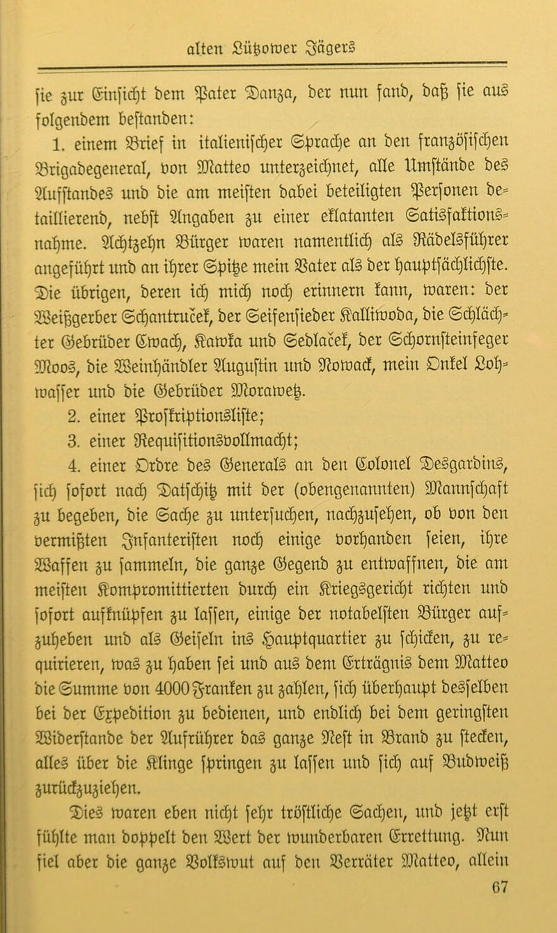 fic gut ©inficpt bem $ater 2)anga, ber nun fanb, bafc fte aus folgenbem beftanben: 1. einem 93rief in italienifdper ©pradje an ben frangöfifepeti Sörigabegetteral, bon ülftatteo untergeicpnet, alle Umftänbe beS SlufftanbeS unb bie am meiften babei beteiligten «ßerfonen be* taillierenb, nebft Angaben git einer ellatanten ©atiSfaltionS* napme. 9ld)tgepn Bürger marett namentlicp als OtäbelSfüprer angeführt unb an iprer ©pipe mein SSater als ber pauptfäeplicpfie. ®ie übrigen, bereu icp micp nod) erinnern !ann, maren: ber SSeipgerber ©cpantrucef, ber ©eifenfieber kallimoba, bie ©cpläd)* ter ©ebrüber ©macp, kaml'a unb ©eblacef, ber ©djornfteinfeger IftooS, bie Söeinpänbler Sluguftin unb Sftomad, mein Dnlel £op* maffer unb bie ©ebrüber -äftoramep. 2. einer ^ßroffriptionSlifte; 3. einer SftequifitionSboIImadjt; 4. einer Drbre beS ©eneralS an ben (Solonel 2)eSgarbinS, fiep fofort nacp Satfcpip mit ber (obengenannten) äftannfdjaft gu begeben, bie ©acpe gu unterfucpen, nacpgufepen, ob boit ben üermipten ^nfantcriften nod) einige üorpanben feien, ib)re SSaffen gu fammeln, bie gange ©egenb gu entmaffnen, bie am meiften kompromittierten burcp ein kriegSgericpt ricpten unb fofort auffnüpfen gu laffen, einige ber notabelften Bürger auf* gupeben unb als ©eifein ins Hauptquartier gu fd)iden, gu re= quirieren, maS gu paben fei unb aus bent ©rträguiS bem SDZatteo bie©umme öon 4000 graulen gu gaplen, fiep überpaupt beSfelben bei ber (Sjpebition gu bebienen, unb enblid) bei bem geringften Sßiberftanbe ber Slufrüprer baS gange Sfteft in S3ranb gu fteden, alles über bie klinge fpringen gu laffen unb fiep auf 93itbmeif3 gurüdgugiepen. 2)ieS maren eben niept fepr tröftlidje ©adjeit, unb jept erft füplte mau hoppelt ben Söert ber muuberbaren Errettung. Sta fiel aber bie gange SSoIfSmut auf ben Verräter SQiatteo, allein