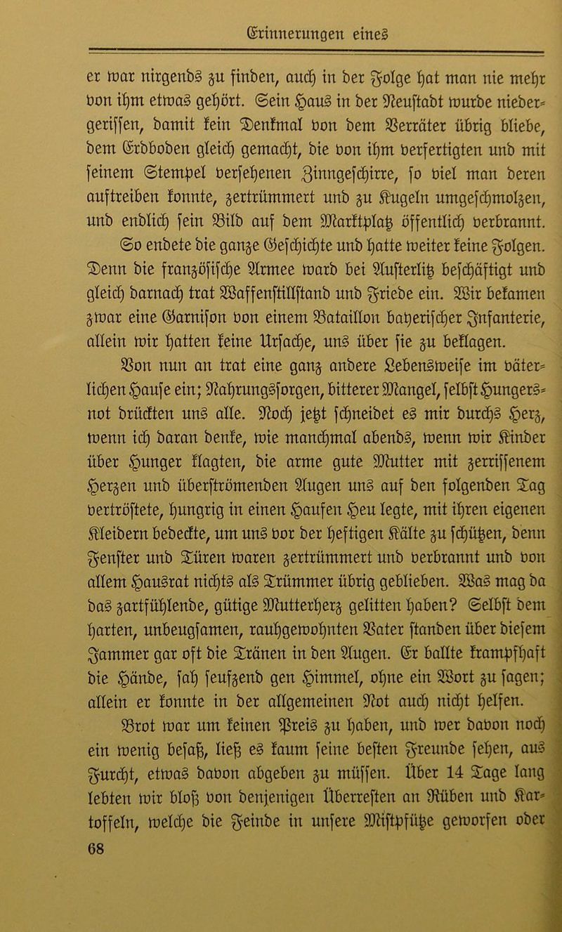 er mar nirgenbS gu finben, aud) in ber $o!ge hat man nie mehr üon il)m etmaS gehört, ©ein §auS in ber Sleuftabt mürbe nieber* geriffen, bamit fein Senfmal bon bem Verräter übrig bliebe, bem Erbboben gleich gemadft, bie bon ifjm berfertigten unb mit feinem ©tempel berfefjenen ßtnngefdjirre, fo biel man beren auftreiben fonnte, zertrümmert unb zu kugeln umgefdjmolzen, unb enblid) fein 93iXb auf bem äftarftplat) öffentlich berbrannt. ©o enbete bie ganze ©efdjidjte unb hatte meiter feine folgen. Senn bie franzöfifdje Slrmee marb bei Slufterlit) befdjäftigt unb gleid) barnad) trat SßaffenftiHftanb unb Triebe ein. 2Bir befamen Zmar eine ©arnifon bon einem ^Bataillon baiperifc^er Infanterie, allein mir hotten feine Urfadje, uns über fie zu beflogen. $on nun an trat eine ganz onbere ßebenSmeife im bäter= liehen §aufe ein; ^aljrungSforgen, bitterer Mangel, felbft^ungetö* not briidten uns alle. 9?od) je|t fcfjneibet e§ mir burd)3 <gerz, menn id) baran benfe, mie manchmal abenbs, menn mir finber über junger flagten, bie arme gute ÜUhttter mit zerriffenem Kerzen unb überftrömenben Slugen un§ auf ben folgenben Sag bertröftete, hungrig in einen Raufen §eu legte, mit ihren eigenen Kleibern bebedte, um uns bor ber heftigen falte zu fdjühen, benn genfter unb Süren maren zertrümmert unb berbrannt unb bon allem §au3rat nid)tS als Srümmer übrig geblieben. 2BaS mag ba baS zortfühlenbe, gütige ÜUtutterherz gelitten haben? ©elbft bem harten, unbeugfamen, raul)gemohnten SSater ftanben über biefem Jammer gar oft bie Sränen in ben Singen. Er ballte frantpfhaft bie Jpcinbe, fal) feufzenb gen §immel, ohne ein SSort zu fagen; allein er fonnte in ber allgemeinen -Kot aud) nicht helfen. 23rot mar um feinen *ßreis zu hoben, unb mer babon nod) ein menig befaff, üej) eS faum feine beften greunbe f elfen, aus gurdjt, etmaS babon abgeben zu müffen. Über 14 Sage lang lebten mir blofc bon benjenigen Überreften an Olüben unb far* toffeln, meld)e bie f^einbe in unfere Hftiftpfüpe gemorfen ober