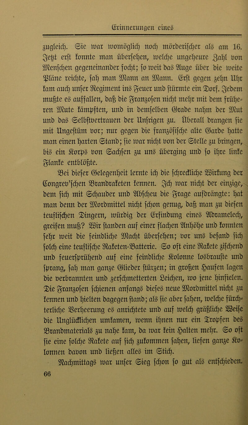 gugleid). ©ie mar momögltd) nod) mörberifdjer alg am 16. $eßt erft !onnte man überfeßen, melcße ungeheure 3aßl bon SJtenfdfen gegeneinanber focfjt; jo meit bag Sluge über bie meite päne reichte, faß man ffltann an SJtann. (Erft gegen ge£)n Uf)r !am and) unfer Regiment ing ^euer unb [türmte ein ®orf. ^ebem mußte eg auffallen, baß bie grangofen nid)t meßr mit bem früße= ren SJiute lämdften, unb in bemfelben ©rabe naf)m ber 2Jiut unb bag ©elbftbertrauen ber Unfrigen gu. Überall brangen fie mit Ungeftüm bor; nur gegen bie frangöfifcße alte ©arbe Batte man einen Barten ©taub; fie mar nid)t bon ber ©teile gu bringen, big ein ^orßg bon ©ad)fen gu ung überging unb fo iBre linfe plante entblößte. S3ei biefer ©elegenl)eit lernte id) bie fcßredlidfe Sßirfung ber ©ongreb'fcßen SSranbrateten tennen. $cß mar nid)t ber einzige, bem fid) mit ©d)auber unb 5Ibfcßeu bie $rage aufbrängte: Bat man benn ber SJtorbmittel nic6)t [d)on genug, baß man gu biefen teuflifcßen Fingern, mürbig ber (Erfinbung eineg Slbranteled), greifen muB? Sffiir [tauben auf einer flauen Hnßöße unb lonnten feBr meit bie feinblid)e SDZad)t überfeßen; bor ung befanb fid) fold) eine teufli[d)e 9ta!eten4Baiterie. ©o oft eine Watete gifdjenb unb feuerffnüßenb auf eine feinbticße Kolonne logbraufte unb [drang, faB man gange ©lieber [iürgen; in groBen Raufen lagen bie berbrannten unb gerfcßmetterten £eid)en, mo jene Binfielen. 2)ie $rangofen fcßienen anfangg biefeg neue -äftorbmittel nid)t gu lernten unb Bielten bagegen [taub; alg fie aber faBen, melcße fürd)* terlidje SBerßeerung eg anrid)tete unb auf meid) gräßliche SSeife bie UttglüdlicBen umlamen, menn ißnen nur ein Stopfen beg 33ranbmaterialg gu naße fam, ba mar lein galten meßr. ©o oft fie eine foldje fftalete auf fid) gulommen faßen, liefen gange ®o* lonnen babon unb ließen alleg im ©tid). üftacßmittagg mar unfer ©ieg fd)on fo gut alg entfdßeben.