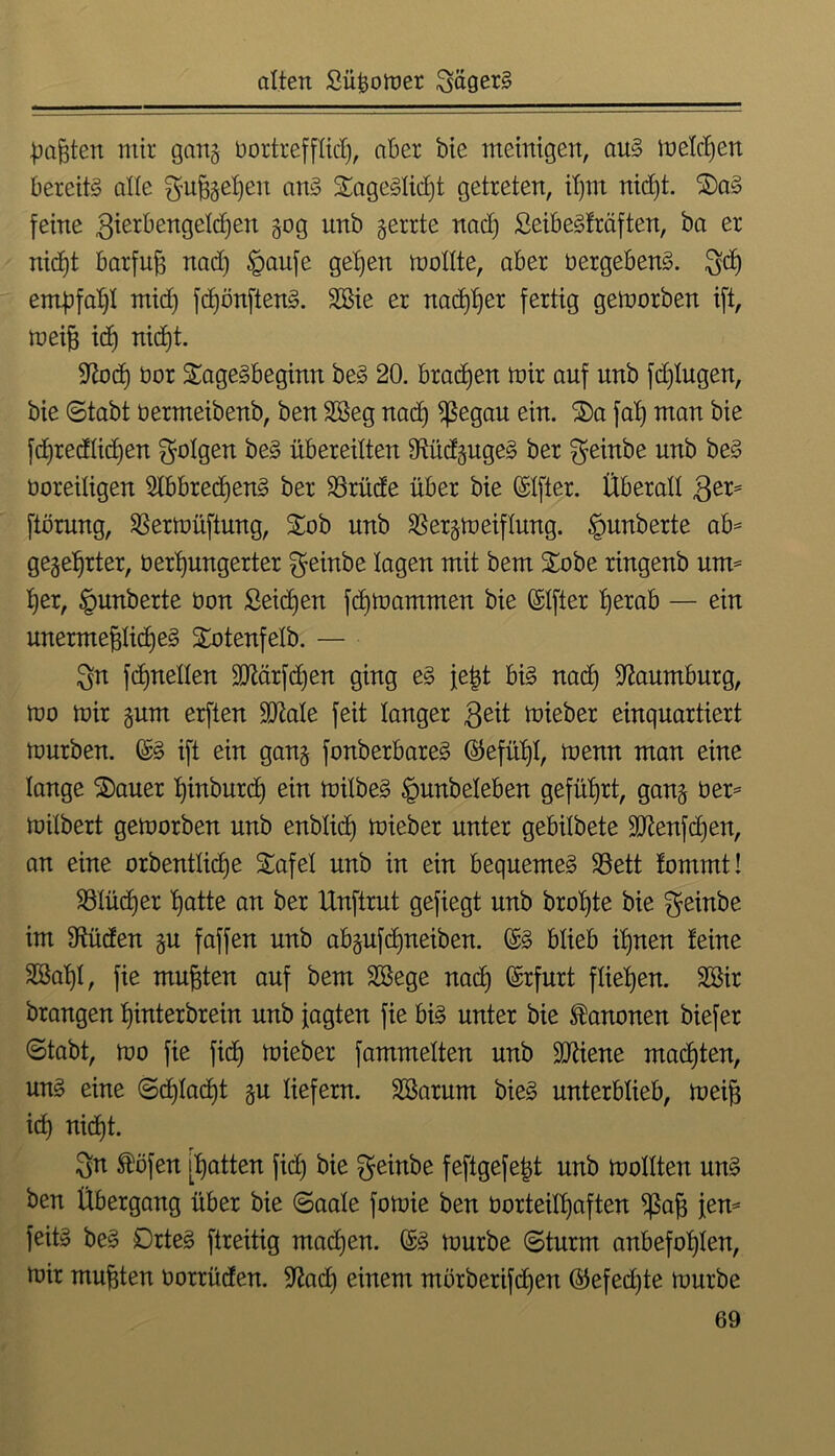 trauten mir ganj bortreffXid), aber bie meinigen, aus meliert bereits alle ^u^geljeu ans £ageSlid)t getreten, il)nt nidjt. 2)aS feine gierbengelcfjen 30g unb gerrte nad) SeibeSfräften, ba er nicf)t barfuß nad) £>aufe gelten mollte, aber üergebenS. Sd) empfahl mid) fd)önftenS. 2Bie er nadj^er fertig gemorben ift, meiß ich nid)t. •ftod) üor StageSbeginn beS 20. brachen mir auf unb fd)Iugen, bie ©tabt oermeibenb, ben SSeg nad) $egau ein. S£)a fal) man bie fd)redlid)en folgen beS übereilten ÜtiidgugeS ber ^einbe unb beS Ooreiligen SlbbredjenS ber 23rüde über bie ©Ifter. Überall 3er= ftörung, Sßermüftung, £ob unb $ergmeiflung. Rimberte ab* gegehrter, oerhungerter $einbe lagen mit bem Stöbe ringenb um* l)er, <gunberte üon ßeidjen fdjtoammen bie Elfter l)erab — ein unermeßliches Stotenfelb. — Sn fd)nellen SOiärfdjen ging eS feßt bis nad) Naumburg, mo mir gurn erften 2Me feit langer Seit mieber einquartiert mürben. (£S ift ein gang fonberbareS ©efül)l, menn man eine lange Stauer hinburd) ein milbeS §unbeleben geführt, gang üer* milbert gemorben unb enblid) mieber unter gebilbete äftenfdjert, an eine orbentlicfje £afel unb in ein bequemes 23ett lommt! SSlüdjer hotte an ber Unftrut gefiegt unb brol)te bie Seinbe im fftüden gu faffen unb abgufd)neiben. ©S blieb ihnen leine 28al)l, fie mußten auf bem SSege nach @cfuxt fliehen. SBir brangen hinterbrein unb jagten fie bis unter bie Kanonen biefer ©tabt, mo fie fidj mieber fammelten unb SDiiene machten, uns eine ©d)lad)t gu liefern. Sßarum bieS unterblieb, meiß ich nicht. Sn ®öfen [hotten fid) bie geinbe feftgefeßt unb mollten unS ben Übergang über bie ©aale fomie ben oorteill)aften S£aß jen* feits beS Ortes ftreitig machen. @S mürbe ©türm anbefohlen, mir mußten Oorrüden. S^ad) einem mörberifdjen ©efed)te mürbe