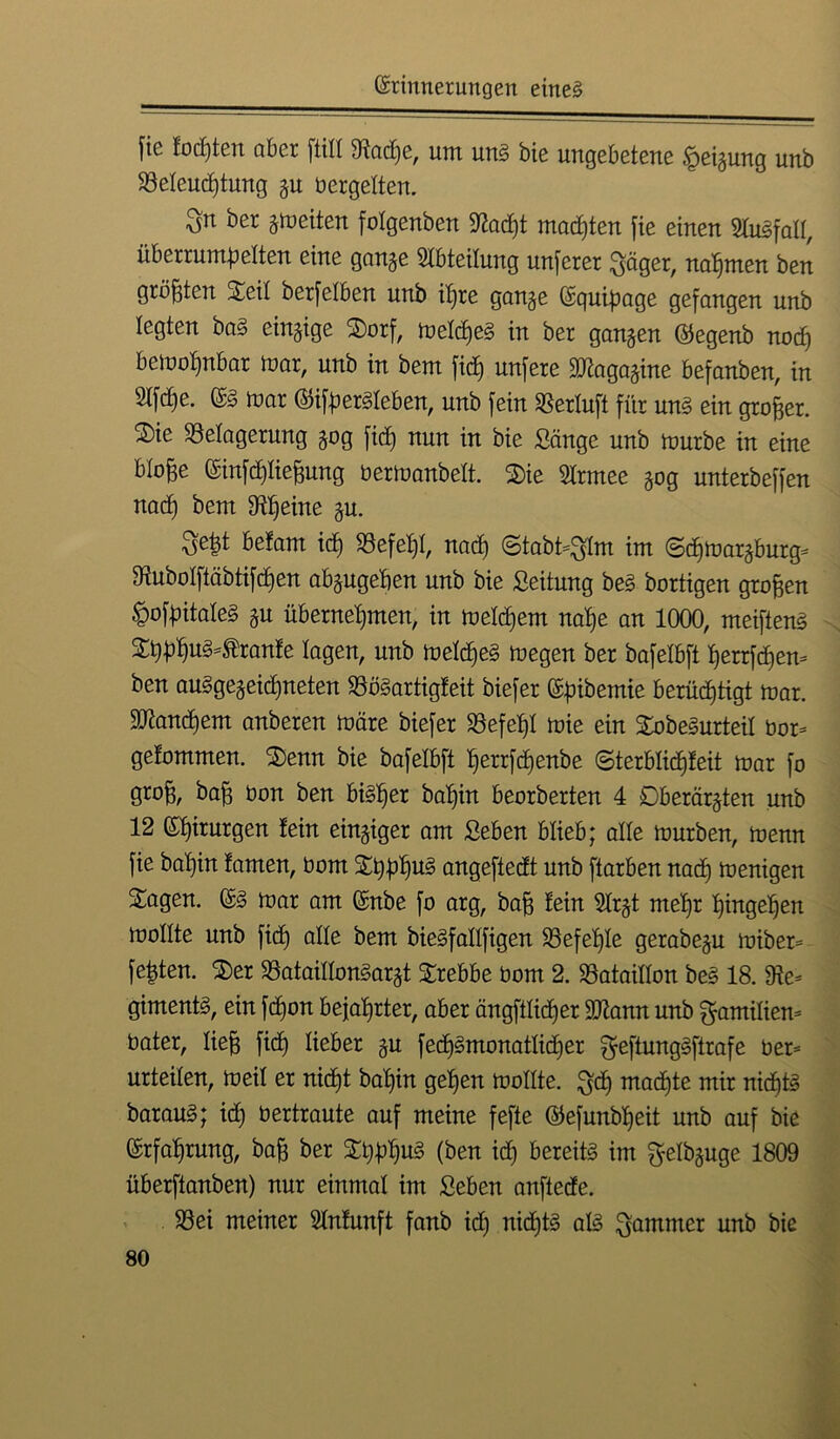 fic lodjten aber füll 9iadje, um uns bie ungebetene Neigung unb Beteud)tung gu betgelten. bet gmeiten fotgenben -Wacht madjten fie einen SluSfatt, überrumbetten eine gange Abteilung unferer Säger, nahmen ben größten Seit berfetben unb it)re gange Equipage gefangen unb legten baS eingige Sorf, metdjeS in ber gangen ©egenb nod) bemot)nbar mar, unb in beut fid) unfere Magagine befanben, in 2tfc^e. ES iuar ©ifberSteben, unb fein SSertuft für uns ein großer. Sie Belagerung gog fid) nun in bie Sänge unb mürbe in eine btofte Einfdjtiefmng bermanbett. Sie Strmee gog unterbeffen nacf) bent Btjeine gu. Se|t belam ich Befehl, nad) @tabt*SIm im ©djmargburg* 9tubotftäbtifd)en abgugeben unb bie Seitung beS bortigen großen ^ofbitateS gu übernehmen, in meld)em nat)e an 1000, meiftenS St)b^uS^ranfe tagen, unb meld)eS megen ber bafetbft herrfdjem ben auSgegeidjneten BöSartigleit biefer Erbende berüchtigt mar. Manchem anberen märe biefer Befef)I mie ein SobeSurteit bor* gefommen. Senn bie bafetbft fjerrfdjenbe ©terbtidjleit mar fo grob, ^aB *mn kmt bisher bahin beorberten 4 Dberärgten unb 12 Ehirurgen lein eingiger am Seben btieb; alte mürben, menn fie bahin lamen, üont St)bhu3 cmgeftedt unb ftarben nad) menigen Sagen. ES mar am Enbe fo arg, bab lein Strgt mehr htngeljen mottte unb fid) alte bem bieSfattfigen Befehle gerabegu miber* festen. Ser BataittonSargt Srebbe bom 2. Bataillon beS 18. Be* gimentS, ein fdjon bejahrter, aber ängfttidjer Mann unb Familien* bater, tieb fid) lieber gu fedjSmonattidjer f^eftungSflrafe ber* urteilen, meil er nicht bal)in gehen mottte. S<h machte mir nichts barauS; id) bertraute auf meine fefte ©efunbtjeit unb auf bie Erfahrung, bab ber Stylus (ben id) bereits im fyelbguge 1809 überftanben) nur einmal im Seben anftede. Bei meiner Stnlunft fanb id) nid)tS atS Sommer unb bie