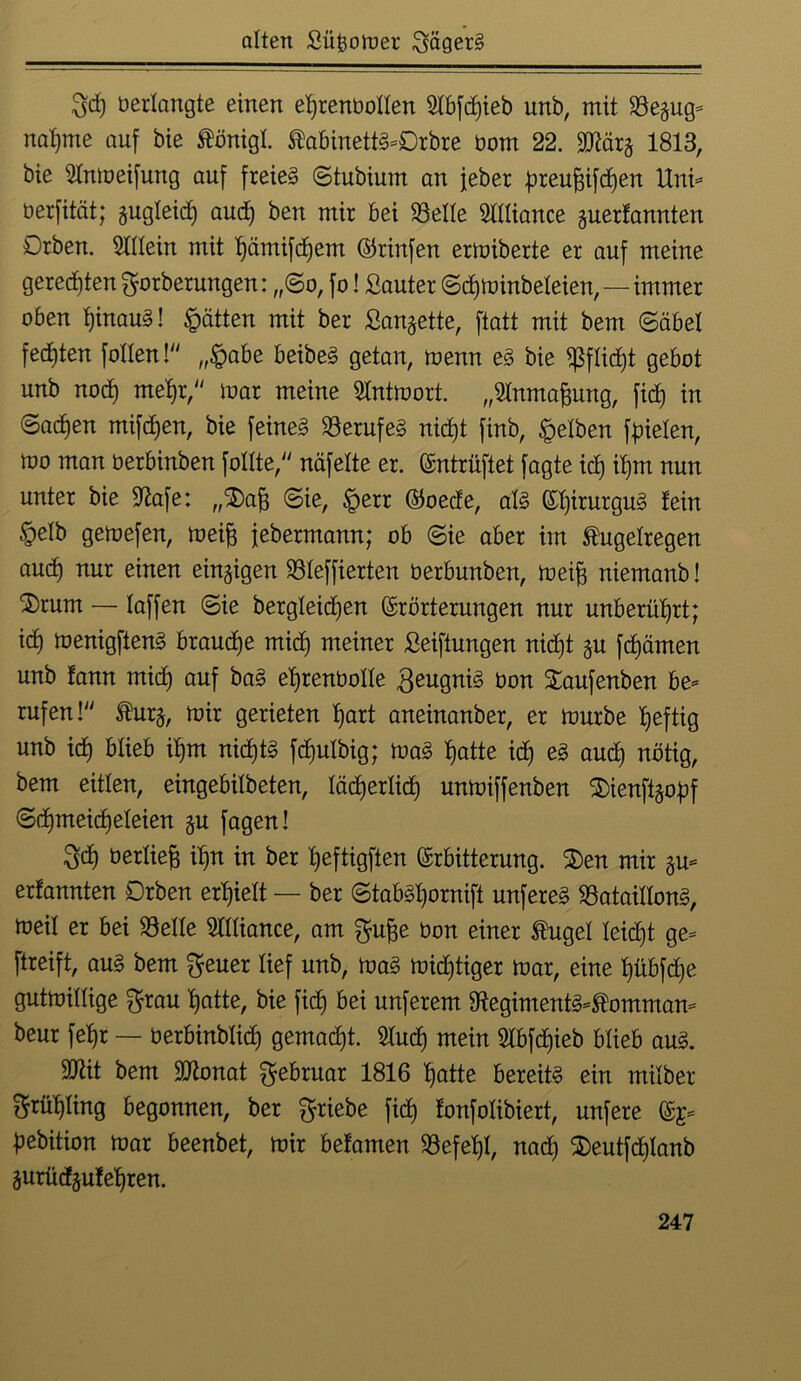 3d) berlangte einen ehrenvollen 2lbfd)ieb unb, mit Be^ug- nähme auf bie Königl. KabinettS-Drbre üom 22. 9D^är§ 1813, bie 5lnmeifung auf freiem ©tubium an feber üreufjifchen Uni- berfität; zugleich aud) ben mir bei S3elle Sllliance guertannten Drben. Allein mit hümifdjent Ekinfen ermiberte er auf meine geredeten gorberungen: „(Bo, fo! Sauter ©dljminbeleien,—immer oben hinaus! hätten mit ber Sangette, ftatt mit bem (Säbel fechten follen!“ „§abe beibeS getan, menn eS bie fßflidjt gebot unb noch mehr,“ mar meine 5lntmort. „Stnmafcung, fich in ©adjen mifdjen, bie feines Berufes nid)t finb, gelben fielen, mo man oerbinben follte,“ näfelte er. Entrüftet fagte ich ihm nun unter bie Stofe: „Stofj ©ie, §err Eoede, als El)irurguS lein §elb gemefen, meife febermann; ob ©ie aber im Kugelregen auch mir einen einzigen Bteffierten oerbunben, meijj niemanb! S)rum — laffen ©ie bergleidjen Erörterungen nur unberührt; id) menigfienS brauche mid) meiner Seiftungen nid)t gu fchämen unb lann mid) auf baS ehrenbolle geugniS bon Saufenben be- rufen!“ Kurg, mir gerieten hart aneinanber, er mürbe heftig unb ich &üeb ihm nichts fdjulbig; maS hatte id) es aud) nötig, bem eitlen, eingebilbeten, lächerlich unmiffenben $)ienftgobf ©d)meicf)eleien gu fagen! 3tf) berlie^ ihn in ber heftigften Erbitterung. £>en mir gu- erfannten Drben erhielt — ber ©tabSi)ornift unfereS Bataillons, meil er bei Belle Alliance, am gu^e bon einer Kugel leicht ge- ftreift, aus bem $euer lief unb, maS midjtiger mar, eine hübfdje gutmillige $rau hatte, bie fich bei unferem BegimentS-Komman- beur fehr — berbinblid) gemalt. 5lud) mein 2lbfd)ieb blieb aus. Sttit bem SDtonat Februar 1816 hatte bereits ein milber Frühling begonnen, ber Triebe fid) fonfolibiert, unfere Eg- hebition mar beenbet, mir befamen Befehl, nad) 2)eutfd)lanb gurüdgulelfren.