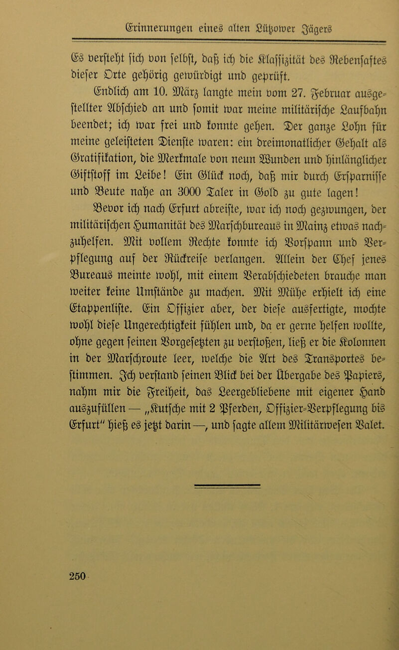 Grrinnerungeu eineg alten JSüfcotuer gägerg ©g berfteljt fid) bon jetbft, baf) id) bie $Haffigität be£ Otebenfafteg bie[er Drte gehörig gemürbigt unb geprüft. fönblid) am 10. Sftcirg langte mein bom 27. gebruar au£ge* [teiltet 2Ib[d)ieb an unb [omit mar meine militärifcfje £aufbat)n beenbet; id) mar frei unb tonnte gelten, $>er gange £ot)n für meine geleiteten $)ienfte maren: ein breimonatlidjer ©et)alt al§ ©ratifitation, bie ÜHtertmale bon neun SBunben unb t)inlänglid)er ©iftftoff im Seibe! (Sin ©lüd nod), bafs mir burd) ©rfparniffe unb 33eute nalfe an 3000 £aler in ©olb gu gute lagen! 33ebor id) uad) (Srfurt abreifte, mar id) nod) gegraungen, ber militärifd)en Humanität be§ äftarfdjbureaug in SDtaing etma§ nad)= gulfelfen. 9Jüt bollent 91ed)te tonnte id) 33or[pann unb 33er* pflegung auf ber dtüdreife berlangen. Allein ber ©ffef jeneg 33ureau£ meinte mol)l, mit einem 33erabfd)iebeten braud)e man meiter teine Umftänbe gu madjen. HJtit 9Ml)e erlfielt id) eine ©tabpenlifte. @in öffigier aber, ber biefe augfertigte, modjte mot)l biefe Ungeredjtigteit füllen unb, ba er gerne Reifen mollte, ot)ne gegen feinen 33orgefe|ten gu berftoten, lief; er bie Kolonnen in ber 2flar[d)route leer, meld)e bie 2trt be§ £ran£porteg be* ftintmen. $d) oerftanb feinen 33Iid bei ber Übergabe be3 $afner3/ nalfm mir bie greilfeit, ba§ Seergebliebene mit eigener §anb auggufüllen — „®ut[dfe mit 2 $ferben, £)ffigier*33er[>flegung bi§ ©rfurt Ifieff e3 je|t barin —, unb fagte allem ÜDdlitärmefen 33alet.