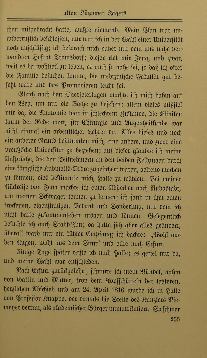 d)en mitgebrad)t hatte, rnufste niemanb. Sütein $lan mar um tüiberruflid) befrfjloffen, nur mar icf) in ber SOBa^l einer Uniberfität nod) mtfdjlüfftg; id) beförad) mid) baljer mit bem un§ nahe ber* manbten §ofrat Trom§borf; biefer riet mir ftena, itnb gmar, föeit e§ ba mol)lfeil gu leben, e§ aud) fo natje [ei, fo baff id) öfter bie Familie befugen tonnte, bie mebiginifdje ftafultcit gut be* fefct märe nnb ba§ $romobieren leidet fei. ©leid) nad) ben Dfterfeiertagen machte id) mid) bal)in auf ben 2Beg, um mir bie ©adfe gu beferen; allein bieleg mißfiel mir ba, bie Anatomie mar in fd)Ied)tem guftanbe, bie Limiten faum ber 9tebe mert, für ©^irurgie nnb »genljeilfunbe mar nid)t einmal ein orbenttid)er Setjrer ba. Me§> biefe§ nnb nod) ein anberer ©runb beftimmten mid), eine anbere, nnb gmar eine preuftifdje Uniberfität gu begietjen; auf biefer glaubte id) meine 2tnförüd)e, bie ben Teilnehmern an ben beiben ^elbgügen bnrd) eine föniglidje tabinettg=0rbre gugefidjert maren, geltenb mad)en gu tonnen; bieg beftimmte mid), £alle gn mahlen. 23ei meiner Mdreife bon ^ena machte ich einen 2lbfied)er nad) 9M>olftabt, um meinen ©d)mager tennen gu lernen; id) fanb in ihm einen trodenen, eigenfinnigen ^ebant nnb ©onberting, mit bem id) nicht hätte gufammenleben mögen nnb tönnen. ©elegentlid) befuchte id) aud) ©tabt-gim; ba hatte fid) aber alleg geänbert, überall marb mir ein tühler empfang; ich backte: „»hl au§ ben Slugen, mohl au§ bem ©inn nnb eilte nad) ©rfurt. Einige Tage f^äter reifte id) nad) §alle; e§ gefiel mir ba, unb meine »hl toar entfd)ieben. S^ad) ©rfurt gurüdgetehrt, fcfjnürte id) mein SBünbel, nahm bon ©attin unb Sttutter, trofc bem ®opffcf)ütteln ber lederen, herglichen 2lbfd)ieb unb am 24. 5lpril 1816 mürbe id) in §alle bon ^Srofeffor Knappe, ber bamalö bie ©teile be§ tangiert 9Ue* met)er bertrat, alg atabemifd)er Bürger immatrifuliert. ©o ferner