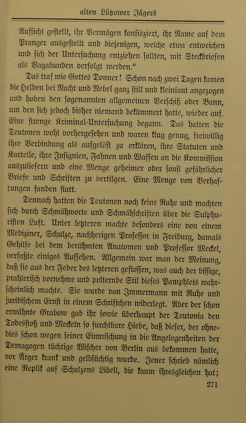 2Tuffic^t geftetrt, itjx Vermögen fonfiSgiert, ihr Aame auf bem pranget auSgeftedt unb biejenigen, melcf)e etma entmeicf)en unb fid) ber Unterfuchung entziehen foIlten, mit ©tedbriefen als Sßagabunben berfolgt merben. <®a' traf mie ©otteS Bonner! ©dfon nach gmei £agen tarnen bie gelben bei 9?ad)t unb Webet gang ftid unb fleinlaut angegogen unb t)oben ben fogenannten allgemeinen ^erfdhift ober 33ann, um ben fidE) feboch bisher niemanb befümmert Tratte, mieber auf! (Sine ftrenge triminat-Unterfudjung begann. 3)aS Ratten bie Teutonen mof)! borhergefefjen unb maren ttug genug, freimütig iljre 33erbinbung als aufgelöft gu erffären, ihre ©tatuten unb Kartelle, ihre $nfignien, ^afjnen unb SBaffen an bie ^ommiffion auSguliefern unb eine Wienge geheimer ober fonft gefährlicher Briefe unb ©Triften gu bertilgen. (Sine ^enge bon SBer^af- tungen fanben ftatt. 2)ennod) hatten bie Teutonen noch feine Smutje unb malten fid) butd) ©d)mäl)morte unb ©d)mäl)fd)riften über bie ©utplju* riften £uft. Unter festeren machte befonberS eine bon einem SJtebiginer, ©d)ulge, nad)l)erigen ^ßrofeffor in ^reiburg, bantalS ®eWe bei bem berühmten Anatomen unb ^rofeffor gjtedef, berfaßte einiges Auffehen. Allgemein mar man ber Meinung, ba^ fie aus ber $eber beS festeren geffoffen, maS and) ber biffige, üratyerifd) bome^me unb polternbe ©tit biefes Pamphlets todp fdjeinlid) machte, ©ie mürbe bon ^mmermann mit gffuhe unb furibifdjem (Srnft in einem ©djriftdjen miberlegt. Aber ber fcpon ermähnte ©rabom gab if)r fomie überhaupt ber Teutonia ben SobeSfto^ unb Wedeln fo furchtbare £iebe, ba£ biefer, ber ohne* bies fcpon megen feiner (Sinmifcfjung in bie Angelegenheiten ber Demagogen tüchtige SBifdjer bon Berlin aus befommen hatte, bor Arger franf unb gelbfüdhtig mürbe, $ener fc^rieb nämlich eme SReptif auf ©djufgenS ßibeft, bie faum ihreSgteidhen hat;