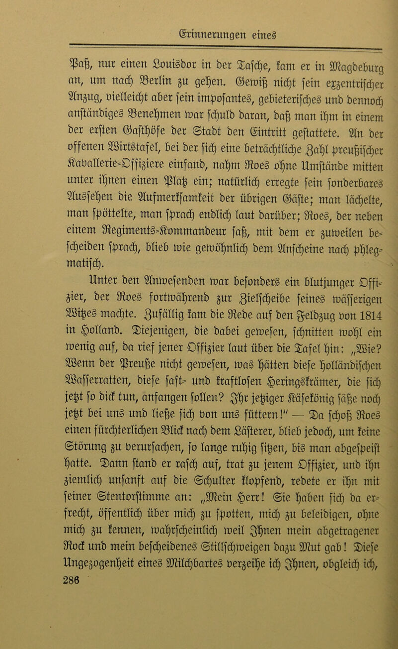 Ä nur einen £oui3bor in ber Stafdje, ?am er in 9D?agbeburg an, um nad) Berlin gu gepen. ©emifj nicpt fein ejgentrifcper Hngug, bietteicpt aber fein impofanteS, gebieterifcpeS unb bennocp anftänbigeS 23enepmen mar fcputb baran, bafj man ipm in einem ber erfien ©aftpöfe ber (Stabt ben (Eintritt geftattete. 2tn ber offenen SßirtStafet, bei ber fiep eine beträcptticpe ßapt preupifcper ®abatterie=0ffigiere einfanb, napm $oe§ opne Umftänbe mitten unter ipnen einen <ßtap ein; natürtidj erregte fein fonberbare§ fefepen bie STufmer ff amfeit ber übrigen ©äfte; man täfelte, man fpöttette, man fprad) enblid) laut barüber; Ste, ber neben einem 9?egiment3=tommanbeur fafj, mit bem er gum eilen be= fcpeiben fprad), blieb mie gemöpnticp bem Wnfcpeine nad) ppteg* matifd). Unter ben Sfnmefenben mar befonberS ein blutjunger 0ffi= gier, ber 5Hoe§ fortmäprenb gur gielfcpeibe feine§ mäfferigen 2ßipe§ madjte. Zufällig tarn bie 9tebe auf ben gelbgug bon 1814 in £ottanb. diejenigen, bie babei gemefen, fdjnitten mopt ein menig auf, ba rief jener Dffigier taut über bie dafei pin: „2Bie? Sßenn ber ^reupe nicpt gemefen, ma§ patten biefe pottänbifdjen SBafferratten, biefe faft= unb trafttofen §ering§främer, bie fid) jept fo bid tun, anfangen fotten? $pr jepiger fäfefönig fäpe nod) jept bei un§ unb tiepe fid) bon un<§ füttern! — da fcpop 9?oe§ einen fürdjtertidjen 58tid nad) bem ^öfterer, blieb jebocp, um feine Störung gu berurfacpen, fo lange rupig fipen, bis man abgefpeift patte, dann ftanb er rafdj auf, trat gu jenem SDffigier, unb ipn giemtid) unfanft auf bie Sd)utter ftopfenb, rebete er ipn mit feiner Stentorfiimme an: „3ftcin §err! Sie paben fid) ba er= fredpt, öffenttid) über mid) gu fpotten, midj gu beteibigen, opne micp gu fennen, maprfcpeintidj meit Jgptten mein abgetragener 9U)d unb mein befcpeibeneS Stittfcpmeigen bagu SJtut gab! diefe Ungegogenpeit eines TOdjbarteS bergeipe id) ^pnen, obgteid) id),