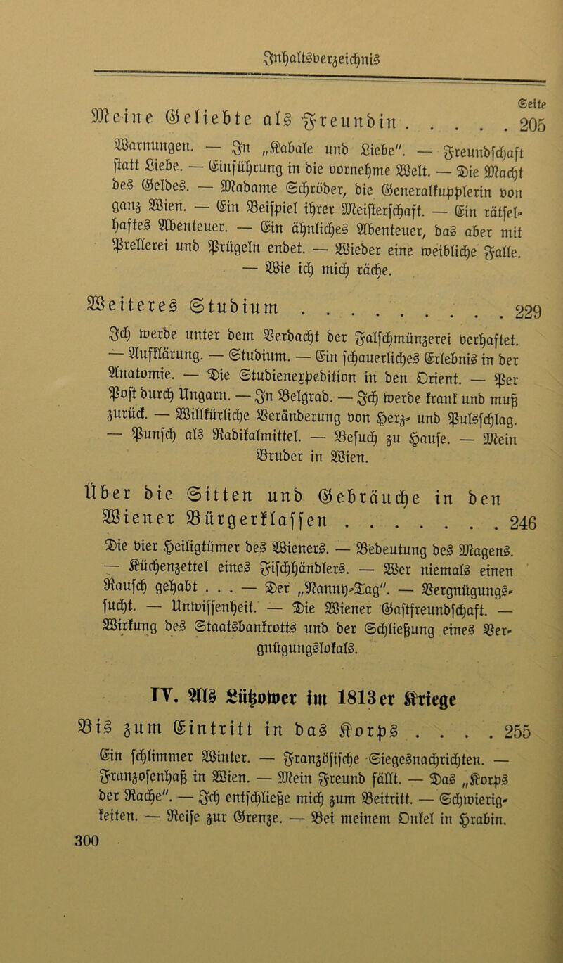 Sn^altSberaeidiniS ^eine (beliebte alg ftreunbin 205 SBarnungen. — $n „Äabale unb Siebe. — greunbfd)aft ftatt Siebe. — Sinfüfjrung in bie bornefjme Söelt. — ®ie fflad)t be§ ©efbeS. — SD?abame ©gröber, bie ©eneratfu^terin bon gang Sßien. — Sin »eityief i^rer 2JWfterfd)aft. — Sin rätfel- ^afteS Abenteuer. — ©in äffntic^eS Abenteuer, baS aber mit Prellerei unb prügeln enbet. — Söieber eine meiblicfje S&Ite. — 2öie id) mid> räcfje. 2öeitereg(5tubium 229 Set) merbe unter bem »erbadjt ber galfdimünäerei behaftet. SIufHärung. ©tubium. — Sin fdjauerlicfjeS SrfebniS in ber Anatomie. — 2)ie ©tubiene^ebition in ben Orient. — ^er ^bft burd) Ungarn. -— Sk 23elgrab. — S4) beerbe Iran! unb ntufj äurüd. — SBidfürlidje «eränberuug bon ^erg* unb ^ulSfdjlag. — ^un[d) als Stabifalmittel. — 33efud) %n Haufe. — Sftein trüber in Söien. Über bie (Bitten unb ©ebräudje in ben Wiener Söürgerflaffen 246 $ie hier Heiligtümer beS äöienerS. — 23ebeutung beS Wagens. — ftüdjengettef eines gifd)f)änblerS. — SSer niemals einen Diaufd) gehabt ... — 2)er „^annb’jtag. — SßergnügungS* fucf)t. — Unmiffenfjeit. — $ie Wiener ©aftfreunbfdjaft. — SBirtung beS ©taatSbanfrottS unb ber ©djlie&ung eines $er- gnügungSIofalS. IY. TO Süiiotoer im 1813 er Kriege 33i§ gnm Eintritt in bag torpg .... 255 Sin fd)Iimmer SSinter. — ^rangöfifcfie ©iegeSnad)ricf)teu. — gran^ofenbaB in Sßien. — SJtein greunb fällt. — $aS „ftorpS ber 9tad)e. — $d) entfdjliefje midf -jurn Beitritt. — ©d^mierig- feiten. — Steife jur ©ren^e. — 33ei meinem Dnfel in §rabin.