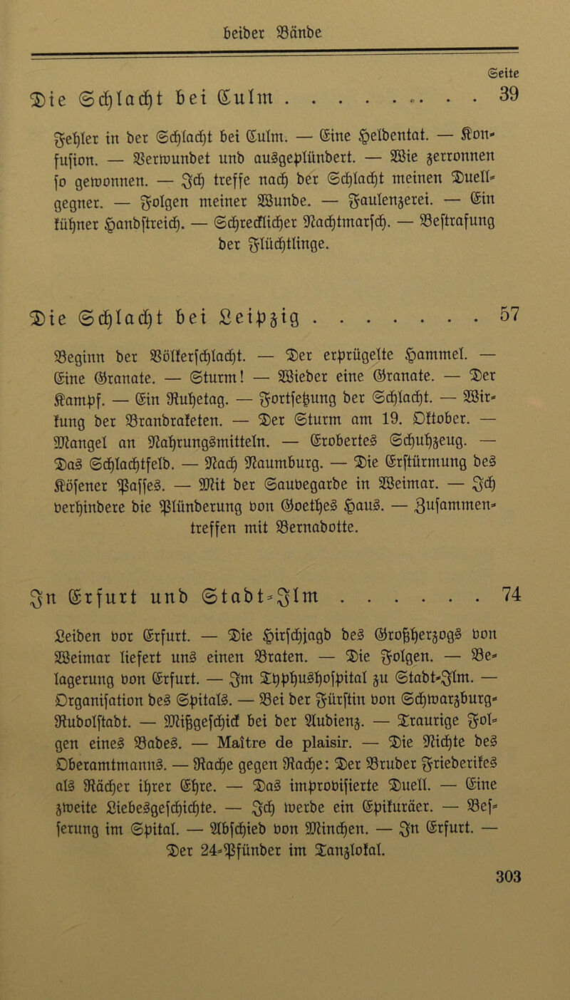 Seite $ieS(fylad)tbei(£uIm 39 geriet in ber ©djladjt bet ©ulm. — ©ine §elbentat. — Äon- fufion. _ $erwunbet unb auggeplünbert. — Söie gewonnen fo gewonnen. — Qd) treffe nad) ber ©djladjt meinen ®ueU- gegner. — folgen meiner SSunbe. — gaulengerei. — ©in fütjner §anbftreid). — ©djredlidjer jRadjtmarfd). — S3eftrafung ber $Iüd)tlinge. $ie©d)Iad)t bei Seidig 57 beginn ber $Bölferfd)lad)t. — 2)er erprügelte Rammet. — ©ine ©ranate. — ©türm! — SSieber eine ©ranate. — $er Äambf. — ©in SRutjetag. — gortfefjung ber ©djladjt. — 2öir= !ung ber 23ranbrafeten. — 2)er ©türm am 19. Dttober. — fanget an 9iaf)rung3mitteln. — ©roberteg ©d)uf)geug. — $ag ©d)lad)tfelb. — 9?ad) Naumburg. — ®ie ©rftürmung beg töfener ^affeg. — SWit ber ©auüegarbe in SBeimar. — ^d) üerfyinbere bie ^Slünberung bon ©oetfyeg Ipaug. — .ßufammen- treffen mit SSernabotte. 3n ©rfurt unb ©tabt^Im 74 Seiben bor ©rfurt. — £>ie §irfd)fagb beg ©rofftergogg bon Sßeimar liefert nng einen traten. — SDie folgen. —• 23e* lagerung bon ©rfurt. — 2^1)Ugl)of^ital gu ©tabt-^Xm. — Drganifation beg ©pitalg. — 93ei ber $ürftin bon ©dfwargburg* SRubolftabt. — 9Jti^gefd)id bei ber 51ubieng. — traurige fol- gen eineg 23abeg. — Maitre de plaisir. — 3)ie 51tid)te beg Dberamtmanng. — 9tad)e gegen 9tadje: S)er 93ruber ^rieberifeg alg 9täd)er if)rer ©Ifre. — 2)ag improbifierte ®uell. — ©ine gweite Siebeggefcf)id)te. — $d) werbe ein ©pifuräer. — S3ef= ferung im ©pital. — 21bfd)ieb bon SJtindjen. — $n ©rfurt. — 2)er 24=^ßfünber im SDntglofal.