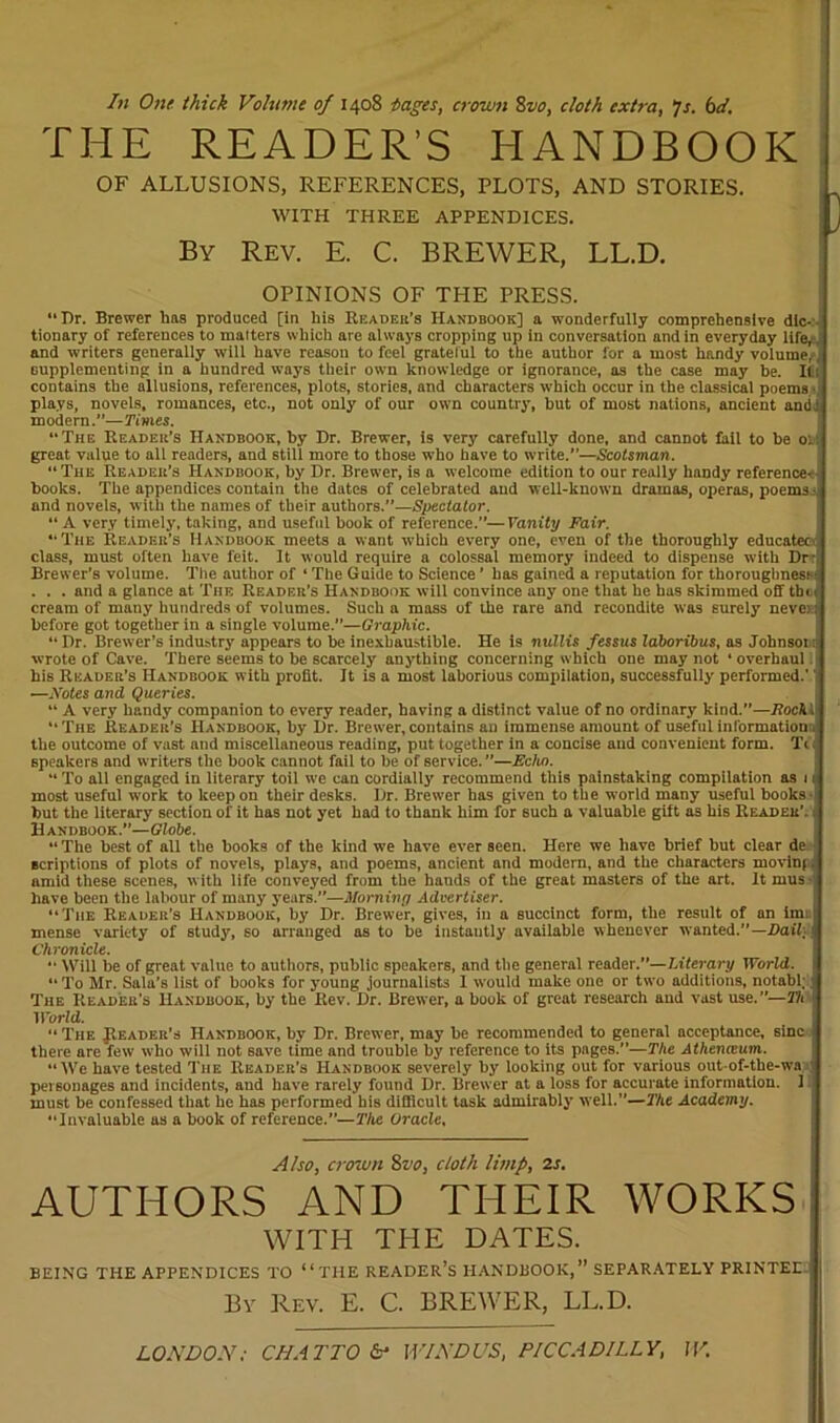 In One thick Volume of 1408 pages, crown 8vo, cloth extra, 7s. bd. THE READER’S HANDBOOK OF ALLUSIONS, REFERENCES, PLOTS, AND STORIES. WITH THREE APPENDICES. By Rev. E. C. BREWER, LL.D. OPINIONS OF THE PRESS. “Dr. Brewer has produced [in his Reader's Handbook] a wonderfully comprehensive dic- tionary of references to matters which are always cropping up in conversation and in everyday life, , and writers generally will have reason to feel grateful to the author for a most handy volume, supplementing in a hundred ways their own knowledge or ignorance, as the case may be. It: coutains the allusions, references, plots, stories, and characters which occur in the classical poems- pla.ys, novels, romances, etc., not only of our own country, but of most nations, ancient andJ modern.”—Times. The Reader’s Handbook, by Dr. Brewer, is very carefully done, and cannot fail to be oh! great value to all readers, and still more to those who have to write.”—Scotsman. “ The Reader's Handbook, by Dr. Brewer, is a welcome edition to our really handy reference-- books. The appendices contain the dates of celebrated and well-known dramas, operas, poems 4 and novels, with the names of their authors.”—Spectator. “A very timely, taking, and useful book of reference.”—Vanity Fair. “The Reader’s Handbook meets a want which every one, even of the thoroughly educates class, must often have feit. It would require a colossal memory indeed to dispense with Dr- Brewer’s volume. The author of «The Guide to Science ’ has gained a reputation for thoroughness- . . . and a glance at The Reader’s Handbook will convince any one that he has skimmed off tbi t cream of many hundreds of volumes. Such a mass of the rare and recondite was surely never: before got together in a single volume.—Graphic. “ Dr. Brewer’s industry appears to be inexhaustible. He is nullis fessus laboribus, as Johnsoi:- wrote of Cave. There seems to be scarcely anything concerning which one may not ‘ overhaul his Reader’s Handbook with profit. It is a most laborious compilation, successfully' performed.'' —.Votes and Queries. “ A very handy companion to every reader, having a distinct value of no ordinary kind.”—Eocki “The Reader's Handbook, by Dr. Brewer,contains an immense amount of useful information:, the outcome of vast and miscellaneous reading, put together in a concise and convenient form. Tt speakers and writers the book cannot fail to be of service. ”—Echo. “ To all engaged in literary toil we can cordially recommend this painstaking compilation as 1 ij most useful work to keep on their desks. Dr. Brewer has given to the world many useful books-| but the literary section of it has not yet had to thank him for such a valuable gift as his Reader’, j Handbook.”—Globe. “ The best of all the books of the kind we have ever seen. Here we have brief but clear de acriptions of plots of novels, plays, and poems, ancient and modern, and the characters movinf. amid these scenes, with life conveyed from the bauds of the great masters of the art. It mus -I have been the labour of many years.”—Morning Advertiser. “The Reader’s Handbook, by Dr. Brewer, gives, in a succinct form, the result of an imi: mense variety of study, so arranged as to be instantly available whenever wanted.”—Dail:. Chronicle. Will be of great value to authors, public speakers, and the general reader.”—Literary World. 1 “ To Mr. Sala’s list of books for young journalists I would make one or two additions, notabl;' The Reader’s Handbook, by the Rev. Dr. Brewer, a book of great research and vast use.”—Tit World. “ The Reader’s Handbook, by Dr. Brewer, may be recommended to general acceptance, sine there are few who will not save time and trouble by reference to its pages.—The Athemeum. “We have tested The Reader’s Handbook severely by looking out for various out-of-the-wa personages and incidents, aud have rarely found Dr. Brewer at a loss for accurate information. 1 must be confessed that he has performed his difficult task admirably well.”—The Academy. “Invaluable as a book of reference.—The Oracle, Also, crown 8vo, cloth limp, is. AUTHORS AND THEIR WORKS WITH THE DATES. BEING THE APPENDICES TO “ THE READER’S HANDBOOK,” SEPARATELY PRINTED By Rev. E. C. BREWER, LL.D. LONDON; CHAT TO &’ WIND US, PICCADILLY, W.