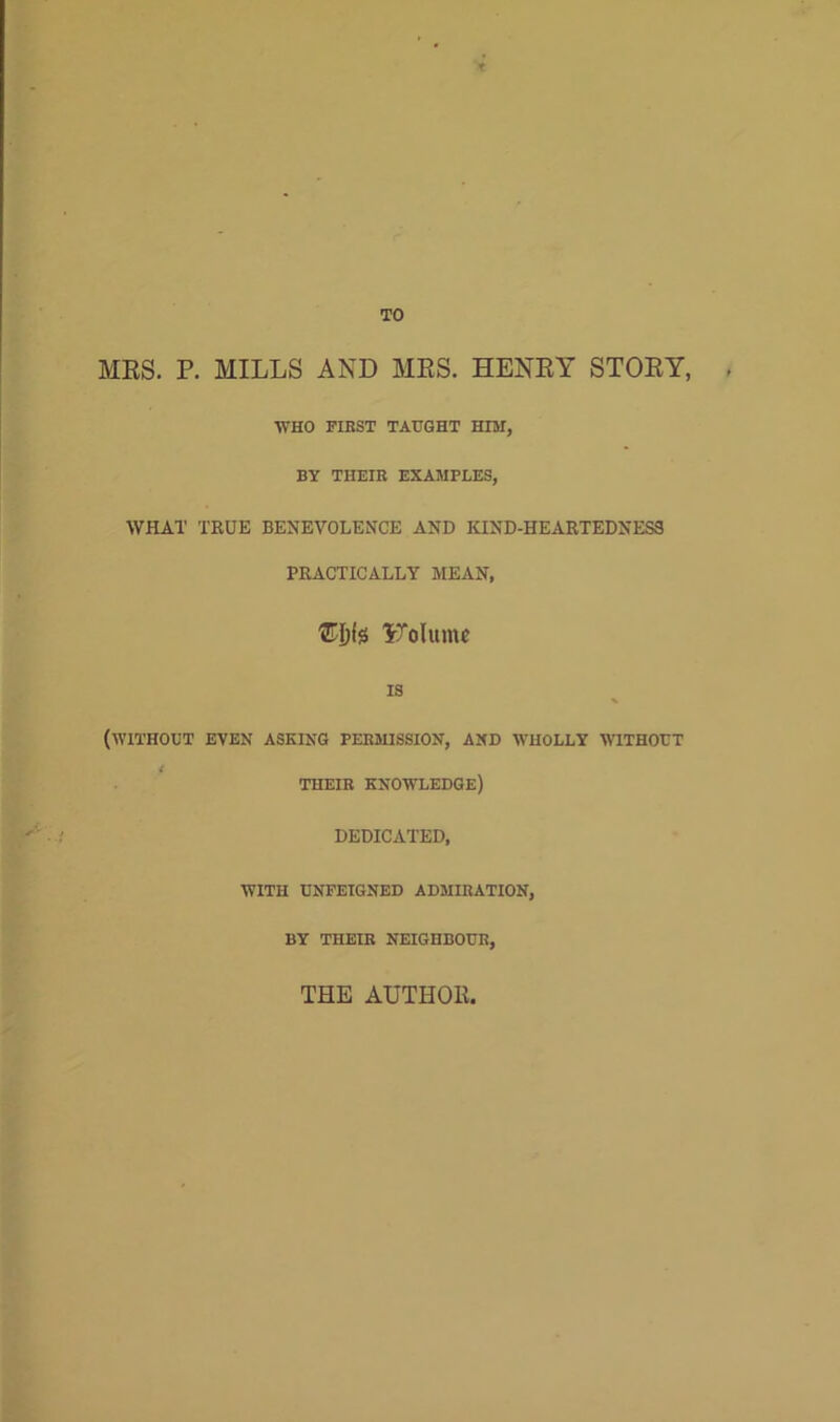 t TO MRS. P. MILLS AND MRS. HENRY STORY, WHO FIRST TAUGHT HIM, BY THEIR EXAMPLES, WHAT TRUE BENEVOLENCE AND KIND-HEARTEDNESS PRACTICALLY MEAN, ITolttmc IS (WITHOUT EVEN ASKING PERMISSION, AND WHOLLY WITHOUT t THEIR KNOWLEDGE) DEDICATED, WITH UNFEIGNED ADMIRATION, BY THEIR NEIGHBOUR, THE AUTHOR,