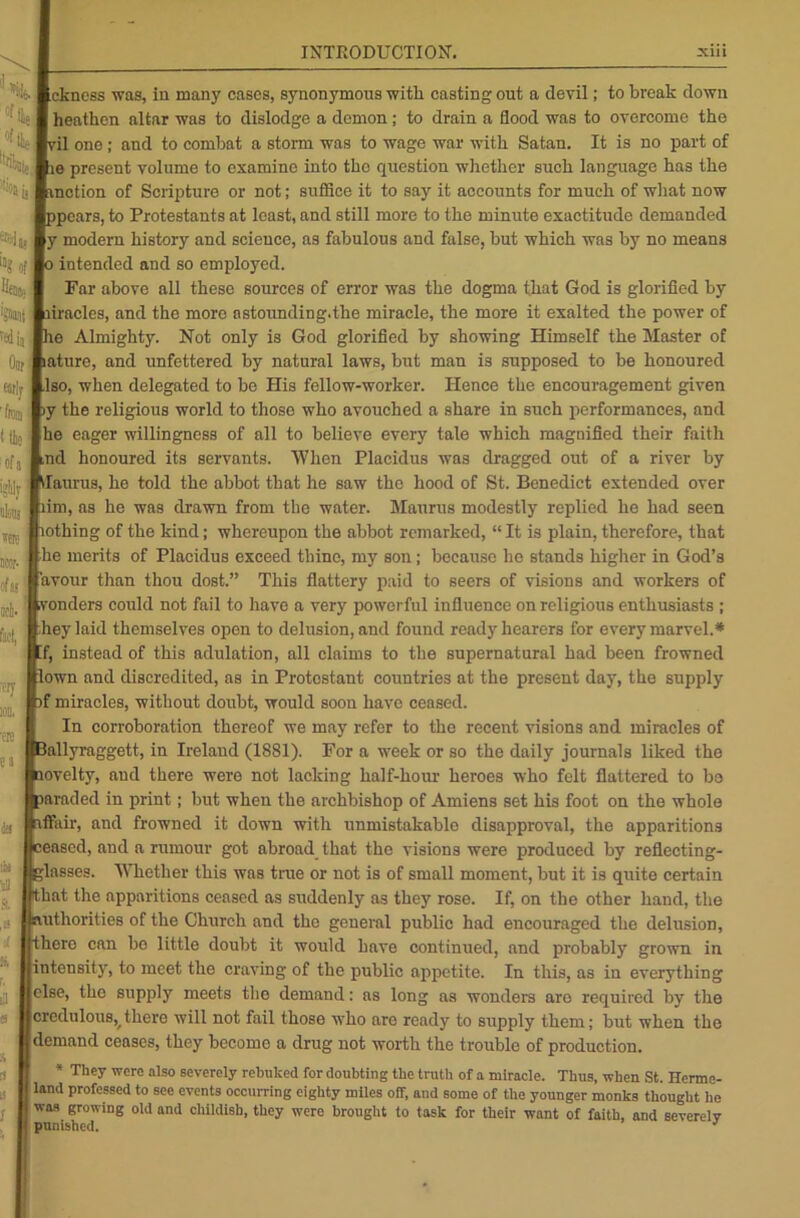 ■ ckness was, in many cases, synonymous with casting out a devil; to break down heathen altar was to dislodge a demon ; to drain a flood was to overcome the il one; and to combat a storm was to wage war with Satan. It is no part of e present volume to examine into the question whether such language has the .notion of Scripture or not; suffice it to say it accounts for much of what now pears, to Protestants at least, and still more to the minute exactitude demanded y modern history and science, as fabulous and false, but which was by no means intended and so employed. Far above all these sources of error was the dogma that God is glorified by trades, and the more astounding.the miracle, the more it exalted the power of e Almighty. Not only is God glorified by showing Himself the Master of ature, and unfettered by natural laws, but man is supposed to be honoured Iso, when delegated to be His fellow-worker. Hence the encouragement given y the religious world to those who avouched a share in such performances, and he eager willingness of all to believe every tale which magnified their faith ,nd honoured its servants. When Placidus was dragged out of a river by ilaurus, he told the abbot that he saw the hood of St. Benedict extended over rim, as he was drawn from the water. Maurus modestly replied he had seen othing of the kind; whereupon the abbot remarked, “ It is plain, therefore, that he merits of Placidus exceed thine, my son; because he stands higher in God’s avour than thou dost.” This flattery paid to seers of visions and workers of onders could not fail to have a very powerful influence on religious enthusiasts ; hey laid themselves open to delusion, and found ready hearers for every marvel.* f, instead of this adulation, all claims to the supernatural had been frowned own and discredited, as in Protestant countries at the present day, the supply f miracles, without doubt, would soon have ceased. In corroboration thereof we may refer to the recent visions and miracles of lallyraggett, in Ireland (1881). For a week or so the daily journals liked the ovelty, and there were not lacking half-hour heroes who felt flattered to be iaraded in print; but when the archbishop of Amiens set his foot on the whole ffair, and frowned it down with unmistakable disapproval, the apparitions eased, and a rumour got abroad that the visions were produced by reflecting- ;lasses. Whether this was true or not is of small moment, but it is quite certain hat the apparitions ceased as suddenly as they rose. If, on the other hand, the authorities of the Church and the general public had encouraged the delusion, here can bo little doubt it would have continued, and probably grown in intensity, to meet the craving of the public appetite. In this, as in everything else, the supply meets the demand: as long as wonders are required by the credulous, there will not fail those who are ready to supply them; but when the demand ceases, they become a drug not worth the trouble of production. * They were also severely rebuked for doubting the truth of a miracle. Thus, when St. Herme- land professed to see events occurring eighty miles off, and some of the younger monks thought he was growing old and childish, they were brought to task for their want of faith, and severely punished. %i,i “* Off HtJte i,Bant 'sdij Oar fitly 'feu I t the of a i;%1 tkj were1 ncor- of a