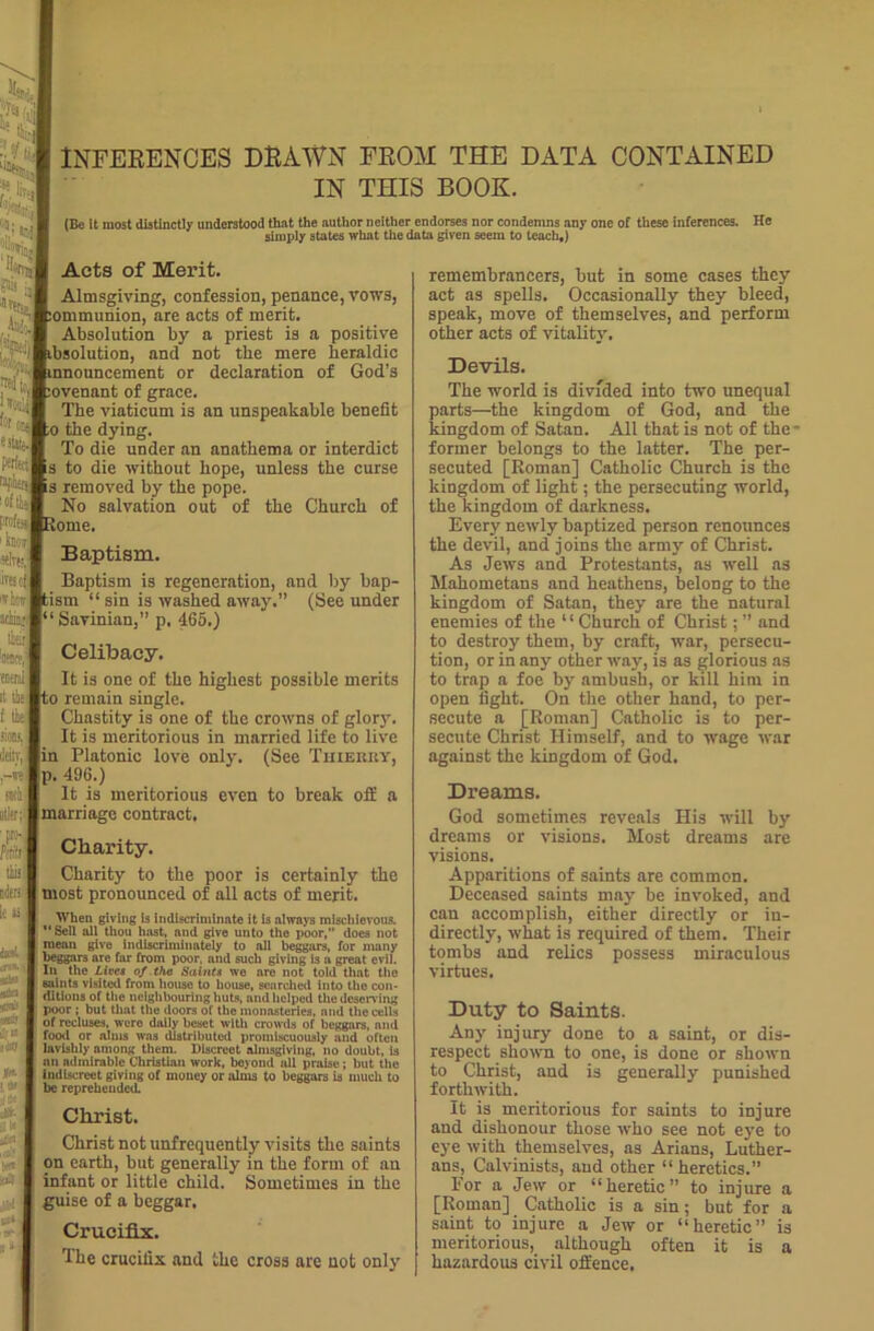 INFERENCES DRAWN FROM THE DATA CONTAINED IN THIS BOOK. (Be It most distinctly understood that the author neither endorses nor condemns any one of these inferences. He simply states what the data given seem to teach,) Acts of Merit. Almsgiving, confession, penance, vows, ommunion, are acts of merit. Absolution by a priest is a positive bsolution, and not the mere heraldic aouncement or declaration of God’s ovenant of grace. The viaticum is an unspeakable benefit 0 the dying. To die under an anathema or interdict to die without hope, unless the curse removed by the pope. No salvation out of the Church of ome. Baptism. Baptism is regeneration, and by bap- ism “ sin is washed away.” (See under 1 Savinien, p. 465.) Celibacy. It is one of the highest possible merits o remain single. Chastity is one of the crowns of glory. It is meritorious in married life to live Platonic love only. (See Thierry, p. 496.) It is meritorious even to break off a marriage contract. Charity. Charity to the poor is certainly the most pronounced of all acts of merit. When giving is indiscriminate it is always mischievous.  Sell all thou hast, and give unto the poor,” does not mean give indiscriminately to all beggars, for many beggars are far from poor, and such giving is a great evil. In the Lives of the Saints we are not told that the saints visited from house to house, searched into the con- ditions of the neighbouring huts, and helped the deserving poor ; but that the doors of the monasteries, and the cells of recluses, were daily beset with crowds of beggars, and food or alms was distributed promiscuously and often lavishly among them. Discreet almsgiving, no doubt, is an admirable Christian work, beyond all praise; but the Indiscreet giving of money or alms to beggars is much to be reprehended Christ. Christ not unfrequently visits the saints on earth, but generally in the form of an infant or little child. Sometimes in the guise of a beggar. Crucifix. The crucifix and the cross are not only remembrancers, but in some cases they act as spells. Occasionally they bleed, speak, move of themselves, and perform other acts of vitality. Devils. The world is divided into two unequal parts—the kingdom of God, and the kingdom of Satan. All that is not of the- former belongs to the latter. The per- secuted [Roman] Catholic Church is the kingdom of light; the persecuting world, the kingdom of darkness. Every newly baptized person renounces the devil, and joins the army of Christ. As Jews and Protestants, as well as Mahometans and heathens, belong to the kingdom of Satan, they are the natural enemies of the ‘ ‘ Church of Christ; ” and to destroy them, by craft, war, persecu- tion, or in any other way, is as glorious as to trap a foe by ambush, or kill him in open fight. On the other hand, to per- secute a [Roman] Catholic is to per- secute Christ Himself, and to wage war against the kingdom of God. Dreama. God sometimes reveals His will by dreams or visions. Most dreams are visions. Apparitions of saints are common. Deceased saints may be invoked, and can accomplish, either directly or in- directly, what is required of them. Their tombs and relics possess miraculous virtues. Duty to Saints. Any injury done to a saint, or dis- respect shown to one, is done or shown to Christ, and is generally punished forthwith. It is meritorious for saints to injure and dishonour those who see not eye to eye with themselves, as Arians, Luther- ans, Calvinists, and other “heretics.” For a Jew or “heretic” to injure a [Roman] Catholic is a sin; but for a saint to injure a Jew or “heretic” is meritorious, although often it is a hazardous civil offence.