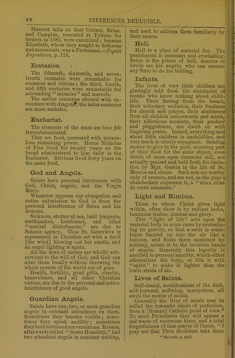 Harsnet tells us that Cottam, Brian, and Campian, executed at Tyburn for treason in 1582, were canonized ; because Elizabeth, whom they sought to dethrone and assassinate, was a Protestant.—Popish Impostures, p. 118. Ecstasies. The fifteenth, sixteenth, and seven- teenth centuries were remarkable for ecstasies and visions ; the third, fourth, and fifth centuries were remarkable for astounding “ miracles ” and marvels. The earlier centuries abound with en- counters with dragon?: the latter centuries are more esthetic. Eucharist. The elements of the mass are bom fide transubstantiated. They are food, possessed with miracu- lous sustaining power. Hence Nicholas of Flue lived for twenty years on the bread administered to him daily in the Eucharist. Silvinus lived forty years on the same food. God and Angels. Saints have personal intercourse with God, Christ, angels, and the Virgin Mary. Whatever opposes our abnegation and entire submission to God is from the personal interference of Satan and his demons. Sickness, storms at sea, land tempests, earthquakes, hurricanes, and other “natural disturbances,” are due to Satanic agency. Thus St. Genevifeve is represented in Christian art with a devil [the wind] blowing out her candle, and an angel lighting it again. All the laws of nature are wholly sub- servient to the will of God, and God can alter them locally without throwing the whole system of the world out of gear. Health, fertility, good gifts, charity, benevolence, and all other Christian virtues, are due to the personal and active interference of good angels. Guardian Angels. Saints have one, two, or more guardian angels in constant attendance on them. Sometimes they become visible ; some- times they speak audibly; sometimes they hold sustained conversations. Rosana, afterwards called “ Sister Humility,” had two attendant angels in constant waiting, and used to address them familiarly by their names. Hell. Hell is a place of material fire. The punishment is incessant and everlasting. Satan is the prince of hell, demons or devils are his angels, who can assume ' any form to do his bidding. Infants. The lives of very little children are ! glaringly told from the standpoint of j monks who know nothing about child- life. Their fasting from the breast, : their voluntary seclusion, their fondness for church and prayer, their abstinence' from all childish amusements and mirth, their ridiculous modesty, their prudery and priggishness, are dwelt on with lingering praise. Indeed, everything said about little children is unchildlike, and very much is utterly repugnant. Stealing { money to give to the poor, secreting part j of their food for the same object, even deceit of more open character still, are actually praised and held forth for imita- tion by Mgr. Guerin in the life of St. Monica and others. Such acts are worthy only of censure, and are not, as the pope's chamberlain expresses it, a “doux eclat de vertu naissante.” Light and nimbus. Those to whom Christ gives light within, often show it by radiant looks, luminous bodies, nimbus and glory. This “light of life” acts upon the material body in some cases by neutraliz- ing its gravity, so that a saint is some- times buoyed up into the air like a balloon, and floats there sustained by nothing, unless it be the invisible hands of angels. Generally this legerity is ascribed to personal sanctity, which either etherealizes the body, or fills it with “spirit” to make it lighter than the lower strata of air. Lives of Saints. Self-denial, mortifications of the flesh, self-torment, suffering, martyrdom, all swell the merits of saints. Generally the lives of saints may be called the romantic ideals of perfection, from a [Roman] Catholic point of view.* To most Protestants they will appear a sad waste of enormous force, and a total forgetfulness of that prayer of Christ, “ I pra}r not that Thou shouldest take them * See note, p. xxiii.