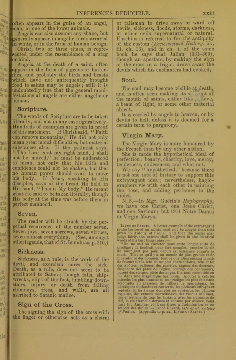 ften appears in the guise of an angel, nan, or one of the lower animals. Angels can also assume any shape, hut generally appear in angelic form, arrayed 'n white, or in the form of human beings. Christ, two or three times, is repre- sented under the resemblance of a stag or hind. Angels, at the death of a saint, often appear in the form of pigeons or butter- flies, and probably the birds and beasts «t*which have not unfrequently brought food to saints may be angels ; still it is undoubtedly true that the general mani- festations of angels are either angelic or human. i ‘»r 'Her Mf by. %,s: w Wiw il, ri. ator, 5 thr i,a ;s :f I,’ M id H!1 lffi| [.I li ; i: even fib itrili littly esH Scripture. The words of Scripture are to be taken literally, and not in any case figuratively. Hundreds of examples are given in proof of this statement. If Christ said, “Faith can remove mountains,” He did not only mean great moral difficulties, hut material substances also. If the psalmist says, “The Lord is at my right hand, I shall not he moved,” he must be understood to mean, not only that his faith and confidence could not be shaken, but that no human power should avail to move his body. If Jesus, speaking to His disciples, says of the bread He held in His hand, “This is My body,” He meant what He said to be taken literally, though His body at the time was before them in perfect manhood. Seven. The reader will be struck by the per- petual recurrence of the number seven. Seven joys, seven sorrows, seven virtues, seven almost everything. (See, amongst other legends, that of St. Isumbras, p. 210.) Sickness. Sickness, as a rule, is the work of the devil, and exorcism cures the sick. Death, as a rule, does not seem to be attributed to Satan ; though falls, ship- wrecks, slips of the foot, tumbling down- stairs, injury or death from falling chimneys, trees, and walls, are all ascribed to Satanic malice. Sign of the Cross. The signing the sign of the cross with the finger or otherwise acts as a charm or talisman to drive away or ward off devils, sickness, floods, storms, darkness, or other evils supernatural or natural. Eusebius is referred to for the antiquity of the custom (Ecclesiastical History, bk. iii. ch. 13), and in ch. i. of the same book he says that Julian (331-363), though an apostate, by making the sign of the cross in a fright, drove away the devils which his enchanters had evoked, Soul. The soul may become visible af,./leath, and is often seen making its v ojit of the mouth of saints, either like , jlove, a beam of light, or some other material object. It is carried by angels to heaven, or by devils to hell, unless it is doomed for a certain term to purgatory. Virgin. Mary. The Virgin Mary is more honoured by the French than by any other nation. She is made the hypothetical ideal of perfection: beauty, chastity, love, mercy, tenderness, sinlessness, and what not. We say “hypothetical,” because there is not one iota of history to support this extravagant idea; nevertheless, hagio- graphers vie with each other in painting the rose, and adding perfumes to the violet. N.B.—In Mgr. Gudrin’s Hagiography, we have one Christ, one Jesus Christ, and one Saviour; but 1911 Notre Dames or Virgin Marys. Lives of Saints. A better example of the extravagant praise bestowed on saints need not be sought than that given to Antony of Padua; and that the reader may judge fairly, the extract shall be given in the identical words of his best biographer:— “On ne sait oh s'arr£ter dans cette longue suite do prodiges; il faudrait pour fitre complet, prendre la vie du saint jour par jour, depuis sa naissance jusqu'a sa mort. Tout ce qu’ii y a au monde de plus grande et de plus adinir6 des homtnes. tout ce que Dieu entassa jamais de favours sur la tete de ses plus chers enfants, z61e et foi des apOtres, patience des martyrs, sagesse des docteurs, Eloquence des phres de l’dglise, courage des confes>eurs, pureth des vierges, pi6t6 des anges, il a tout rassembld en lui dans une magnilique harmonic. Ajoutez a cela les miracles les plus ctonnauts, les prodiges Je3 plus £clatant3 accomplis en presence de milliers de spectateurs, les h6r6tiques confondus et convertis, les plcheure effrayds et rapentants, les tyrans domptiis ou <ontenus, le3 demons expulsds, des extases merveilleases, des visions sublimes, des entretiens de tous les instants avec les puissance de ciel, la vie 6tcrnelle devinhe et connue par avance, voilh quel fut Antoine, voilft ses titres a l admiration et an respect des sixties.”—L'abb6 Guyard, Life of St. Antony of radua. (Appendix to p. xx., Lives of Saints.)