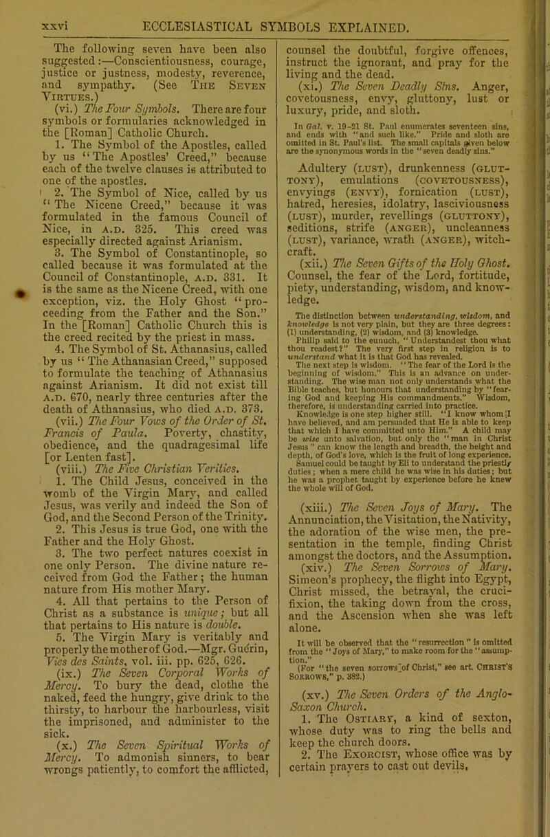 i The following seven have been also suggested :—Conscientiousness, courage, justice or justness, modesty, reverence, and sympathy. (See The Seven Virtues.) (vi.) The Four Symbols. There are four symbols or formularies acknowledged in the [Roman] Catholic Church. 1. The Symbol of the Apostles, called by us “The Apostles’ Creed,” because each of the twelve clauses is attributed to one of the apostles. 2. The Symbol of Nice, called by us “ The Nicene Creed,” because it was formulated in the famous Council of Nice, in a.d. 325. This creed was especially directed against Arianism. 3. The Symbol of Constantinople, so called because it was formulated at the Council of Constantinople, a.d. 331. It is the same as the Nicene Creed, with one exception, viz. the Holy Ghost “ pro- ceeding from the Father and the Son.” In the [Roman] Catholic Church this is the creed recited by the priest in mass. 4. The Symbol of St. Athanasius, called by us “The AthanasianCreed,” supposed to formulate the teaching of Athanasius against Arianism. It did not exist till a.d. 670, nearly three centuries after the death of Athanasius, who died a.d. 373. (vii.) The Four Vows of the Order of St. Francis of Paula. Poverty, chastity, obedience, and the quadragesimal life [or Lenten fast]. (viii.) The Five Christian Verities. 1. The Child Jesus, conceived in the womb of the Virgin Mary, and called Jesus, was verily and indeed the Son of God, and the Second Person of the Trinit}'. 2. This Jesus is true God, one with the Father and the Holy Ghost. 3. The two perfect natures coexist in one only Person. The divine nature re- ceived from God the Father; the human nature from His mother Mary. 4. All that pertains to the Person of Christ as a substance is unique; but all that pertains to His nature is double. 5. The Virgin Mary is veritably and properly the mother of God.—Mgr. Gudrin, Vies des Saints, vol. iii. pp. 625, 026. (ix.) The Seven Corporal Works of Mercy. To bury the dead, clothe the naked, feed the hungry, give drink to the thirsty, to harbour the harbourless, visit the imprisoned, and administer to the sick. (x.) The Seven Spiidtual IVor/is of Mercy. To admonish sinners, to bear wrongs patiently, to comfort the afflicted, counsel the doubtful, forgive offences, instruct the ignorant, and pray for the living and the dead. (xi.) The Seven Deadly Sins. Anger, covetousness, envy, gluttony, lust or luxury, pride, and sloth. In Oal. y. 19-21 St. Paul enumerates seventeen sins, anil ends with and such like.” Pride and sloth are omitted in St. Paul’s list. The small capitals given below are the synonymous words in the seven deadly sins.” Adultery (lust), drunkenness (glut- tony), emulations (covetousness), envyings (envy), fornication (lust), hatred, heresies, idolatry, lasciviousness (lust), murder, revellings (gluttony), seditions, strife (anger), uncleanness (lust), variance, wrath (anger), witch- craft. (xii.) The Seven Gifts of the Holy Ghost. Counsel, the fear of the Lord, fortitude, piety, understanding, wisdom, and know- ledge. The distinction between understanding, wisdom, and knowledge is not very plain, but they are three degrees: (1) understanding, (2) wisdom, and (3) knowledge. Philip said to the eunuch,  Understandcst thou what thou rcadest?” Tho very first stop in religion is to understand what it is tlrnt God has revealed. The next step is wisdom.  The fear of the Lord is the beginning of wisdom. This is an advance on under- standing. The wise man not only understands what the Bible teaches, but honours that understanding by fear- ing God and keeping His commandments.” Wisdom, therefore, is understanding carried into practice. Knowledge is one step higher still. I know whom'jl have believed, and am persuaded that He is able to keep that which I hnve committed unto Him.” A child may be wise unto salvation, but only the man in Christ Jesus ” can know the length and breadth, the height and depth, of God's love, which is tho fruit of long experience. Samuel could be taught by Eli to understand the priestly duties; when a mere child he was wise in his duties; but he was a prophet taught by experience before he knew tho whole will of God. (xiii.) The Seven Joys of Mary. The Annunciation, the Visitation, theNativity, the adoration of the wise men, the pre- sentation in the temple, finding Christ amongst the doctors, and the Assumption. (xiv.) The Seven Sorrows of Mary. Simeon’s prophecy, the flight into Egypt, Christ missed, the betrayal, the cruci- fixion, the taking down from the cross, and the Ascension when she was left alone. It will be observed that the “ resurrection ” is omitted from the Joys of Mar)', to make room for the assump- tion. (For “the seven sorrowsjot Christ, see art CHRISTS Sorrows,” p. 382.) (xv.) The Seven Orders of the Anglo- Saxon Church. 1. The Ostiary, a kind of sexton, whose duty was to ring the bells and keep the church doors. 2. The Exorcist, whose office was by certain prayers to cast out devils,