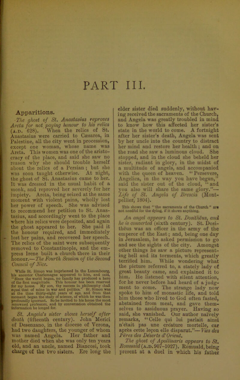 Apparitions. ■ The qhost of St. Anastasius reproves Areta for not paying honour to his relics (a.d. 628). When the relics of St. Anastasius were carried to Cmsarea, in Palestine, all the city went in procession, except one woman, whose name was Areta. This women was one of the aristo- cracy of the place, and said she saw no reason why she should trouble herself ^ about the relics of a Persian ; but she was soon taught otherwise. At night, the ghost of St. Anastasius came to her. It was dressed in the usual habit of a monk, and reproved her severely for her impiety. Areta, being seized at the same moment with violent pains, wholly lost her power of speech. She was advised to recommend her petition to St. Anas- tasius, and accordingly went to the place where his relics were deposited, and again the ghost appeared to her. She paid it the honour required, and immediately - lost her pains, and recovered her speech. The relics of the saint were subsequently removed to Constantinople, and the em- press Irene built a church there in their honour.—The Fourth Session of the Second | Council of Nice. While St. SimQn was imprisoned in tho Luxembourg, his ancestor Charlemagne appeared to him, and said, “Since the world began, no family has produced a hero of the first magnitude. This honour has been reserved for my house. My son, thy success in philosophy shall equal that of mine in war and politics/’ St. Simon was at the time thirty-eight years of age. and from that moment began the study of science, of which he was then profoundly ignorant. So he invited to his house the most renowned professors, and by conversation obtained the r information he longed for. St. Angela's sister shows herself after , death (fifteenth century). John Merici | of Desenzano, in the diocese of Yerona, had two daughters, the younger of whom was named Angela. Her father and mother died when she was only ten years old, and an uncle, named Biuncosi, took charge of the two sisters. Ere long the elder sister died suddenly, without hav- ing received the sacraments of the Church, and Angela was greatly troubled in mind to know how this affected her sister’s state in the world to come. A fortnight after her sister’s death, Angela was sent by her uncle into the country to distract her mind and restore her health ; and on the road she saw a luminous cloud. She stopped, and in the cloud she beheld her sister, radiant in glory, in the midst of a multitude of angels, and accompanied with the queen of heaven. “ Persevere, Angelica, in the way you have begun,” said the sister out of the cloud, “ and you also will share the same glory.”—• Life of St. Angela of Brescia (Mont- pellier, 1804). Tills shows that “the sacraments of the Church” art not needful for the dying, if it shows anything. An angel appears to St. Dositheus, and he is converted (sixth century). St. Dosi- theus was an officer in the army of the emperor of the East; and, being one day in Jerusalem, he asked permission to go and see the sights of the city. Amongst other things he saw a picture represent- ing hell and its torments, which greatly terrified him. While wondering what the picture referred to, a stately lady of great beauty came, and explained it to him. He listened with silent attention, for he never before had heard of a judg- ment to come. The strange lady now spoke to him of monastic life, and told him those who lived to God often fasted, abstained from meat, and gave them- selves to assiduous prayer. Having so said, she vanished. Our author naively remarks, “Celle qui lui parlait ainsi n’e'tait pas une creature mortelle, car aprfes cette leyon elle disparut.”—Vies des Feres des Deserts d'Orient. The ghost of Apollinaris appears to St. Romuald (a.d. 907-1027). Romuald, being present at a duel in which his father