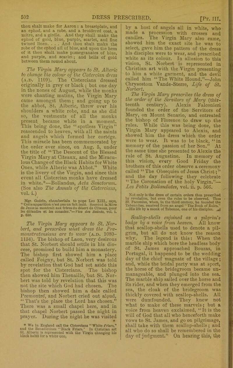 thou slialt make for Aaron : a breastplate, and an ephod, and a robe, and a broidered coat, a mitre, and a girdle. And they shall make the ephod of gold, blue, purple, scarlet, and fine twined linen. . . . And thou shalt make the robe of the ephod all of blue, and upon the hem of it thou 6kalt make pomegranates of blue, and purple, and scarlet; and bells of gold between them round about. The Virgin Mary appears to St. Alberic to change the colour of the Cistercian dress (a.d. 1109). The Cistercians dressed originally in grey or black ; but one day in the nones of August, while the monks were chanting matins, the Virgin Mary came amongst them ; and going up to the abbot, St. Alberic, threw over his shoulders a white robe, and as she did so, the vestments of all the monks present became white in a moment. This being done, the “spotless Virgin” reascended to heaven, with all the saints and angels which formed her cortege. This miracle has been commemorated by the order ever since, on Aug. 5, under the title of “ The Descent of the Blessed Virgin Mary at Citeaux, and the Miracu- lous Change of the Black Habits for White Ones, while Alberic was Abbot. AVhite is the livery of the Virgin, and since this event all Cistercian monks have dressed in white.*—Bollandus, Acta Sanctorum. (Sec also The Annals of the Cistercians, vol. i.) Mgr. Gudrln, chamberlain to pope Leo XIII., says, Cetteapparition n’est pasun fait isold. Souvcnt laMere de Jesus se montrnit aux frdres du ddsert de Citeaux, pour les ddfendre et les consoler.”—Ties dcs Saints, vol. i. P. 630. The Virgin Mary appears to St. Nor- bert, and prescribes what dress the Pre- monstratensians are to wear (a.d. 1080- 1134). The bishop of Laon, very desirous that St. Norbert should settle in his dio- cese, promised to build him a monastery. The bishop first showed him a place called Foignv, but St. Norbert was told by revelation that God had set aside this spot, for the Cistercians. The bishop then showed him Thenaille, but St. Nor- bert was told by' revelation that this was not the site which God had chosen. The bishop then showed him a dale called Fremontrd, and Norbert cried out alpud, “That’s the place the Lord has chosen.” There was a small chapel here, and in that chapel Norbert passed the night in prayer. During the night he was visited ♦ ° We in England call the Cistercians White friars,” and the Benedictines ‘‘Black Friars.” In Christian nrt St. Alberic is represented with tho Virgin changing bis black habit for a white one. bv a host of angels all in white, who made a procession with crosses and candles. The Virgin Mary also came, showed him the exact site he was to select, gave him the pattern of the dress his disciples were to wear, and prescribed white as its colour. In allusion to this vision, St. Norbert is represented in Christian art with the Virgin presenting to him a white garment, and the devil called him “ The White Hound.”—John Chrysostom Vande-Sterre, Life of St, Norbert. The Virgin Mary prescribes the dress of the order of the Servitors of Mary (thir- teenth century). Alexis Falconieri founded the order of the Servitors of Mary, on Mount Senario, and entreated the bishop of Florence to draw up the rules. While ibis was being done, the Virgin Mary appeared to Alexis, and showed him the dress which the order were to wear. It was to be black, “ in memory of the passion of her Son.” At the same time she presented to Alexis the rule of St. Augustine. In memory of this vision, every Good Friday the brothers of this order observe a ceremony called “The Obsequies of Jesus Christ;” and the day following they celebrate “The Coronation of the holy Virgin.”— Acs Petits Bollandistes, vol. ii. p. 566. Not only is the dress of certain orders thus prescribed by revelation, but even the rules to be observed. Thus St. I’acomius, when, in the third century, he founded the Tabennites, received from an angel  The Book of Rules.” —His life by a monk of Tabenne, one of his disciples. Scallop-shells enjoined as a pilgrim's badge by a voice from heaven. All know that scallop-shells used to denote a pil- grim, but all do not know the reason why. The legend is this: When the marble ship which bore the headless body of St. James approached Bouzas, in Portugal, it happened to he the wedding day of the chief magnate of the village; and, while the bridal party was at sport, the horse of the bridegroom became un- manageable, and plunged into the sea. The marble ship sailed over the horse and its rider, and when they emerged from the sea, the cloak of the bridegroom was thickly covered with scallop-shells. All were dumfounded. They knew not what to make of these marvels; but a voice from heaven exclaimed, “It is the will of God that all who henceforth make vows to St. James, and go on pilgrimage, shall take with them scallop-shells ; and all who do so shall be remembered in the day of judgment.” On hearing this, the