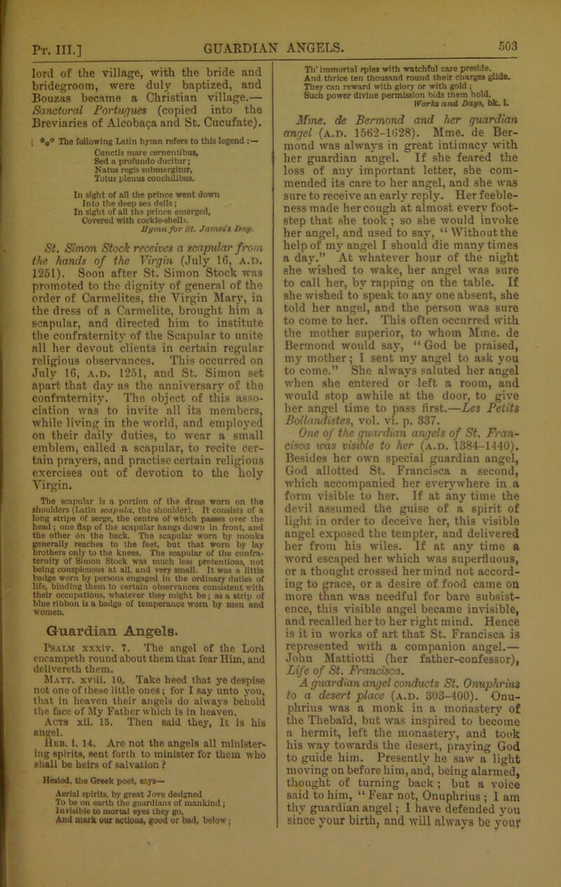 lord of the village, with the bride and bridegroom, were duly baptized, and Bouzas became a Christian village.— Sanctoral Portugues (copied into the Breviaries of Alcobatjaand St. Cucufate). | The following Latin hymn refers to this legend Cunctis mare cernentibus, Bed a profundo ducitur; Natus rogts submergitur, Totus plenus conchilibus. In sight of all the prince went down Into the deep sea dells; In sight of ail the prince emerged, Covered with cockle-shell'-. Hymn for St. James’$ Day. St. Simon Stock receives a scapular from the hands of the Virgin (July 16, A.l>. 1251). .Soon after St. Simon Stock was promoted to the dignity of general of the order of Carmelites, the Virgin Mary, in the dress of a Carmelite, brought him a scapular, and directed him to institute the confraternity of the Scapular to unite all her devout clients in certain regular religious observances. This occurred on July 16, a.d. 1251, and St. Simon set apart that day as the anniversary of the confraternity. The object of this asso- ciation was to invite all its members, while living in the world, and employed on their daily duties, to wear a small emblem, called a scapular, to recite cer- tain prayers, and practise certain religious exercises out of devotion to the holy Virgin. The scapular is a portion of the dress worn on the shoulders (Latin scapula, the shoulder). It consists of a long stripe of serge, the centre of which passes over the head; one flap of the scapular hangs down in front, and the other on the back. The scapular worn by monks generally reaches to the feet, but that worn by lay brothers only to the knees. The scapular of the confra- ternity of Simon Stock was much less pretentious, not being conspicuous at all. and very small. It was a little badge worn by persons engaged in the ordinary duties of life, binding them to certain observances consistent with their occupations, whatever they might be; as a strip of blue ribbon is a badge of temperance worn by men and women. Guardian Angels. Psalm xxxlv. V. The angel of the Lord cncampeth round about them that fear Him, and delivercth them. Matt, xviii. to. Take heed that ye despise not one of these little ones; for I say unto you, that in heaven their angels do always behold the face of My Father which is in heaven. Acts xii. 15. Then said they, It is his angel. Heb. i. 14. Are not the angels all minister- ing spirits, sent forth to minister for them who shall be heirs of salvation f Hesiod, the Greek poet, says— Aerial spirits, by great Jove designed To be on earth the guardians of mankind; Invisible to mortal eyes they go. And mark our actions, good or bad, below; Tli’ immortal spies with watchful care preside. And thrice ten thousand round their charges glide. They can reward with glory or with gold ; Such power divine permission bids them hold. Works and Days. bk. i. If me. de Bermond and her guardian angel (a.d. 1562-1628). Mme. de Ber- mond was always in great intimacy with her guardian angel. If she feared the loss of any important letter, she com- mended its care to her angel, and she was sure to receive an early reply. Her feeble- ness made her cough at almost every foot- step that she took ; so she would invoke her angel, and used to say, “ Without the help of my angel I should die many times a day. At whatever hour of the night she wished to wake, her angel was sure to call her, by rapping on the table. If she wished to speak to any one absent, she told her angel, and the person was sure to come to her. This often occurred with the mother superior, to whom Mme. de Bermond would say, “ God be praised, my mother; I sent my angel to ask you to come.” She always saluted her angel when she entered or left a room, and would stop awhile at the door, to give her angel time to pass first.—Les Petits Bollandistes, vol. vi. p. 337. One of the guardian angels of St. Fran- cisca was visible to her (a.d. 1384-1440). Besides her own special guardian angel, God allotted St. Francisca a second, which accompanied her everywhere in a form visible to her. If at any time the devil assumed the guise of a spirit of light in order to deceive her, this visible angel exposed the tempter, and delivered her from his wiles. If at any time a word escaped her which was superfluous, or a thought crossed her mind not accord- ing to grace, or a desire of food came on more than was needful for bare subsist- ence, this visible angel became invisible, and recalled her to her right mind. Hence is it in works of art that St. Francisca is represented with a companion angel.— John Mattiotti (her father-confessor), Life of St. Francisca. A guardian angel conducts St. Onuphrius to a desert place (a.d. 303-400). Onu- phrius was a monk in a monastery of the Thebai'd, but was inspired to become a hermit, left the monaster}’, and took his way towards the desert, praying God to guide him. Presently he saw a light moving on before him, and, being alarmed, thought of turning back; but a voice said to him, “ Fear not, Onuphrius ; I am thy guardian angel; 1 have defended you since your birth, and will always be your