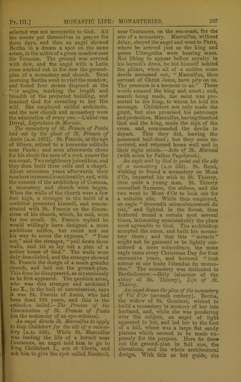 selected was not acceptable to God. All the sisters put themselves in prayer for three days, and then an angel showed Bertha in a dream a spot on the same estate, in the midst of a green meadow near the Temoise. The ground was covered with dew, and the angel with a Latin cross marked out in the dew the ground- plan of a monastery and church. Next morning Bertha went to visit the meadow, and found four stones disposed at the Jv.-r angles, marking the length and breadth of the projected building, and thanked God for revealing to her His will. She employed skilful architects, and the new church and monaster}- were the admiration of every one.—L’abbe' van Driral, Lfycndaire de Morinie. The monastery of St. Francis of Paula laid out by the ghost of St. Francis of Assisi (A.n. 1452). St. Francis, at the age of fifteen, retired to a lonesome solitude near Paula; and soon afterwards chose for his abode the cave of a rock nearer the sea-coast. Two neighbours joinedhim, and they then built three cells and a chapel. About seventeen years afterwards their numbers increased considerably; and, with the consent of the archbishop of Cosenza, a monastery and church were begun. When the walls of the church were a few feet high, a stranger in the habit of a cordelier presented himself, and remon- strated with St. Francis on the dimen- sions of his church, which, he said, were far too small. St. Francis replied he would willingly have designed a more ambitious edifice, but could not see his way to cover the expense.” “ Fear not,” said the stranger, “pull down these walls, and let us lay out a plan of a nobler house of God*” The walls were duly demolished, and the stranger showed St. Francis the design of a much grander church, and laid out the ground-plan. This done he disappeared, as mysteriously as he first appeared. The question arose, who was this stranger and architect? Leo X., in the bull of canonization, says it was St. Francis of Assisi, who had been dead 226 years, and this is the orthodox belief.—The Process of the ! Canonization of St. Francis of Paula (on the testimony of an eye-witness). An angel directs St. Marculfus to apply i- to king Childebert for the site of a monas- I tcry (a. i). 558). While St. Marculfus I was leading the life of a hermit near | Coutances, an angel told him to go to | king Childebert 1., son of Clovis, and I ask him to give the spot called Nanteuil., near Coutances, on the sea-coast, for the site of a monastery. Marculfus, without delay, obeyed the angel and went to Paris, where be arrived just as the king and queen Ultrogotha were hearing mass. Not liking to appear before royalty in his hermit’s dress, he hid himself behind the pillars, when all of a sudden some devils screamed out, “ Marculfus, thou servant of Christ Jesus, have pity on us. Thy presence is a torment to us.” These words amazed the king and court; and, search being made, the saint was pre- sented to the king, to whom he told his message. Childebert not only made the grant, but also promised his patronage and protection. Marculfus, havingthanked God and the king, made the sign of the cross, and. commanded the devils to depart. This they did, leaving the possessed half-dead; but they soon re- covered, and returned home well and in their right minds.—Acts of St. Marcoul (with notes by Father Papebroch). An eagle sent by God to point out the site of a monastery (a.d 533). St. Remi, wishing to found a monastery on Mont d’Or, imparted his wish to St. Thierry, then quite a young man. St. Thierry consulted Suzanne, the abbess, and the two went to Mont d’Or to look out for a suitable site. While thus employed, an eagle “ descendit miraculeusement du ciel, and lighted in the forest, then fluttered round a certain spot several times, intimating unmistakably the place most agreeable to God. The archbishop accepted the omen, and built his monas- tery there; and that this “miracle” might not be gainsaid or be lightly con- sidered a mere coincidence, the same eagle came every Christmas Day for four successive years, and hovered “ tout autour et sur toute l’etendue du monas- tfere.” The monastery was dedicated to Bartholomew.—Billy (almoner of the abbey of St. Thierry), Life of St. Thierry. An angel draws the plan of the monastery of Val a'Or (seventh century). Bertha, the widow of St. Gombert, wished to build a monastery in memory of her late husband, and, while she was pondering over the subject, an angel of light appeared to her, and led her to the foot of a hill, where was a large flat sandy plateau which seemed to be made ex- pressly for the purpose. Here he drew out the ground-plan in full size, the elevations, and the whole architectural design, With this as her guide, she