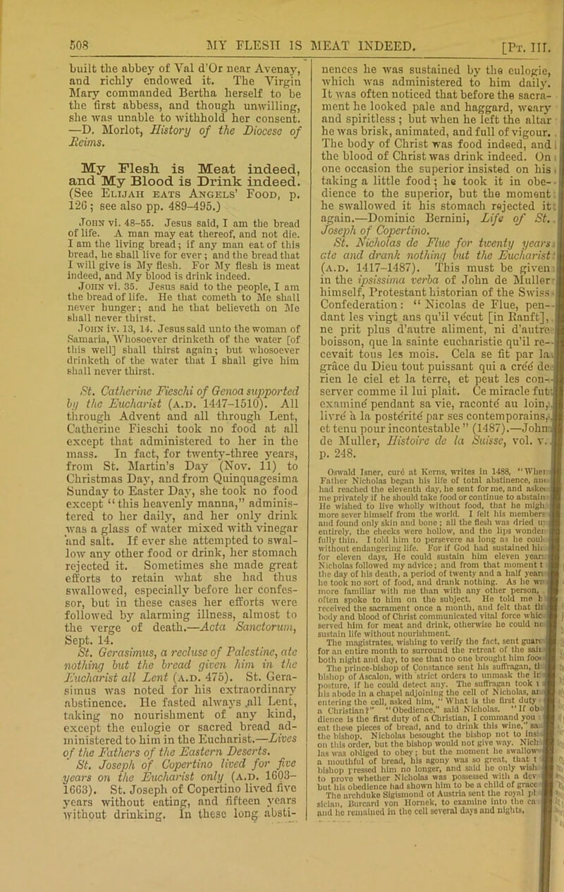 built the abbey of Yal d’Or near Avenay, and richly endowed it. The Virgin Mary commanded Bertha herself to be the first abbess, and though unwilling, she was unable to withhold her consent. •—D. Morlot, History of the Diocese of Heims. My Flesh is Meat indeed, and My Blood is Drink indeed. (See Elijah eats Angels’ Food, p. 12G ; see also pp. 489-495.) John vi. 48-55. Jesus said, I am the bread of life. A man may eat thereof, and not die. I am the living bread; if any man eat of this bread, he shall live for ever; and the bread that I will give is My flesh. For My flesh is meat indeed, and My blood is drink indeed. John vi. 35. Jesus said to the people, I am the bread of life. He that cometh to Me shall never hunger; and he that believeth on Me shall never thirst. John iv. 13, 14. Jesus said unto the woman of Samaria, Whosoever drinketh of the water [of this well] shall thirst again; but whosoever drinketh of the water that I shall give him shall never thirst. St. Catherine Fieschi of Genoa supported by the Eucharist (a.d. 1447-1510). All through Advent and nil through Lent, Catherine Fieschi took no food at all except that administered to her in the mass. In fact, for twenty-three years, from St. Martin’s Day (Nov. 11) to Christmas Day, and from Quinquagesima Sunday to Easter Day, she took no food except “this heavenly manna,” adminis- tered to her daily, and her only drink was a glass of water mixed with vinegar and salt. If ever she attempted to swal- low any other food or drink, her stomach rejected it. Sometimes she made great efforts to retain what she had thus swallowed, especially before her confes- sor, hut in these cases her efforts were followed by alarming illness, almost to the verge of death.—Acta Sanctorum, Sept. 14. St. Gcrasimus, a recluse of Palestine, ate nothing but the bread given him in the Eucharist all Lent (a.d. 475). St. Gera- simus was noted for his extraordinary abstinence. He fasted always .all Lent, taking no nourishment of any kind, except the eulogie or sacred bread ad- ministered to him in the Eucharist.—Lives of the Fathers of the Eastern Deserts. St. Joseph of Copertino lived for five years on the Eucharist only (a.d. 1G03- 16G13). St. Joseph of Copertino lived five years without eating, and fifteen years without drinking. In these long absti- [Pt. Ilf. nences he was sustained by the eulogie, which was administered to him daily. It was often noticed that before the sacra- ment he looked pale and haggard, weary and spiritless ; hut when he left the altar he was brisk, animated, and full of vigour. The body of Christ was food indeed, and i the blood of Christ was drink indeed. On i one occasion the superior insisted on his taking a little food; he took it in obe- dience to the superior, but the moment; he swallowed it his stomach rejected it again.—Dominic Bernini, Life of St.. Joseph of Copertino. St. Nicholas de Flue for twenty years. ate and drank nothing but the Eucharist: (a.d. 1417-1487). This must he given;l in the ipsissima verba of John de Muller-! himself, Protestant historian of the Swiss Confederation: “Nicolas de Flue, pen- dant les vingt ans qu’il ve'cut [in Banft], .1 ne prit plus d’autre aliment, ni d’autre boisson, que la sainte eucharistie qu’il re- cevait tons les mois. Cela se fit par la grace du Dieu tout puissant qui a cre'd de rien le ciel et la terre, et pent les con- server comme il lui plait. Ce miracle futi examine pendant sa vie, racontc' nu loin, livre a la posterity par ses contemporains,-, et tenu pour incontestable ’’ (1487).—John; de Muller, Ilistoirc de la Suisse, vol. v., p. 248. Oswald Jsncr, cur6 nt Kerns, writes in 1488, “ Wliei i Father Nicholas began his life of total abstinence, am J had reached the eleventh day, he sent forme, and asket 1 me privately if he should take food or continue to abstain I He wished to live wholly without food, that he mlgli r more sever himself from the world. I felt his members J and found only skin and bone ; all the flesh was dried u] [ entirely, the checks Mere hollow, and the lips wonder fully thin. I told him to persevere as long as he coul- without endangering life. For if God had sustained hir for eleven days, He could sustain him eleven yean 1 Nicholas followed my advice; and from that moment t I the day of his death, a period of twenty and a half yean r he took no sort of food, and drank nothing. As he w; more familiar with me than with any other person, often spoke to him on the subject. He told mo h received the sacrament once a month, and felt that tli body and blood of Christ communicated vital force whic served him for meat and drink, otherwise ho could nc ] sustain life without nourishment. The magistrates, wishing to verify the fact, sent guan j for an entire month to surround the retreat of the sail both night and day, to see that no one brought him foo« | The prince-bishop of Constance sent his suffragan, tl ; bishop of Ascalon, with strict orders to unmask the ir j posture, if he could detect any. The suffragan took i i his abode in a chapel adjoining the cell of Nicholas, ar i entering the cell, asked him, “ What is the first duty 4 a Christian? Obedience, said Nicholas. IfobJ dience is the first duty of a Christian, I command you fl eat these pieces of bread, and to drink this wine,’ sa . the bishop. Nicholas besought the bishop not to inshJ on this order, but the bishop would not give way. Nlclr las was obliged to obey; but the moment he swallow a mouthful of bread, his agony was so great, that t bishop pressed him no longer, and said he only wish to prove whether Nicholas was possessed with a dev i but his obedience had shown him to be a child of grace The archduke Sigismond of Austria sent the royal pi sician, Burcard von Hornek, to examine into the ca and he remained in the cell several days and nights,