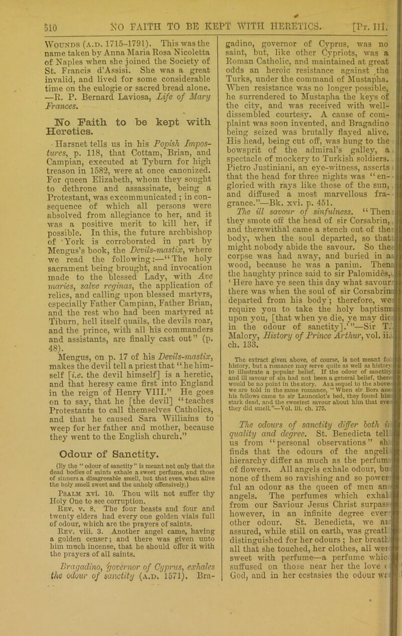 Wounds (a.d. 1715-1791). This was the name taken by Anna Maria Rosa Nicoletta of Naples when she joined the Society of St. Francis d’Assisi. She was a great invalid, and lived for some considerable time on the eulogie or sacred bread alone. —R. P. Bernard Laviosa, Life of Mary Frances. No Faith to be kept with Heretics. ■ Harsnet tells ns in his Popish Impos- tures.| p. 118, that Cottam, Brian, and Campian, executed at Tyburn for high treason in 1582, were at once canonized. For queen Elizabeth, whom they sought to dethrone and assassinate, being a Protestant, was excommunicated ; in con- sequence of which all persons were absolved from allegiance to her, and it was a positive merit to kill her, if possible. In this, the future archbishop of York is corroborated in part by Mengus’s book, the Devils-mastix, where we read the following:—“The holy sacrament being brought, and invocation made to the blessed Lady, with Avc maries, salve rcginas, the application of relics, and calling upon blessed martyrs, especially Father Campian, Father Brian, and the rest who had been martyred at Tiburn, hell itself quails, the devils roar, and the prince, with all his commanders and assistants, are finally cast out” (p. 48). Mengus, on p. 17 of his Devils-mastix, makes the devil tell a priest that “ he him- self [i.e. the devil himself] is a heretic, and that heresy came first into England in the reign of Henry VIII.” He goes on to say, that he [the devil] “teaches Protestants to call themselves Catholics, and that he caused Sara Williams to weep for her father and mother, because they went to the English church.” Odotir of Sanctity. (By tbo  odour of sanctity” is meant not only thnt the dead bodies of saints exhale a sweet perfume, and those of sinners a disagreeable smell, but that even when alive the holy smell sweet and the unholy offensively.) Psalm xvi. 10. Thou wilt not suffer thy Holy One to see corruption. Kev. v. 8. The four beasts and four and twenty elders had every one golden vials full of odour, which are the prayers of saints. Rev. viii. 3. Another angel came, having a golden censer; and there was given unto him much incense, that he Bbould offer it with the prayers of all saints. Bragadino, 'governor of Cyprus, exhales the odour of sanctity (a.d. 1571). Bra- gadino, governor of Cyprus, was no saint, but, like other Cypriots, was a Roman Catholic, and maintained at great odds an heroic resistance against the Turks, under the command of Mustapha. When resistance was no longer possible, he surrendered to Mustapha the keys of the city, and was received with well- dissembled courtesy. A cause of com- plaint was soon invented, and Bragadino being seized was brutally flayed alive. His head, being cut off, was hung to the bowsprit of the admiral’s galley, a. spectacle of mockery to Turkish soldiers. Pietro Justiniani, an eye-witness, asserts - that the head for three nights was “ en- • gloried with rays like those of the sun, and diffused a most marvellous fra- grance.”—Bk. xvi. p. 451. The ill savour of sinfulness. “ Then they smote off the head of sir Corsabrin, and therewithal came a stench out of the? body, when the soul departed, so that: might nobody abide the savour. So thee corpse was had away, and buried in an wood, because he was a panim. Them the haughty prince said to sir Palomides,. 1 Here have ye seen this day what savouri there was when the soul of sir Corsabrinn departed from his bod}1'; therefore, we; require you to take the holy baptism: upon you, [that when ye die, ye may die in the odour of sanctity].’”—Sir T. ' Malory, History of Prince Arthur, vol. ii.i ch. 133. Tlio extract given above, of course, Is not meant fb) history, but a romance may serve quite ns well ns history to illustrate a popular belief. If the odour of sanctltj and ill savour of sin had not been a general belief, then would be no point in the story. Asa sequel to the above we are told in the same romance, “ When sir Bors am his fellows came to sir Launcelot’s bed, they found bin stark dead, and the sweetest savour about him that eve they did smelL”—Vol. iii. ch. 175. The odours of sanctity differ both ii quality and degree. St. Benedicta tell us from “personal observations” ski finds that the odours of the angeli hierarchy differ as much as the perfumi of flowers. All angels exhale odour, bu none of them so ravishing and so power : ful an odour as the queen of men an angels. The perfumes which exhal from our Saviour Jesus Christ surpass however, in an infinite degree ever other odour. St. Benedicta, we as assured, while still on earth, was greatl distinguished for her odours ; her breatl all that she touched, her clothes, all wei sweet with perfume—a perfume whic suffused on those near her the love ( God, and in her ecstasies the odour WJ j