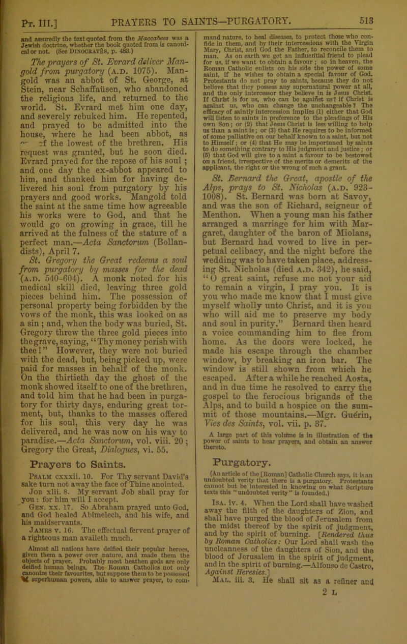 and assuredly the text quoted from the Maccabccs was a Jewish doctrine, whether the book quoted from is canoni- cal or not. (See DiNOCRATfis, p. 483.) The prayers of St. Evrard deliver Man- gold from purgatory (a.d. 1075). Man- gold was an abbot of St. George, at Stein, near Scbaffausen, who abandoned the religious life, and returned to the world. St. Evrard met him one day, and severely rebuked him. He repented, and prayed to be admitted into the house, where he had been abbot, as -- ;f the lowest of the brethren. His request was granted, but he soon died. Evrard prayed for the repose of his soul; and one day the ex-abbot appeared to him, and thanked him for having de- livered his soul from purgatory by his prayers and good works. Mangold told the saint at the same time how agreeable his works were to God, and that he would go on growing in grace, till he arrived at the fulness of the stature of a perfect man.—Acta Sanctorum (Bollan- dists), April 7. St. Gregory the Great redeems a soul from purgatory by masses for the dead (A.n. 540-G04). A monk noted for his medical skill died, leaving three gold pieces behind him. The possession of personal property being forbidden by the vows of the monk, this was looked on as a sin ; and, when the body was buried, St. Gregor) threw the three gold pieces into the grave, saying, “ Thy money perish with thee ! ” However, they were not buried with the dead, hut, being picked up, were paid for masses in behalf of the monk. On the thirtieth day the ghost of the monk showed itself to one of the brethren, and told him that he had been in purga- tory for thirty days, enduring great tor- ment, but, thanks to the masses offered for his soul, this very day he was delivered, and he was now on his way to paradise.—Acta Sanctorum, vol. viii. 20 ; Gregory the Great, Dialogues, vi. 55. Prayers to Saints. Psalm cxxxii. 10. For Thy servant David’s sake turn not away the face of Thine anointed. Jon xlii. 8. My servant Job shall pray for you : for him will I accept. Gen. xx. 17. So Abraham prayed unto God, and God healed Abimelech, and his wife, and his maidservants. James v. 1G. The effectual fervent prayer of a righteous man availeth much. Almost oil notions hove deified their popular heroes, given them a power over nature, ond mndo them the objects of prayer. Probably most heathen gods ore only deified human beings. The Roman Catholics not only canonize their favourites, but suppose them to be possessed superhuman powers, able to answer prayer, to com- mand nature, to heal diseases, to protect those who con- fide In them, and by their intercessions with the Virgin Mary, Christ, and God the Father, to reconcile them to man. As on earth we get an influential friend to plead for us. if we want to obtain a favour ; so in heaven, the Roman Catholic enlists on his side the power of some aaint, if he wishes to obtain a special favour of God. Protestants do not pray to saints, because they do not believe that they possess any supernatural power at all, and the only intercessor they believe in is Jesus Christ. If Christ is for us, who can be agairist us? if Christ is against us, who can change the unchangeable ? The efficacy of saintly intercession implies (1) either that God will listen to saints in preference to the pleadings of His own Son; or (2) that Jesus Christ i3 less willing to help us titan a saint is ; or (3) that He requires to be informed of some palliative on our behalf known to a saint, but not to Himself; or (4) that He may be importuned by saints to do something contrary to His judgment and justice; or (0) that God will give to a saint a favour to be bestowed on a friend, irrespective of the merits or demerits of the applicant, the right or the wrong of such a grant St. Bernard the Great, apostle of the Alps, prays to St. Nicholas (a.d.'923- 1008). St. Bernard was bora at Savoy, and was the son of Richard, seigneur of Menthon. When a young man his father arranged a marriage for him with Mar- garet, daughter of the baron of Miolans, but Bernard had vowed to live in per- petual celibacy, and the night before the wedding was to have taken place, address- ing St. Nicholas (died a.d. 342), he said, “ O great saint, refuse me not your aid to remain a virgin, I pray you. It is you who made me know that I must give myself wholly unto Christ, and it is you who will aid me to preserve my body and soul in purity.” Bernard then heard a voice commanding him to flee from home. As the doors were locked, he made his escape through the chamber window, by breaking an iron bar. The window is still shown from which he escaped. After a while he reached Aosta, and in due time he resolved to carry the gospel to the ferocious brigands of the Alps, and to build a hospice on the sum- mit of those mountains.—Mgr. Gudrin, Vies des Saints, vol. vii. p. 37. A large part of this voliftne is iti illustration of ths power of saints to hear prayers, and obtain an answer thereto. Purgatory. (An article of the [Roman] Catholic Church says, it is an undoubted verity that there U a purgatory. Protestants cannot but bo interested in knowing on what Scripture texts tills  undoubted verity  is founded.) Isa. iv. 4. When the Lord shall have washed away the filth of the daughters of Zion, and shall have purged the blood of Jerusalem from tho midst thereof by the spirit of judgment, and by the spirit of burning. [Rendered thus by Roman Catholics: Our Lord shall wadi the uncleauness of the daughters of Sion, and the blood of Jerusalem in the spirit of judgment, and in the spirit of burning.—Alfonso de Castro, Against Heresies.] Mae. iii. 3. He shall sit as a refiner and 2 L