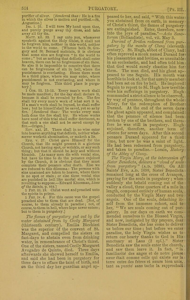 51-1 PURGATORY. purifier of silver. [Rendered thus: He is a lire in which the silver is molten and purified.—St. Augustine.] Isa. i. 25. Iwili turn My hand upon thee, and purely purge away thy dross, and take away all thy tin. Matt. xii. 32. I say unto you, whosoever speaketh against the Holy Ghost, it shall not he forgiven him, neither in this world, neither in the world to come. [Whence both St. Gre- gory and St. Bernard maintain, it is obvious that some sins are forgiven “ in the world to come ; ” but as nothing that defileth shall enter heaven, there can be no forgiveness of sin there. So also it is impossible to conceive that there can be forgiveness of sin in bell, where the punishment is everlasting. Hence there must be a third place, where sin may enter, where punishment is not everlasting, and where it may be forgiven. This third place is purga- tory.] 1 Con. iii. 13-15. Every man’s work shall be made manifest; for the day shall declare it, because it shall be revealed by fire. The fire shall try every man’s work of what sort it is. If a man’s work shall be burned, he shall suffer less ; but he himself shall be saved, yet so as by fire, [tendered thus: The works every man hath done the fire shall try. He whose works have need of this trial shall suffer detriment, so that such a one shall not be saved except by fire.—Origen.] Kf.v. xxi. 27. There shall in no wise enter into heaven anything that defileth, neither what- soever worketh abomination, or maketh a lie. Eph. v. 27. Christ gave Himself for the Church, that He might present it a glorious Church, not having spot, or wrinkle, or any such thing; but that it should be holy and without blemish. [As many men die with venial sins, but have no time to do the penance enjoined by the Church, it is obvious that they must complete their penance after death. Else we are reduced to this dilemma : The persons with sins unatoned are taken to heaven, where there is no spot or stain; or else these venial sins are punished in hell like mortal sins, which is revolting to suppose.—Edward Kinesman, Lives of the Saints, p. 864.] 1 Pet. iii. 19. Christ went and preached unto the spirits in prison. 1 Pet. iv. 6. For this cause was the gospel preached also to them that are dead. [Not, of course, to them already in paradise; not, of course, to them in hell, where hope never enters; but to them in purgatory.] The flames of purgatory put out by the water abstained from by Cecily Margaret (thirteenth century). Emilia Bicchieri was the superior of the convent of St. Margaret, and compelled the sisters on fast-days to abstain even from drinking water, in remembrance of Christ’s thirst. One of the sisters, named Cecily Margaret Avogadro de Quinto, died. Three days afterwards she showed herself to Emilia, and said she had been in purgatory for three days to efface the taint of birth, and on the third day her guardian angel ap- [Pt. III. peared to her, and said, “With this water you abstained from on earth, in memory of Christ’s thirst, the flames of purgatory are extinguished. Enter, therefore, now into the ]oys of paradise.”—Acta Sanc- torum (Bollandists), vol. vii. May 3. Durand of Bridon redeemed from pur- - gatory by the monks of Cluny (eleventh century). St. Hugh, abbot of Cluny, had often reproved a monk named Durand forr his pleasantries and levities, so unsuitable in an ecclesiastic, and had often told him that God would surely chastise him for- them. The man died, and his ghost ap- peared to one Seguin. His mouth was: horrible to look at, for that unruly member r had been set on fire by hell. He implored ; Seguin to report to St. Hugh how terrible were his sufferings in purgatory. Hugh commanded a strict silence to be observed, by way of penance, throughout the whole abbey, for the redemption of Brother r Durand. At the end of the seven days s the ghost again appeared, and complained that the penance of silence had been broken by one of the brothers, and there- • fore he was still in purgatory. Hugh: enjoined, therefore, another term of! silence for seven days. After this second; penance Durand appeared for a third 1 time, but now he was a saint of light.. He had been redeemed from purgatory,. and taken to paradise.—Lorain, History, of the Abbey of Cluny. The Virgin Mary, at the intercession of Sister Benedicta, delivers a '1 cloud of souls • from purgatory ” (a.d. 1698). On All Saints’ Eve, a.d. 1698, Sister Bepedicta remained long at the cross of Avanfon, praying for the souls in purgatory ; when suddenly she beheld coming out of the valley a cloud, three quarters of a mile in length, composed entirely of human souls, . conducted by the Virgin Mary and tivo angels. One of the souls, detaching it- self from the immense cohort, said to her, “We are souls coming out of pur- gatory. In our days on earth we com- ■ mended ourselves to the Blessed Virgin, , and now, instigated by thy prayers, dear Sister Benedicta, she has come to deliver us before our time ; but before we enter paradise, the holy Virgin wishes us to return our hearty thanks to God in His sanctuary at Laus (2 syl.).” Sister Benedicta saw the souls enter the church, and saw them leave it. In fact, “la familiarite' des anges et de notre pieuse soeur etait comme celle qui existe sur la terre entre des frferes et soeurs bien unis, tant sa purete' sans tache la rapprochait