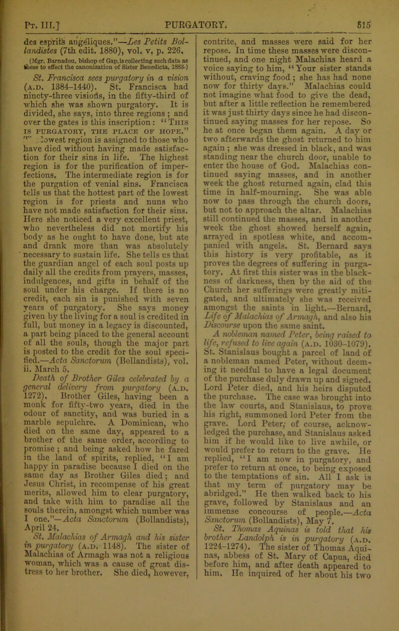 dcs esprit's angeliques.”—Les Petits Bol- landistes (7th edit. 1880), vol. v. p. 226. (Mgr. Bamadou, bishop of Gap,Is collecting such data as these to effect the canonization of Sister Benedicta, 1883.) St. Francisca sees purgatory in a vision (a.d. 1384-1440). St. Francisca had ninety-three visiods, in the fifty-third of which she was shown purgatoiy. It is divided, she says, into three regions ; and over the gates is this inscription: “ This IS PURGATORY, THE PLACE OF HOPE. ,p' . lowest region is assigned to those who have died without having made satisfac- tion for their sins in life. The highest region is for the purification of imper- fections. The intermediate region is for the purgation of venial sins. Francisca tells us that the hottest part of the lowest region is for priests and nuns who have not made satisfaction for their sins. Here she noticed a very excellent priest, who nevertheless did not mortify his body as he ought to have done, but ate and drank more than was absolutely necessary to sustain life. She tells us that the guardian angel of each soul posts up daily all the credits from prayers, masses, indulgences, and gifts in behalf of the soul under his charge. If there is no credit, each sin is punished with seven years of purgatory. She says money given by the living for a soul is credited in full, but money in a legacy is discounted, a part being placed to the general account of all the souls, though the major part is posted to the credit for the soul speci- fied.—Acta Sanctorum (Bollandists), vol. ii. March 5. Death of Brother Giles celebrated by a general delivery from purgatory (a.d. 1272). Brother Giles, having been a monk for fifty-two years, died in the odour of sanctity, and was buried in a marble sepulchre. A Dominican, who died on the same day, appeared to a brother of the same order, according to promise ; and being asked how he fared in the land of spirits, replied, “I am happy in paradise because I died on the same day as Brother Giles died; and Jesus Christ, in recompense of his great merits, allowed him to clear purgatory, and take with him to paradise all the souls therein, amongst which number was I one.”— Acta Sanctorum (Bollandists), April 24. St. Malachias of Armagh and his sister in purgatory (a.d. 1148). The sister of Malachias of Armagh was not a religious woman, which was a cause of great dis- tress to her brother. She died, however, contrite, and masses were said for her repose. In time these masses were discon- tinued, and one night Malachias heard a voice saying to him, “Your sister stands without, craving food ; she has had none now for thirty days.” Malachias could not imagine what food to give the dead, but after a little reflection lie remembered it was just thirty days since he had discon- tinued saying masses for her repose. So he at once began them again. A day or two afterwards the ghost returned to him again ; she was dressed in black, and was standing near the church door, unable to enter the house of God. Malachias con- tinued saying masses, and in another week the ghost returned again, clad this time in half-mourning. She was able now to pass through the church doors, but not to approach the altar. Malachias still continued the masses, and in another week the ghost showed herself again, amiyed in spotless white, and accom- panied with angels. St. Bernard says this history is very profitable, as it proves the degrees of suffering in purga- tory. At first this sister was in the black- ness of darkness, then by the aid of the Church her sufferings were greatly miti- gated, and ultimately she was received amongst the saints in light.—Bernard, Life of Malachias of Armagh, and also his Discourse upon the same saint. A nobleman named Peter, being raised to life, refused to live again (a.d. 1030-1079). St. Stanislaus bought a parcel of land of a nobleman named Peter, without deem- ing it needful to have a legal document of the purchase duly drawn up and signed. Lord Peter died, and his heirs disputed the purchase. The case was brought into the law courts, and Stanislaus, to prove his right, summoned lord Peter from the grave. Lord Peter; of course, acknow- ledged the purchase, and Stanislaus asked him if he would like to live awhile, or would prefer to return to the grave. He replied, “I am now in purgatory, and prefer to return at once, to being exposed to the temptations of sin. All I ask is that my term of purgatory may be abridged.” He then walked back to his grave, followed by Stanislaus and an immense concourse of people.—Acta Sanctorum (Bollandists), May 7. St. Thomas Aquinas is told that his brother Landolph is in purgatory (a.d. 1224-1274). The sister of Thomas Aqui- nas, abbess of St. Mary of Capua, died before him, and after death appeared to him. He inquired of her about his two