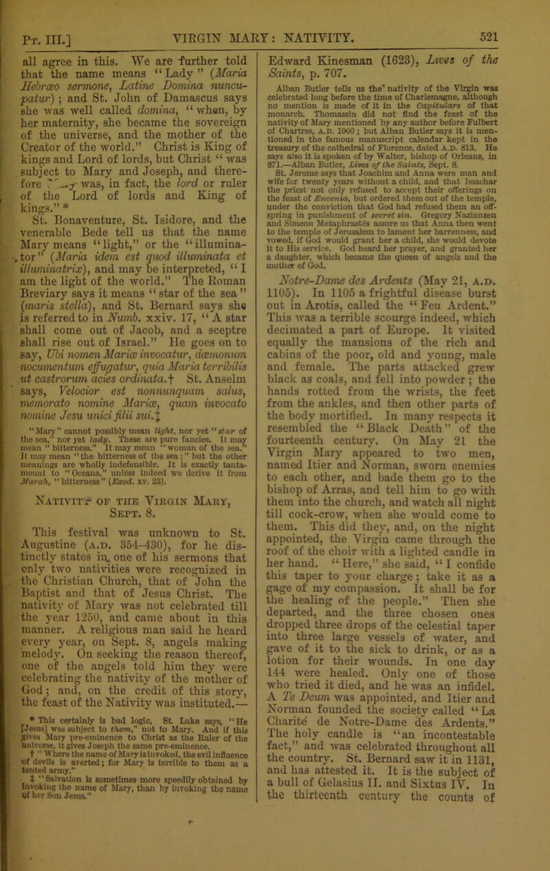 all agree in this. We are farther told that the name means “ Lady ” (Maria Ilebrao sermone, Latine Domina nuncu- patur) ; and St. John of Damascus says she was well called domina, “ when, by her maternity, she became the sovereign of the universe, and the mother of the Creator of the world.” Christ is King of kings and Lord of lords, but Christ “ was Bubject to Mary and Joseph, and there- fore ? L-ry was, in fact, the lord or ruler of the Lord of lords and Kang of kings.” * St. Bonaventure, St. Isidore, and the venerable Bede tell ns that the name Mary means “light,” or the “illumina- tor ” (Maria idem est quod illuminata et illuminatrix), and may be interpreted, “ I am the light of the world.” The Roman Breviary says it means “ star of the sea ” (maris stella), and St. Bernard says she is referred to in Numb. xxiv. 17, “A star shall come out of Jacob, and a sceptre shall rise out of Israel.” He goes on to say, Ubi nomen Marice invocatur, acemonum nocumentum effugatur, quia Maria terribilis ut castrorum acies ordinata.j St. Anselm says, Velocior est nonnunquam salus, memorato nomine Maria:, quam invocato nomine Jesu unicifilii sui.J Mar} ” cannot possibly mean light, nor yet “star of the sen, nor yet lady. These are pure fancies. It may mean  bitterness.” It may mean “woman of tho sea. It may mean “ the bitterness of the sea ; ” but the other meaninf?s aro wholly indefensible. It is exactly tanta- mount to “ Oceana, unless indeed wo derive it from Mur ah, ** bitterness” (Exod. xv. 23). Nativity of tiie Virgin Mary, Sept. 8. This festival was unknown to St. Augustine (a.d. 351-430), for he dis- tinctly states in. one of his sermons that only two nativities were recognized in the Christian Church, that of 'John the Baptist and that of Jesus Christ. The nativity of Mary was not celebrated till the year 1250, and came about in this manner. A religious man said he heard every year, on Sept. 8, angels making melody. On seeking the reason thereof, one of the angels told him they were celebrating the nativity of the mother of God; and, on the credit of this story, the feast of the Nativity was instituted.— • Tills certainly is bad logic, St Luke says, “He [Jems] was subject to them, not to Mary. And if this .gives Mary pre-emincnco to Christ as the Ruler of the universe, it gives Joseph tho same pre-eminence. t “ Where the name of Mary is invoked, the evil influence of devils is averted; for Mary is terrible to them as a tented army.” $ “Salvation is sometimes more speedily obtained by invoking tho name of Mar)-, than by invoking the name Qf her Son Jesus.” Edward Kinesman (1623), Lives of the Saints, p. 707. Alban Butler tells us the' nativity of the Virgin was celebrated long before the time of Charlemagne, although no mention is made of it in the Capitulars of that monarch. Thomassin did not find the feast of the nativity of Mary mentioned by any author before Fulbert of Chartres, A.D. 1000; but Alban Butler says it is men- tioned in the famous manuscript calendar kept in the treasury of the cathedral of Florence, dated A.D. 813. He says also it is spoken of by Walter, bishop of Orleans, in 871.—Alban Butler, Lives of the Saints, Sept. 8. St. Jerome says that Joachim and Anna were man and wife for twenty years without a child, and that Issachar the priest not only refused to accept their offerings on the feast of Encenia, but ordered them out of the temple, under the conviction that God had refused them an off- spring in punishment of secret tin. Gregory Nazianzen and Simeon Metaphrastfis assure us that Anna then went to the temple of Jerusalem to lament her barrenness, and vowed, if God would grant her a child, she would devote it to His sendee. God heard her prayer, and granted her a daughter, which became the queen of angels and the mother of God. Notre-Dame des Ardents (May 21, a.d. 1105). In 1105 a frightful disease burst out in Arotis, called the “Feu Ardent.” This was a terrible scourge indeed, which decimated a part of Europe. It visited equally the mansions of the rich and cabins of the poor, old and young, male and female. The parts attacked grew black as coals, and fell into powder ; the hands rotted from the wrists, the feet from the ankles, and then other parts of the body mortified. In many respects it resembled the “Black Death” of the fourteenth century. On May 21 the Virgin Mary appeared to two men, named Itier and Norman, sworn enemies to each other, and bade them go to the bishop of Arras, and tell him to go with them into the church, and watch all night till cock-crow, when she would come to them. This did they, and, on the night appointed, the Virgin came through the roof of the choir with a lighted candle in her hand. “ Here,” she said, “ I confide this taper to your charge; take it as a gage of my compassion. It shall be for the healing of the people.” Then she departed, and the three chosen ones dropped three drops of the celestial taper into three large vessels of water, and gave of it to the sick to drink, or as a lotion for their wounds. In one day 144 were healed. Only one of those who tried it died, and he was an infidel. A Te JDeum was appointed, and Itier and Norman founded the society called “ La Charite' de Notre-Dame des Ardents.” The holy candle is “an incontestable fact,” and was celebrated throughout all the country. St. Bernard saw it in 1131, and has attested it. It is the subject of a bull of Gelasius II. and Sixtus IV. In the thirteenth century the counts of