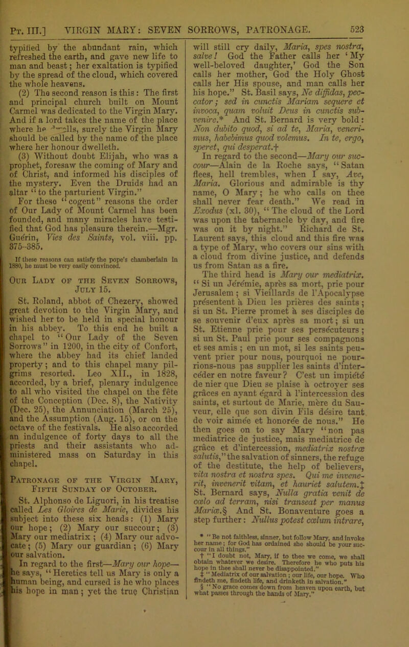 Pt. III.] VIRGIN MARY: SEVEN typified by the abundant rain, which refreshed the earth, and gave new life to man and beast; her exaltation is typified by the spread of the cloud, which covered the whole heavens. (2) The second reason is this : The first and principal church built on Mount Carmel was dedicated to the Virgin Mary. And if a lord takes the name of the place where he ^clls, surely the Virgin Mary should be called by the name of the place where her honour dwelleth. (3) Without doubt Elijah, who was a prophet, foresaw the coming of Mary and of Christ, and informed his disciples of the mystery. Even the Druids had an altar “ to the parturient Virgin.” For these “cogent” reasons the order of Our Lady of Mount Carmel has been founded, and many miracles have testi- fied that God has pleasure therein.—Mgr. Gue'rin, Vies des Saints, vol. viii. pp. 375-385. If these reasons can satisfy the pope’s chamberlain in 1880, he must bo very easily convinced. Our Lady op the Seven Sorrows, July 15. St. Roland, abbot of Chezery, showed great devotion to the Virgin Mary, and wished her to be held in special honour in his abbey. To this end he built a chapel to “ Our Lady of the Seven Sorrows” in 1200, in the city of Confort, where the abbey had its chief landed property; and to this chapel many pil- grims resorted. Leo XII., in 1828, accorded, by a brief, plenary indulgence to all who visited the chapel on the fete of the Conception (Dec. 8), the Nativity (Dec. 25), the Annunciation (March 25), and the Assumption (Aug. 15), or on the octave of the festivals. He also accorded an indulgence of forty days to all the priests and their assistants who ad- ministered mass on Saturday in this chapel. Patronage op the Virgin Mary', Fifth Sunday' of October. St. Alphonso de Liguori, in his treatise called Les Gloircs de Marie, divides his suhject into these six heads: (1) Mary our hope; (2) Mary our succour; (3) Mary our mediatrix ; (4) Mary our advo- cate ; (5) Mary our guardian ; (6) Mary lour salvation. I In regard to the first—Mary our hope— he says, “ Heretics tell us Mary is only a human being, and cursed is he who places mis hope in man; yet the true Christian will still cry daily, Maria, spes nostra, salve! God the Father calls her 1 My well-beloved daughter,’ God the Son calls her mother, God the Holy Ghost calls her His spouse, and man calls her his hope.” St. Basil says, Ne diffidas, pec- cator; sed in cunctis Mariam sequere et invoca, quam voluit Deus in cunctis suh- venirc.* And St. Bernard is very bold: Non dubito quod, si ad te, Maria, veneri- mus, habebimus quod volemus. In te, ergo, speret, qui desperat.f In regard to the second—Mary our suc- cour—Alain de la Roche says, “Satan flees, hell trembles, when I say, Ave, Maria. Glorious and admirable i3 thy name, 0 Mary; he who calls on thee shall never fear death.” We read in Exodus (xl. 30), “ The cloud of the Lord was upon the tabernacle by day, and fire was on it by night.” Richard de St. Laurent says, this cloud and this fire was a type of Mary, who covers our sins with a cloud from divine justice, and defends us from Satan as a fire. The third head is Mary our mediatrix. “ Si un Jcre'mie, aprfes sa mort, prie pour Jerusalem ; si Vieillards de PApocalypse prfesentent a Dicu les priferes des saints; si un St. Pierre promet h ses disciples de se souvenir d’eux aprfes sa mort; si un St. Etienne prie pour ses persfecuteurs; si un St. Paul prie pour ses compagnons et ses amis ; en un mot, si les saints peu- vent prier pour nous, pourquoi ne pour- rions-nous pas supplier les saints d’inter- ce'der en notre faveur? C’est un impie'td de nier que Dieu se plaise a octroyer ses grfices en avant fegard a l’intercession des saints, et surtout de Marie, mfere du Sau- veur, elle que son divin Fils dfesire tant de voir aimfee et honorfee de nous.” He then goes on to say Mary “non pas mediatrice de justice, mais mediatrice de grace et d’intercession, mediatrix nostree salutis, the salvation of sinners, the refuge of the destitute, the help of believers, vita nostra et nostra spes. Qui me invene- rit, invenerit vitam, et hauriet salutem.% St. Bernard says, Nulla gratia venit de ccelo ad terram, nisi transeat per mams Maria.§ And St. Bonaventure goes a step further: Nullus potest ccelum intrare, * “ Be not faithless, sinner, bnt follow Mary, and Invoke her name ; for God has ordained she should be your suc- cour in nil things.” t I doubt not, Mary, if to thee we come, we shall obtain whatever we desire. Therefore he who puts his hopo in thee shall never be disappointed.” t “ Mediatrix of our salvation ; our life, our hope. Who flndeth me, flndeth life, and drinketh in salvation.” § “ No grace comes down from heaven upon earth, but what passes through the hands of Man .”