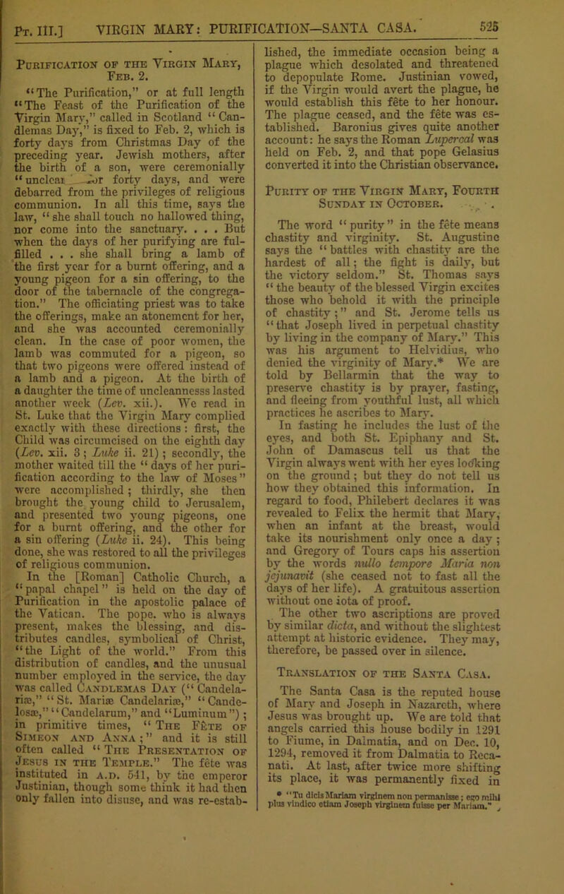 Purification of the Virgin Mary, Feb. 2. “The Purification,” or at full length “The Feast of the Purification of the Virgin Mary,” called in Scotland “ Can- dlemas Day,” is fixed to Feb. 2, which is forty days from Christmas Day of the preceding year. Jewish mothers, after the birth of a son, were ceremonially “ unclear forty days, and were debarred from the privileges of religious communion. In all this time, says the law, “ she shall touch no hallowed thing, nor come into the sanctuary. . . . But when the days of her purifying are ful- filled . . . she shall bring a lamb of the first year for a burnt offering, and a young pigeon for a sin offering, to the door of the tabernacle of the congrega- tion.” The officiating priest was to take the offerings, make an atonement for her, and she was accounted ceremonially clean. In the case of poor women, the lamb was commuted for a pigeon, so that two pigeons were offered instead of a lamb and a pigeon. At the birth of a daughter the time of uncleannesss lasted another week (Lev. xii.). We read in St. Luke that the Virgin Mary complied exactly with these directions : first, the Child was circumcised on the eighth day (Lev. xii. 3 ; Luke ii. 21); secondly, the mother waited till the “ days of her puri- fication according to the law of Moses” were accomplished; thirdly, she then brought the young child to Jerusalem, and presented two young pigeons, one for a burnt offering, and the other for a sin offering (Luke ii. 24). This being done, she was restored to all the privileges of religious communion. In the [Roman] Catholic Church, a “papal chapel” is held on the day of Purification in the apostolic palace of the Vatican. The pope, who is always present, makes the blessing, and dis- tributes candles, symbolical of Christ, “the Light of the world.” From this distribution of candles, and the unusual number employed in the service, the day was called Candlemas Day (“ Candela- ria;,” “St. Mari® Candelari®,” “Cande- los®,” “Candelarum,” and “Luminum”); in primitive times, “ The Fete of Simeon and Anna ; ” and it is still often called “ The Presentation of Jesus in the Temple.” The fete was instituted in a.d. 541, by the emperor Justinian, though sonm think it had then only fallen into disuse, and was re-estab- lished, the immediate occasion being a plague which desolated and threatened to depopulate Rome. Justinian vowed, if the Virgin would avert the plague, he would establish this fete to her honour. The plague ceased, and the fete was es- tablished. Baronius gives quite another account: he says the Roman Lupcrcal was held on Feb. 2, and that pope Gelasius converted it into the Christian observance. Purity of the Virgin Mary, Fourth Sunday in October. The word “purity” in the fete means chastity and virginity. St. Augustine says the “battles with chastity are the hardest of all; the fight is daily, but the victory seldom.” St. Thomas says “ the beauty of the blessed Virgin excites those who behold it with the principle of chastity ; ” and St. Jerome tells us “that Joseph lived in perpetual chastity by living in the company of Mary.” This was his argument to Helvidius, who denied the virginity of Mary.* We are told by Bellarmin that the way to preserve chastity is by prayer, fasting, and fleeing from youthful lust, all which practices he ascribes to Mar}-. In fasting he includes the lust of the eyes, and both St. Epiphany and St. John of Damascus tell us that the Virgin always went with her eyes loolring on the ground; but they do not tell us how they obtained this information. In regard to food, Philebert declares it was revealed to Felix the hermit that Mary, when an infant at the breast, would take its nourishment only once a day; and Gregory of Tours caps his assertion by the words nullo tempore Maria non jejunavit (she ceased not to fast all the days of her life). A gratuitous assertion without one iota of proof. The other two ascriptions are proved by similar dicta, and without the slightest attempt at historic evidence. They may, therefore, be passed over in silence. Translation of the Santa Casa. The Santa Casa is the reputed bouse of Mary and Joseph in Nazareth, where Jesus was brought up. We are told that angels carried thi3 house bodily in .1291 to Fiume, in Dalmatia, and on Dec. 10, 1294, removed it from Dalmatia to Reca- nati. At last, after twice more shifting its place, it was permanently fixed in • “Tu dicis Mariam virginem non permanisse; ego mihj plus vlndico etiam Joseph virglne-tn fulsse per Mariam.’*