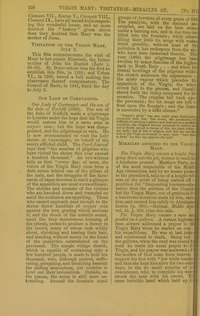 VIRGIN MARY: VISITATION—MIRACLES OF. Sixtus V, Clement VII., Sixtus V., Clement VIII., Clement IX., have all issued bulls respect- ing this wonderful house, and no more doubted the “history” given above than they doubted that Marv was the mother of Jesus. [Pt. Ill Visitation op this Virgin Mary, July- 2. This fgte commemorates the visit of Mary to her cousin Elisabeth, the future mother of John the Baptist (Luke i. 39-56). St. Bonaventure was the first to establish this fete, in 1263 ; and Urban VI., in 1389, issued a bull making the observance thereof compulsatory. The Council of Basle, in 1441, fixed the day to July 2. Our Lady of Caravaggio. Our Lady of Caravaggio and the son of the duke of Norfolk (1883). The son of the duke of Norfolk made a pilgrimage to Lourdes under the hope that the Virgin would restore him to a mens Sana in corpore sano; but the hope was disap- pointed, and the pilgrimage in vain. He is now recommended to visit the holy shrine at Caravaggio, on behalf of the sorely afflicted child. The Court Journal says that “the number of pilgrims who have visited the shrine this year exceed a hundred thousand.” An eye-witness tells us that “every day, at noon, the vision of the Virgin Mary rises from a dark recess behind one of the pillars of the aisle, and the struggles of the thou- sands of eager devotees to catch a glimpse of the apparition are most extraordinary. The shrieks and screams of the victims who are knocked down and trampled on amid the confusion are appalling. Those who cannot approach near enough to the shrine throw handfuls of copper coin against the iron grating which encloses it, and the shock of the metallic sound, amid the deep monotonous intoning of the priests, seems to produce a frenzy in the crowd, many of whom rush wildly about, shrieking and tearing their hair, and treading without mercy on the limbs of the paralytics outstretched on the pavement. The simple village church, which is capable of containing only a few hundred people, is made to hold ten thousand, who, although packed, suffo- cating, perspiring, and trembling beneath the stifling atmosphere, yet contrive to howl out their invocations. Outside, on the piazza, the scene is still more as- tounding. Around the fountain stand am stone groups of devotees of every grade of life The paralytic, with the maimed crippled, are laid on the bare s™™ a. burning sun, and in due time at lifted into_ the fountain; while others filling their little tin mugs with watei drink greedily, without heed of th pollution it has undergone from the aic who have been immersed therein. Thi year (1883) the pilgrimage has bee swollen by many families of the highe; rank in North Italy . . . and when th dismal bowlings of the pilgrims withi the church announce the appearance the misty vapour which precedes th apparition of the Virgin, the who! crowd fall to the gromra, and literall shriek forth the litany composed for tb occasion. The cripples fall back upo the pavement; the tin mugs are left t float upon the fountain; and the litan is succeeded by a dead silence.” Pepper's ghost” was seen under great disndvnntn; compared with this. The crowd, the accessories, tl difficulty of catching a glance, and that only in a prostra- condition, the religious fervour prepared to believe at not to doubt, aro all in favour of this, the latest vision our Lady; but if this is religion, and this the way th God or the Virgin is revealed to man, then “turn tea to fires,” for who can npprove the text? Miracles ascribed to tiie Virgi> Mary. The Virgin Mary rescues a knight fro going doicn into the pit, because he made h< a handsome present. Matthew Paris, ot of the most respectable of the Midd Age chroniclers, and by no means pinne to the priesthood, tells us of a knight wt was on the point of being carried oif ( perdition for “frequenting tournaments rather than the services of the Churcb but the Virgin Mary, out of gratitude f< a handsome donation made by him, save him, and carried him safely to Abraham bosom (p. 290).—Ilallam, Middle Age vol. iii. p. 350, cites this tale. The Virgin Mary rescues a man su pended on a gallows. A certain highwa; man always addressed a prayer to tt Virgin Mary when he started on one his expeditions. He was at last take and condemned to death. Being led the gallows, when the cord was round h neck he made his usual prayer to t Virgin, and his prayer was answered ; f the mother of God came from heaven support his feet with “ her white hands and thus she kept him alive for two entii days, to the no small surprise of t executioner, who, to complete his wor struck the man with his sword. TJ same invisible hand which held up t