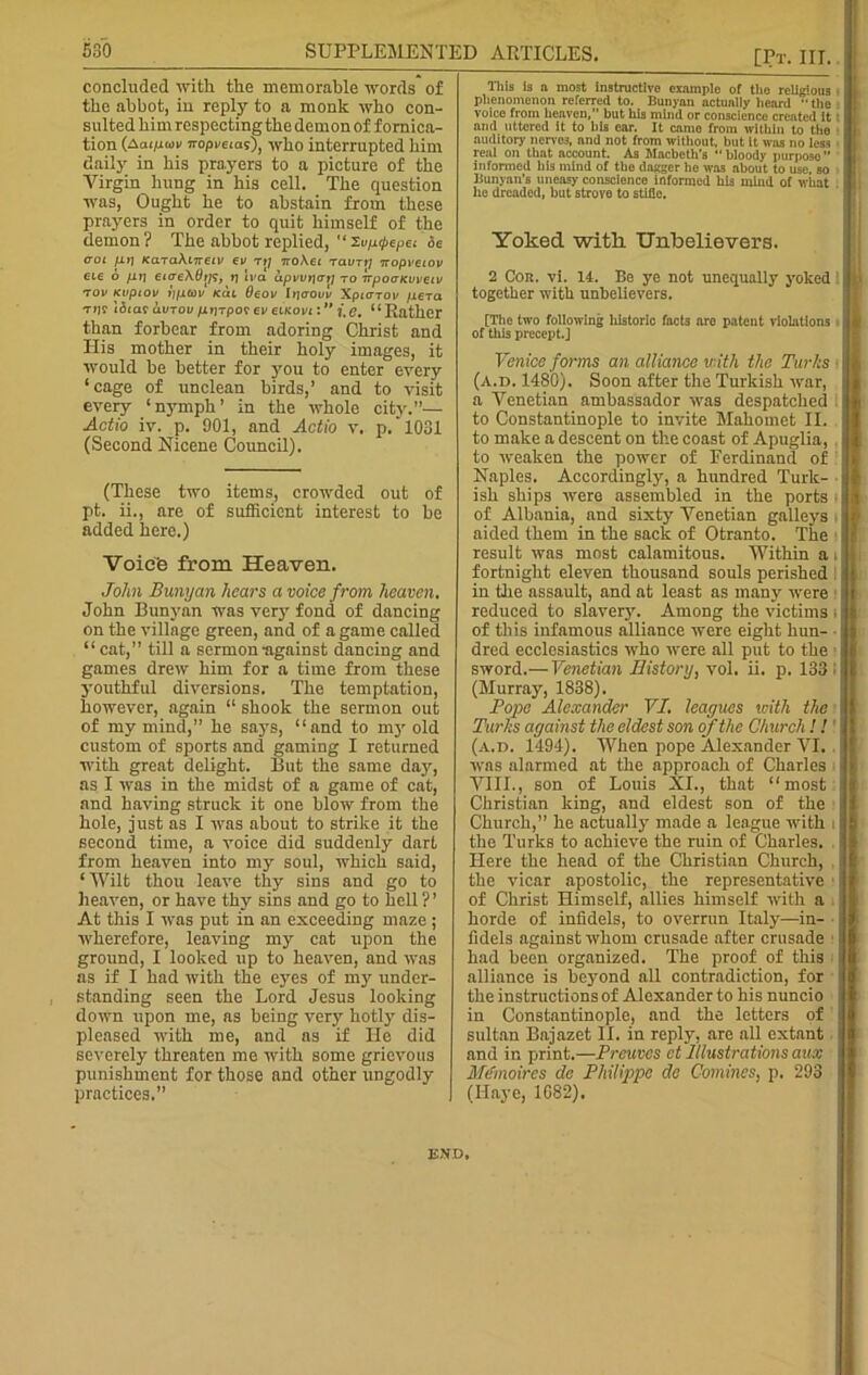 concluded with the memorable words of the abbot, in reply to a monk who con- sulted him respecting the demon of fornica- tion (Aai/rwr Tropi'ems), who interrupted him daily in his prayers to a picture of the Virgin hung in his cell. The question was, Ought he to abstain from these prayers in order to quit himself of the demon ? The abbot replied, “ Tupcpepei coi [Li] KaraXmeiv cv tij iroXet raun] Tcopvccov etc 6 [it] eicreXttrjs, t] Iva upvvi]crt[ to irpoaKuvetv TOV KuptOV l][L(OV KUL OlOV lt](Taui XpiOTOK [1CTCI tijv idtar avTov pijrpof ev eiKovt: ” ?*, e. “Rather than forbear from adoring Christ and His mother in their holy images, it would he better for ymu to enter every ‘cage of unclean birds,’ and to visit every ‘nymph’ in the whole city.”— Actio iv. p. 901, and Actio v. p/1031 (Second Nicene Council). (These two items, crowded out of pt. ii., are of sufficient interest to be added here.) Voic'e from Heaven. John Bunyan hears a voice from heaven. John Bunyan was very fond of dancing on the village green, and of a game called “ cat,” till a sermon-against dancing and games drew him for a time from these youthful diversions. The temptation, however, again “ shook the sermon out of my mind,” he says, “and to my old custom of sports and gaming I returned with great delight. But the same day, as I was in the midst of a game of cat, and having struck it one blow from the hole, just as I was about to strike it the second time, a voice did suddenly dart from heaven into my soul, which said, ‘ Wilt thou leave thy sins and go to heaven, or have thy sins and go to hell ?’ At this I was put in an exceeding maze; wherefore, leaving my cat upon the ground, I looked up to heaven, and was as if I had with the eyes of my under- standing seen the Lord Jesus looking down upon me, as being very hotly dis- pleased with me, and as if lie did severely threaten me with some grievous punishment for those and other ungodly- practices.’’ This is a most instructlvo example of the religious phenomenon referred to. Bunyan actually heard  the voice from heaven, but his mind or conscience created it and uttered it to his car. It came from within to tho auditory nerves, nnd not from without, but It was no less real on that account. As Macbeth’s “ bloody purposo ” informed bis mind of tire dagger ho was about to use, so Bunyan's uneasy conscience informed his mind of what he dreaded, but strove to stifle. Yoked with Unbelievers. 2 Cor. vi. 14. Be ye not unequally yoked together with unbelievers. [The two following historic facts arc patent violations of this precept.] Venice forms an alliance with the Turks (a.d. 1480). Soon after the Turkish war, a Venetian ambassador was despatched to Constantinople to invite Mahomet II. to make a descent on the coast of Apuglia, to weaken the power of Ferdinand of Naples. Accordingly, a hundred Turk- ish ships were assembled in the ports of Albania, and sixty Venetian galleys aided them in the sack of Otranto. The result was most calamitous. Within a fortnight eleven thousand souls perished in the assault, and at least as many were reduced to slavery. Among the victims of this infamous alliance were eight hun- dred ecclesiastics who were all put to the sword.— Venetian History, vol. ii. p. 133 (Murray, 1838). Pope Alexander VI. leagues with the Turks against the eldest son of the Church ! ! (a.d. 1494). When pope Alexander VI. was alarmed at the approach of Charles VIII., son of Louis XI., that “most Christian king, and eldest son of the Church,” he actually made a league with . the Turks to achieve the ruin of Charles. Here the head of the Christian Church, the vicar apostolic, the representative of Christ Himself, allies himself with a horde of infidels, to overrun Italy—in- fidels against whom crusade after crusade had been organized. The proof of this ■ alliance is beyond all contradiction, for the instructions of Alexander to his nuncio in Constantinople, and the letters of sultan Bajazet II. in reply, are all extant and in print.—Preuves ct Illustrations aux Me'moires de Philippe dc Comines, p. 293 (Ilayc, 1682). END.