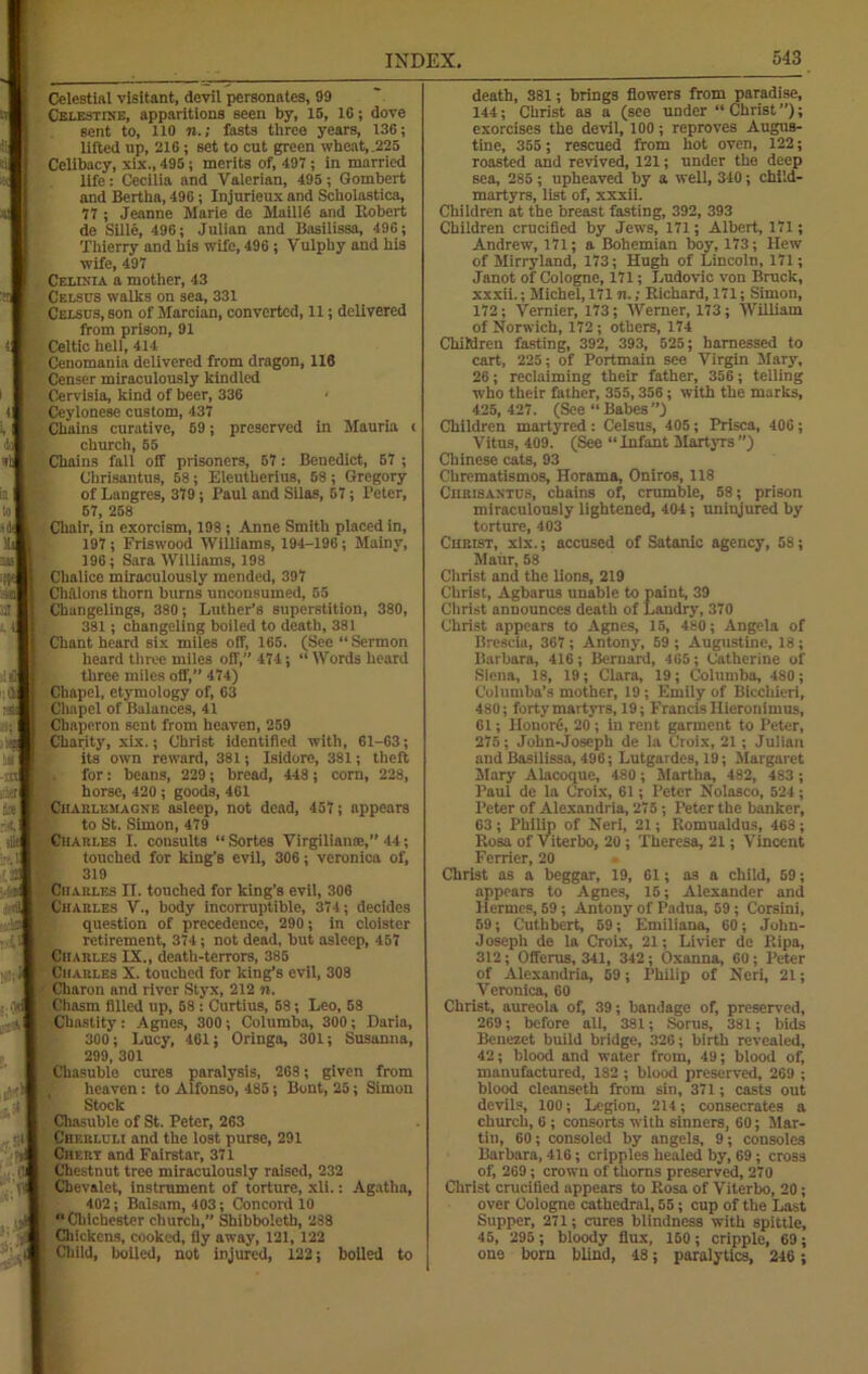 Celestial visitant, devil personates, 99 Celestine, apparitions seen by, 15, 16; dove sent to, 110 n.; fasts three years, 136; lifted up, 216; set to cut green wheat,,225 Celibacy, xix., 495; merits of, 497 ; in married life: Cecilia and Valerian, 495 ; Gombert and Bertha, 496 ; Injurieux and Scholastics, 77 ; Jeanne Marie de Maiilfi and Robert de Sille, 496; Julian and Basilissa, 496; Thierry and his wife, 496 ; Vulphy and his wife, 497 Celinia a mother, 43 Celsus walks on sea, 331 Celsus, son of Marcian, converted, 11; delivered from prison, 91 Celtic hell, 411 Cenomania delivered from dragon, 116 Censer miraculously kindled Cervisia, kind of beer, 336 ■ Ceylonese custom, 437 Chains curative, 59; preserved in Mauria < church, 55 Chains fall off prisoners, 57: Benedict, 57 ; Chrisantus, 58; Eleutherius, 58 ; Gregory of Langres, 379; Paul and Silas, 67; Peter, 67, 258 Chair, in exorcism, 198 ; Anne Smith placed in, 197; Friswood Williams, 194-196; Mainy, 196; Sara Williams, 198 Chalice miraculously mended, 397 Chalons thorn bums unconsumed, 55 Changelings, 380; Luther’s superstition, 380, 381; changeling boiled to death, 381 Chant heard six miles olf, 165. (See “Sermon heard three miles off,” 474; “ Words heard three miles off, 474) Chapel, etymology of, 63 Chapel of Balances, 41 Chaperon sent from heaven, 259 Charity, xix.; Christ identified with, 61-63; its own reward, 381; Isidore, 381; theft for: beans, 229; bread, 448; corn, 228, horse, 420 ; goods, 461 Charlemagne asleep, not dead, 457; appears to St. Simon, 479 Chari.es I. consults “Sortes Virgiliame,” 44; touched for king’s evil, 306; veronica of, 319 Charles II. touched for king’s evil, 306 Charles V., body incorruptible, 374; decides question of precedence, 290 ; in cloister retirement, 374; not dead, but asleep, 457 Charles IX., death-terrors, 385 Charles X. touched for king’s evil, 308 Charon and river Styx, 212 n. Chasm filled up, 58 ; Curtius, 53; Leo, 58 Chastity : Agnes, 300; Columba, 300; Daria, 300; Lucy, 461; Oringa, 301; Susanna, 299, 301 Chasuble cures paralysis, 268; given from heaven: to Alfonso, 485; Bout, 25; Simon Stock Chasuble of St. Peter, 263 Cherluli and the lost purse, 291 Chert and Fairstar, 371 Chestnut tree miraculously raised, 232 Cbevalet, instrument of torture, xli.: Agatha, 402; Balsam, 403; Concord 10 “Chichester church,” Shibboleth, 238 Chickens, cooked, fly away, 121, 122 Child, boiled, not injured, 122; boiled to death, 381; brings flowers from paradise, 144; Christ as a (see under “Christ”); exorcises the devil, 100; reproves Augus- tine, 355; rescued from hot oven, 122; roasted and revived, 121; under the deep sea, 285 ; upheaved by a well, 340; child- martyrs, list of, xxxii. Children at the breast fasting, 392, 393 Children crucified by Jews, 171; Albert, 171; Andrew, 171; a Bohemian boy, 173; Hew of Mirryland, 173; Hugh of Lincoln, 171; Janot of Cologne, 171; Ludovic von Brock, xxxii.; Michel, 171 n.; Richard, 171; Simon, 172; Vernier, 173; Werner, 173; William of Norwich, 172; others, 174 Children fasting, 392, 393, 525; harnessed to cart, 225; of Portmain see Virgin Mary, 26; reclaiming their father, 356; telling who their father, 355,356; with the marks, 425,427. (See “Babes”) Children martyred : Celsus, 405; Prisca, 406; Vitus, 409. (See “Infant Martyrs’’) Chinese cats, 93 Chrematismos, Horama, Oniros, 118 Cjirisantus, chains of, crumble, 58; prison miraculously lightened, 404; uninjured by torture, 403 Christ, xix.; accused of Satanic agency, 58; Maiir, 58 Christ and the lions, 219 Christ, Agbarus unable to paint, 39 Christ announces death of Landry, 370 Christ appears to Agnes, 15, 480; Angela of Brescia, 367; Antony, 59 ; Augustine, 18; Barbara, 416; Bernard, 465; Catherine of Siena, 18, 19; Clara, 19; Columba, 480; Columba’s mother, 19 ; Emily of Bicchieri, 480; forty martyrs, 19; Francis Ilieronimus, 61; Iionorfi, 20; in rent garment to Peter, 275; John-Joscph de la Croix, 21; Julian and Basilissa, 496; Lutgardes, 19; Margaret Mary Alacoque, 480 ; .Martha, 482, 483 ; Paul de la Croix, 61; Peter Nolasco, 524; Peter of Alexandria, 275; Peter the banker, 03 ; Philip of Neri, 21; Romualdus, 468 ; Rosa of Viterbo, 20 ; Theresa, 21; Vincent Ferricr, 20 Christ as a beggar, 19, 61; as a child, 59; appears to Agnes, 15; Alexander and Hermes, 59 ; Antony of Padua, 59 ; Corsini, 59; Cuthbert, 59; Emiliana, 60; John- J oseph de la Croix, 21; Livier de ltipa, 312; Offeros, 341, 342; Oxanna, 60; Peter of Alexandria, 59; Philip of Neri, 21; Veronica, 60 Christ, aureola of, 39; bandage of, preserved, 269; before all, 381; Soros, 381; bids Benezet build bridge, 326; birth revealed, 42; blood and water from, 49; blood of, manufactured, 182 ; blood preserved, 269 ; blood cleanseth from sin, 371; casts out devils, 100; Legion, 214; consecrates a church, 6 ; consorts with sinners, 60; Mar- tin, 60; consoled by angels, 9; consoles Barbara, 416; cripples healed by, 69; cross of, 269 ; crowu of thorns preserved, 270 Christ crucified appears to Rosa of Viterbo, 20; over Cologne cathedral, 55; cup of the Last Supper, 271; cures blindness with spittle, 45, 295 ; bloody flux, 150; cripple, 69; one born blind, 48; paralytics, 246 ;