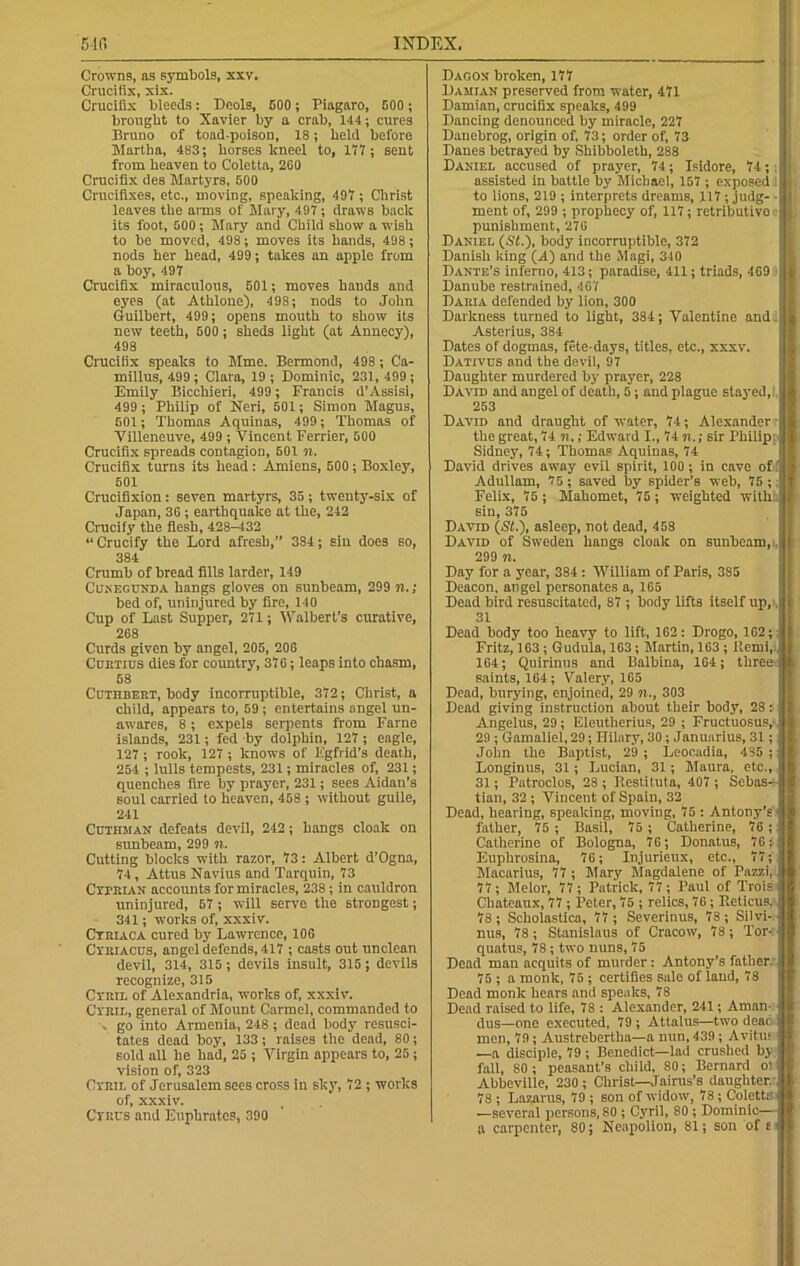 Crowns, as symbols, xxv. Crucifix, xix. Crucifix bleeds: Deols, 600 ; Piagaro, 500 ; brought to Xavier by a crab, 144; cures Bruno of toad-poison, 18; held before Martha, 483; horses lcneel to, 177; sent from heaven to Coletta, 260 Crucifix des Martyrs, 600 Crucifixes, etc., moving, speaking, 497 ; Christ leaves the arms of Mary, 497; draws back its foot, 500; Mary and Child show a wish to be moved, 498; moves its hands, 498; nods her head, 499; takes an apple from a boy, 497 Crucifix miraculous, 501; moves hands and eyes (at Athlone), 498; nods to John Guilbert, 499; opens mouth to show its new teeth, 500 ; sheds light (at Annecy), 498 Crucifix speaks to Mme. Bermond, 498 ; Ca- millus, 499 ; Clara, 19 ; Dominic, 231, 499; Emily Bicchieri, 499; Francis d’Assisi, 499 ; Philip of Neri, 501; Simon Magus, 601; Thomas Aquinas, 499; Thomas of Villeneuve, 499 ; Vincent Eerrier, 500 Crucifix spreads contagion, 501 n. Crucifix turns its head: Amiens, 500; Boxley, 501 Crucifixion: seven martyrs, 35; twenty-six of Japan, 30; earthquake at the, 242 Crucify the flesh, 428-432 “ Crucify the Lord afresh, 384; sin does so, 384 Crumb of bread fills larder, 149 Cunegunda hangs gloves on sunbeam, 299 n.; bed of, uninjured by fire, 140 Cup of Last Supper, 271; Walbert’s curative, 268 Curds given by angel, 205, 206 Curtius dies for country, 376; leaps into chasm, 68 Cuthbert, body incorruptible, 372; Christ, a child, appears to, 59; entertains angel un- awares, 8; expels serpents from Fame islands, 231; fed -by dolphin, 127 ; eagle, 127; rook, 127 ; knows of Egfrid’s death, 254 ; lulls tempests, 231; miracles of, 231; quenches fire by prayer, 231; sees Aidan’s soul carried to heaven, 458 ; without guile, 241 Cuthman defeats devil, 242; hangs cloak on sunbeam, 299 n. Cutting blocks with razor, 73: Albert d’Ogna, 74, Attus Navius and Tarquin, 73 Cxpeian accounts for miracles, 238; in cauldron uninjured, 57 ; will serve the strongest; 341; works of, xxxiv. Ctriaca cured by Lawrence, 106 Cyriacus, angel defends, 417 ; casts out unclean devil, 314, 315 ; devils insult, 315 ; devils recognize, 315 Ctril of Alexandria, works of, xxxiv. Cyril, general of Mount Carmel, commanded to , go into Armenia, 248 ; dead body resusci- tates dead boy, 133; raises the dead, 80; sold all he had, 25 ; Virgin appears to, 25; vision of, 323 Cyril of Jerusalem sees cross in sky, 72 ; works of, xxxiv. Ctrl's and Euphrates, 390 Dagon broken, 177 Damian preserved from water, 471 Damian, crucifix speaks, 499 Dancing denounced by miracle, 227 Danebrog, origin of, 73; order of, 73 Danes betrayed by Shibboleth, 288 Daniel accused of prayer, 74; Isidore, 74; assisted in battle by Michael, 157 ; exposed . to lions, 219 ; interprets dreams, 117 ; judg- ment of, 299 ; prophecy of, 117; retributive' punishment, 276 Daniel (St.), body incorruptible, 372 Danish king (A) and the Magi, 340 Dante’s inferno, 413; paradise, 411; triads, 409 Danube restrained, 407 Daria defended by lion, 300 Darkness turned to light, 384; Valentine and. Asterius, 384 Dates of dogmas, fete-days, titles, etc., xxxv. Dativus and the devil, 97 Daughter murdered by prayer, 228 David and angel of death, 5; and plague stayed,1. 253 David and draught of water, 74; Alexander - the great, 74 n,; Edward I., 74 n.; sir Philip Sidney, 74; Thomas Aquinas, 74 David drives away evil spirit, 100; in cave of I Adullam, 75 ; saved by spider’s web, 75 ;. Felix, 75 ; Mahomet, 75; weighted with.; sin, 375 David (St.), asleep, not dead, 458 David of Sweden hangs cloak on sunbeam,i, 299 n. Day for a year, 384 : William of Paris, 385 Deacon, angel personates a, 165 Dead bird resuscitated, 87 ; body lifts itself up,, 31 Dead body too heavy to lift, 162 ; Drogo, 162;: Fritz, 163; Gudu'la, 163; Martin, 163 ; Ilemi, 164; Quirinus and Balbina, 164; three saints, 164; Valery, 165 Dead, burying, enjoined, 29 n., 303 Dead giving instruction about their body, 28: Angelus, 29; Eleutherius, 29 ; Fructuosus,- 29 ; Gamaliel, 29; Hilary, 30; Januarius, 31; John the Baptist, 29 ; Leocadia, 485 ; Longinus, 31; Lucian, 31; Maura, etc., 31; Patroclos, 28 ; Restitute, 407 ; Sebas- tian, 32 ; Vincent of Spain, 32 Dead, hearing, speaking, moving, 75 ; Antony’s father, 75 ; Basil, 75 ; Catherine, 76 ; Catherine of Bologna, 76; Donatus, 76; Euphrosina, 76; Injurieux, etc., 77; Macarius, 77 ; Mary Magdalene of Pazzi, 77; Melor, 77; Putriclc, 77; Paul of Trois Chateaux, 77 ; Peter, 75 ; relics, 76; P.eticus, 78 ; Scholastica, 77 ; Severinus, 78; Silvi- nus, 78; Stanislaus of Cracow, 78; Tor- quatus, 78; two nuns, 75 Dead man acquits of murder : Antony’s father, 75 ; a monk, 75 ; certifies sale of land, 78 Dead monk hears and speaks, 78 Dead raised to life, 78 : Alexander, 241; Aman- dus—one executed, 79 ; Attalus—two deac men, 79; Austrebertba—a nun, 439; Avitus —a disciple, 79 ; Benedict—lad crushed by fall, 80 ; peasant’s child, 80; Bernard o! Abbeville, 230; Christ—Jairus’s daughter. 78 ; Lazarus, 79 ; son of widow, 78; Coletta —several persons, 80 ; Cyril, 80 ; Dominic— a carpenter, 80; Neapolion, 81; son of tJ