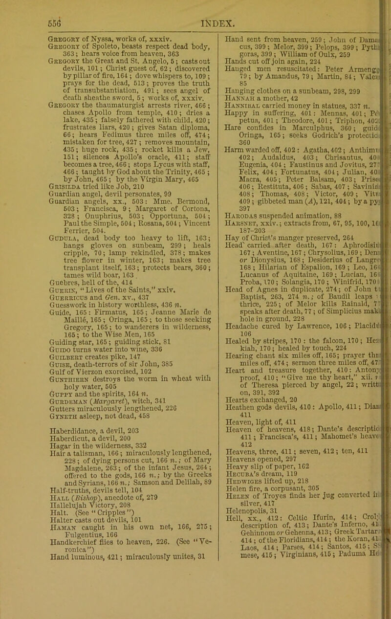 Gregory of Nyssa, works of, xxxiv. Gregort of Spoleto, beasts respect dead body, 363; hears voice from heaven, 363 Gregory the Great and St. Angelo, 5; casts out devils, 101; Christ guest of, 62; discovered by pillar of fire, 164 ; dove whispers to, 109 ; prays for the dead, 613; proves the truth of transubstantiation, 491; sees angel of death sheathe sword, 5; works of, xxxiv. Gregory the thaumaturgist arrests river, 466 ; chases Apollo from temple, 410; dries a lake, 435; falsely fathered with child, 420; frustrates liars, 420 ; gives Satan diploma, 66; hears Fedimus three miles off, 474; mistaken for tree, 427 ; removes mountain, 435; huge rock, 435; rocket kills a Jew, 151; silences Apollo’s oracle, 411; staff becomes a tree, 466; stops Lycus with staff, 466; taught by God about the Trinity, 465 ; by John, 465 ; by the Virgin Mary, 465 Grisilda tried like Job, 210 Guardian angel, devil personates, 99 Guardian angels, xx., 503: Mme. Bermond, 503; Francisca, 9; Margaret of Cortona, 323 ; Onuphrius, 503; Opportune, 504; Paul the Simple, 504; Rosana, 501; Vincent Ferrier, 504. Gudula, dead body too heavy to lift, 163; hangs gloves on sunbeam, 299 ; heals cripple, 70; lamp rekindled, 37S; makes tree flower in winter, 163; makes tree transplant itself, 163; protects bears, 360; tames wild boar, 163 . Guebres, hell of the, 414 Guerin, “Lives of the Saints,” xxiv. Guerricds and Gen. xv., 437 Guesswork in history worthless, 436 n. Guide, 165: Firmatus, 165; Jeanne Marie de Maille, 165; Oringa, 165 ; to those seeking Gregory, 165; to wanderers in wilderness, 165; to the Wise Men, 165 Guiding star, 165; guiding stick, 81 Guido turns water into wine, 336 Guilbert creates pike, 147 Guise, death-terrors of sir John, 385 Gulf of Vierzon exorcised, 102 Gunthiern destroys the worm in wheat with holy water, 505 Guppy and the spirits, 164 m. Gurdeman (Margaret), witch, 341 Gutters miraculously lengthened, 226 GrNETH asleep, not dead, 45S Haberdidance, a devil, 203 Haberdicut, a devil, 200 Hagar in the wilderness, 332 Hair a talisman, 166; miraculously lengthened, 228; of dying persons cut, 166 n.; of Mary Magdalene, 263; of the infant Jesus, 264; offered to the gods, 166 n.; by the Greeks and Syrians, 166 n.; Samson and Delilah, 89 Half-truths, devils tell, 104 Hall (Bis/iop), anecdote of, 279 Hallelujah Victory, 208 Halt. (See “ Cripples ”) Halter casts out devils, 101 Hamah caught in his own net, 166, 275; Fulgentius, 166 Handkerchief flies to heaven, 226. (See “Ve- ronica”) Hand luminous, 421; miraculously unites, 31 Hand sent from heaven, 259; John of Dam: cus, 399 ; Melor, 399; Pelops, 399 ; Pytb, i L goras, 399; William of Oulx, 259 Hands cut off join again, 224 Hauged men resuscitated: Peter Armengrj 79; byAmandus, 79; Martin, 84; Vale). 85 Hanging clothes on a sunbeam, 298, 299 Hannah a mother, 42 Hannibal carried money in statues, 337 n. Happy in suffering, 401: Mennas, 401; Pi ;- petua, 401; Theodore, 401; Triphon, 404 .. Hare confides in Marculphus, 360 ; guia Oringa, 165; seeks Godrich’s protectic. 360 Harm warded off, 402 : Agatha, 402; Anthimi 402; Audaldus, 403; Chrisantus, 40 Eugenia, 404; Faustinus and Jovitus, 27' Felix, 404; Fortunatus, 404; Julian, 40 Macra, 405; Peter Balsam, 403; Prist- 406; Restituta, 406; Sahas, 407 ; Savinia 408; Thomas, 408; Victor, 409 ; Vitr. 409; gibbeted man (A), 121, 404; by a py) 397 Harodas suspended animation, 88 Harsnbt, xxiv.; extracts from, 67, 95, 100, 1CI 187-203 Hay of Chriet’s manger preserved, 264 Head' carried after death, 167: Aphrodisiii 167 ; Aventine, 167; Chrysolius, 169 ; Deni or Dionysius, 168; Desiderius of Langp 168 ; Hilarian of Espalion, 169 ; Leo, 16' Lucanus of Aquitaine, 169; Lucian, 16 £ Proba, 170; Solangia, 170 ; Winifrid, 170 Head of Agnes in duplicate, 274; of John t! Baptist, 263, 274 n.; of Baudil leaps ' thrice, 225; of Melor kills Rainald, 1' speaks after death, 77; of Simplicius mak- hole in ground, 228 Headache cured by Lawrence, 106; Placidii 106 Healed by stripes, 170 : the falcon, 170; He:. kiah, 170; healed by touch, 224 Hearing chant six miles off, 165; prayer thr miles off, 474; sermon three miles off, 47' Heart and treasure together, 410: Antoni proof, 410; “ Give me thy heart, xii. ? of Theresa pierced by angel, 22; writth on, 391, 392 Hearts exchanged, 20 Heathen gods devils, 410 : Apollo, 411; Diair 411 Heaven, light of, 411 Heaven of heavens, 418; Dante’s descriptic 411; Francisca’s, 411; Mahomet’s heave* 412 Heavens, three, 411; seven, 412; ten, 411 Heavens opened, 297 Heavy slip of paper, 162 Hecuba’s dream, 119 IIedwiges lifted up, 218 Helen fire, a corpusant, 305 Helen of Troyes finds her jug converted ii silver, 417 Helenopolis, 31 Hell, xx., 412: Celtic Ifurin, 414; Crol; description of, 413; Dante's Inferno, 41 Gehiunom or Gehenna, 413; Greek Tartar 414; of the Floridians, 414; the Koran,41 Laos, 414; Parses, 414; Santos, 415; Srli mese, 415; Virginians, 415; Paduma He 91