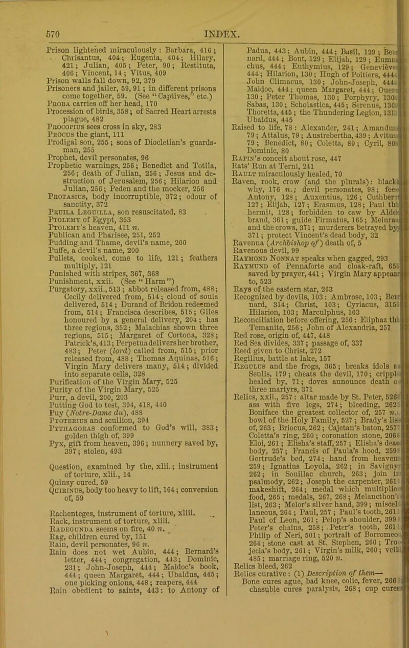 X’rison lightened miraculously : Barbara, 416 ; • Chrisantus, 404; Eugenia, 404; Hilary, 421; Julian, 405; Peter, 90; Restituta, 406; Vincent, 14; Vitus, 409 Prison walls fall down, 92, 379 Prisoners and jailer, 59, 91; in different prisons come together, 59. (See “Captives,” etc.) Proba carries off her head, 170 Procession of birds, 358; of Sacred Heart arrests plague, 482 Pbocopius sees cross in sky, 283 Pkocus the giant, 111 Prodigal son, 255 ; sons of Diocletian’s guards- man, 255 Prophet, devil personates, 96 Prophetic warnings, 256; Benedict and Totila, 256; death of Julian, 256 ; Jesus and de- struction of Jerusalem, 256; Hilarion and Julian, 256; Peden and the mocker, 256 Pbotashjs, body incorruptible, 372 ; odour of sanctity, 372 Peuila Leguilla, son resuscitated, 83 Ptolemy of Egypt, 353 Ptolemy’s heaven, 411 n. Publican and Pharisee, 251, 252 Pudding and Thame, devil’s name, 200 Puife, a devil's name, 200 Pullets, cooked, come to life, 121; feathers multiply, 121 Punished with stripes, 367, 368 Punishment, xxii. (See “Harm”) Purgatory, xxii., 513 ; abbot released from, 488; Cecily delivered from, 514; cloud of souls delivered, 514; Durand of Bridon redeemed from, 514; Francisca describes, 515; Giles honoured by a general delivery, 204; has three regions, 352; Malachias shown three regions, 515; Margaret of Cortona, 328; Patrick’s, 413; Perpetuadeliversher brother, 483; Peter {lord) called from, 515; prior released from, 488; Thomas Aquinas, 516; Virgin Mary delivers many, 514; divided into separate cells, 328 Purification of the Virgin Mary, 525 Purity of the Virgin Mary, 525 Purr, a devil, 200, 203 Putting God to test, 394, 418, 440 Puy (Notre-Dame du), 488 Pyotebius and scullion, 394 Pythagoras conformed to God’s will, 383; golden thigh of, 399 Pyx, gift from heaven, 396; nunnery saved by, 397; stolen, 493 Question, examined by the, xlii.; instrument of torture, xlii., 14 Quinsy cured, 59 Quibinus, body too heavy to lift, 164; conversion of, 59 Ttachenteges, instrument of torture, xliii. Hack, instrument of torture, xliii. Radegunda seems on lire, 40 ?!. Rag, children cured by, 151 Rain, devil personates, 96 n. Rain does not wet Aubin, 444; Bernard’s letter, 444; congregation, 443; Dominic, 231; John-Joseph, 444; Maidoc’s hook, 444; queen Margaret, 444; Ubaldus, 445; one picking onions, 448; reapers, 444 Rain obedient to saints, 443: to Antony of Padua, 443; Aubin, 444; Basil, 129 ; Bci nard, 444 ; Bont, 129 ; Elijah, 129 ; Eumt chus, 444; Euthymius, 129; Genevievi j 444; Hilarion, 130; Hugh of Poitiers, 444, John Climacus, 130; John-Joseph, 4441' Maidoc, 444; queen Margaret, 444; Ouen, 130; Peter Thomas, 130; Porphyry, 130.] Sabas, 130; Scholastics, 445; Serenus, 13C Thoretta, 445; the Thundering Legion, 131 Ubaldus, 445 Raised to life, 78 : Alexander, 241; Amandui 79; Attalus, 79; Austrebertha, 439; Avitus 79; Benedict, 80; Coletta, 80; Cyril, 80 Dominic, 80 Rafik's conceit about rose, 447 Rats’ Run at Ternl, 241 Rault miraculously healed, 70 Raven, rook, crow (and the plurals): black why, 176 n.; devil personates, 98; fee Antony, 128 ; Auxentius, 126 ; Cuthber 127; Elijah, 127; Erasmus, 128; Paul th hermit, 128; forbidden to caw by Aide, brand, 361; guide Firmatus, 165; Meinras and the crows, 371; murderers betrayed In y 371; protect Vincent’s dead body, 32 Ravenna (Archbishop of) death of, 5 Ravenous devil, 99 Raymond Nonnat speaks when gagged, 293 Raymund of Pennaforte and cloak-raft, 65: saved by prayer, 441; Virgin Mary appei to, 523 Rays of the eastern star, 263 Recognized by devils, 103: Ambrose, 103; Beitj nard, 314; Christ, 103; Cyriacus, 3155 Hilarion, 103; Marculphus, 103 Reconciliation before offering, 256: Elipbaz th. Temanite, 256; John of Alexandria, 257 Red rose, origin of, 447, 448 Red Sea divides, 337 ; passage of, 337 Reed given to Christ, 272 , Regillus, battle at lake, 157 Regdlus and the frogs, 365; breaks idols a Senlis, 179; cheats the devil, 170; crippl healed by, 71; doves announce death o three martyrs, 371 Relics, xxii., 257: altar made by St. Peter, 526 ass with five legs, 274; bleeding, 262. Boniface the greatest collector of, 257 m.i bowl of the Holy Family, 527 ; Brady’s lis- of, 263; Briocus, 262; Cajetan’s baton, 257 ’ Coletta’s ring, 260 ; coronation stone, 2061 Eloi, 261; Elisha’s staff, 257 ; Elisha’s deai body, 257 ; Francis of Paula’s hood, 259 Gertrude’s bed, 274; hand from heaven:: 259; Ignatius Loyola, 262; in Savigny 262; in Souillac church, 263; join ii psalmody, 262; Joseph the carpenter, 261 makeshift, 264; medal which multiplie food, 265 ; medals, 267, 268; Melancthon’i list, 263; Melor’s silver hand, 399; miscel laneous, 264; Paul, 257 ; Paul's tooth, 261 Paul of Leon, 261; Pelop’s shoulder, 399 Peter’s chains, 258; .Peter’s tooth, 261 Philip of Neri, 501; portrait of Borromeo 264; stone cast at St. Stephen, 260 ; Tro jecia’s body, 261; Virgin’s milk, 260; veil 485; marriage ring, 520 n. Relics bleed, 262 Relics curative: (1) Description of them— Bone cures ague, bad knee, colic, fever, 266 chasuble cures paralysis, 268 ; cup cure! t