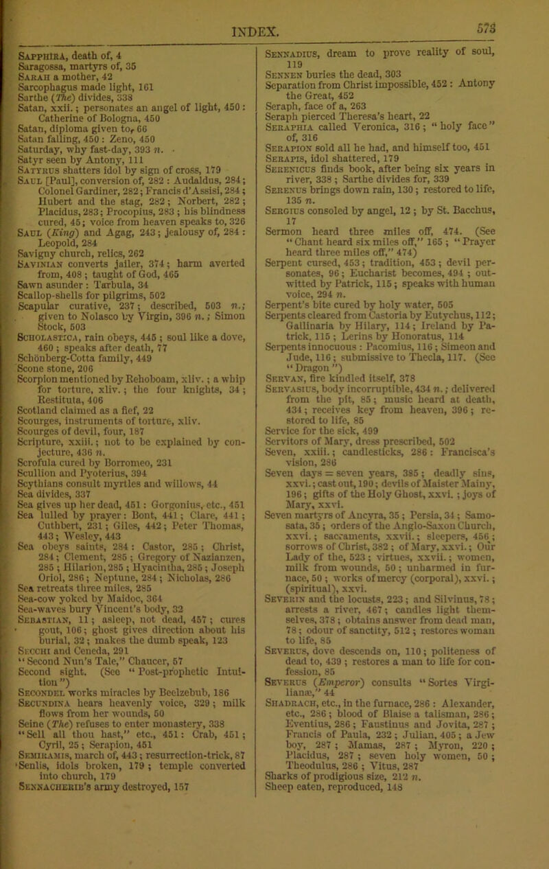 SAPpntRA, death of, 4 Saragossa, martyrs of, 35 Sarah a mother, 42 Sarcophagus made light, 1G1 Sarthe (The) divides, 338 Satan, xxii.; personates an angel of light, 450 : Catherine of Bologna, 450 Satan, diploma given tor 66 Satan falling, 450 : Zeno, 450 Saturday, why fast-day, 393 n. ■ Satyr seen by Antony, lit Sattkus shatters idol by sign of cross, 179 Saul [Paul], conversion of, 282 : Audaldus, 284; Colonel Gardiner, 282; Francis d’Assisi, 284; Hubert and the stag, 282; Norbert, 282 ; Placidus, 283; Procopius, 283 ; his blindness cured, 45; voice from heaven speaks to, 326 Sadi (King) and Agag, 243; jealousy of, 284 : Leopold, 284 Savigny church, relics, 262 Savinian converts jailer, 374; harm averted from, 408 ; taught of God, 465 Sawn asunder : Tarbula, 34 Scallop-shells for pilgrims, 502 Scapular curative, 237 ; described, 503 n.; given to Nolasco by Virgin, 396 n.; Simon Stock, 503 Sciiolastica, rain obeys, 445 ; soul like a dove, 460 ; speaks after death, 77 Schonberg-Cotta family, 449 Scone stone, 206 Scorpion mentioned by Eehoboam, xliv.; a whip for torture, xliv.; the four knights, 34; Restituta, 406 Scotland claimed as a fief, 22 Scourges, instruments of torture, xliv. Scourges of devil, four, 187 Scripture, xxiii.; not to be explained by con- jecture, 436 n. Scrofula cured by Borromeo, 231 Scullion and Pyoterius, 394 Scythians consult myrtles and willows, 44 Sea divides, 337 Sea gives up her dead, 451 : Gorgonius, etc., 451 Sea lulled by prayer: Bont, 441 ; Clare, 441; Cuthbert, 231; Giles, 442; Peter Thomas, 443; Wesley, 443 Sea obeys saints, 284 : Castor, 2.95; Christ, 284; Clement, 285 ; Gregory of Nazianzen, 286 ; Hilarion,285 ; Hyacinths, 285; Joseph Oriol, 286; Neptune, 284; Nicholas, 286 Sea retreats three miles, 285 Sea-cow yoked by Maidoc, 364 Sea-waves bury Vincent’s body, 32 Sebastian, 11; asleep, not dead, 457 ; cures • gout, 106; ghost gives direction about his burial, 32; makes the dumb speak, 123 Siccchi and Ceneda, 291 “ Second Nun’s Tale,” Chaucer, 57 Second sight. (See “ Post-prophetic Intui- tion ”) Secoxdel works miracles by Beelzebub, 186 Secundina hears heavenly voice, 329 ; milk flows from her wounds, 50 Seine (The) refuses to enter monastery, 338 “ Sell all thou hast, etc., 451: Crab, 451; Cyril, 25 ; Serapion, 451 SemiKAMis, march of, 443; resurrection-trick, 87 ’Senlis, idols broken, 179 ; temple converted into church, 179 Sennacherib’s army destroyed, 157 Sennadius, dream to prove reality of soul, 119 Sennen buries the dead, 303 Separation from Christ impossible, 452 : Antony the Great, 452 Seraph, face of a, 263 Seraph pierced Theresa’s heart, 22 Serapiiia called Veronica, 316; “holy face” of, 316 Serapion sold all he had, and himself too, 451 Serapis, idol shattered, 179 Serenicds finds book, after being six years in river, 338 ; Sarthe divides for, 339 Serenus brings down rain, 130; restored to life, 135 n. Sergids consoled by angel, 12 ; by St. Bacchus, 17 Sermon heard three miles off, 474. (See “ Chant heard six miles off, 165 ; “ Prayer heard three miles off,” 474) Serpent cursed, 453; tradition, 453 ; devil per- sonates, 96; Eucharist becomes, 494 ; out- witted by Patrick, 115 ; speaks with human voice, 294 n. Serpent’s bite cured by holy water, 505 Seipents cleared from Castoria by Eutychus, 112; Gallinaria by Hilary, 114; Ireland by Pa- trick, 115 ; Lerins by Honoratus, 114 Serpents innocuous : Pacomius, 116; Simeon and Jude, 116; submissive to Thecla, 117. (See “ Dragon ”) Servax, fire kindled itself, 378 Seiivasids, body incorruptible, 434 n.; delivered from the pit, 85; music heard at death, 434; receives key from heaven, 396; re- stored to life, 85 Service for the sick, 499 Servitors of Mary, dress prescribed, 502 Seven, xxiii.; candlesticks, 286: Francisca’s vision, 286 Seven days = seven years, 385; deadly sins, xxvi.; cast out, 190; devils of Maister Mainy, 196; gifts of the Holy Ghost, xxvi.; joys of Mary, xxvi. Seven martyrs of Ancyra, 35; Persia, 34 ; Samo- sata, 35; orders of the Anglo-Saxon Church, xxvi.; sacraments, xxvii.; sleepers, 456^; sorrows of Christ, 382 ; of Mary, xxvi.; Our Lady of the, 523; virtues, xxvii.; women, milk from wounds, 50; unharmed in fur- nace, 50 ; works of mercy (corporal), xxvi.; (spiritual), xxvi. Severin' and the locusts, 223; and Silvinus, 78; arrests a river, 467; candles light them- selves, 378; obtains answer from dead man, 78; odour of sanctity, 512 ; restores woman to life, 85 Severds, dove descends on, 110; politeness of dead to, 439 ; restores a man to life for con- fession, 85 Severds (Emperor) consults “Sortes Virgi- lianai,” 44 Shadrach, etc., in the furnace, 286 : Alexander, etc., 286; blood of Blaise a talisman, 286; Eventius, 286 ; Faustinus and Jovita, 287 ; Francis of Paula, 232 ; Julian, 405 ; a Jew boy, 287 ; Mamas, 287 ; Myron, 220 ; Placidus, 287 ; seven holy women, 50 ; Theodulus, 286 ; Vitus, 287 Sharks of prodigious size, 212 n. Sheep eaten, reproduced, 148