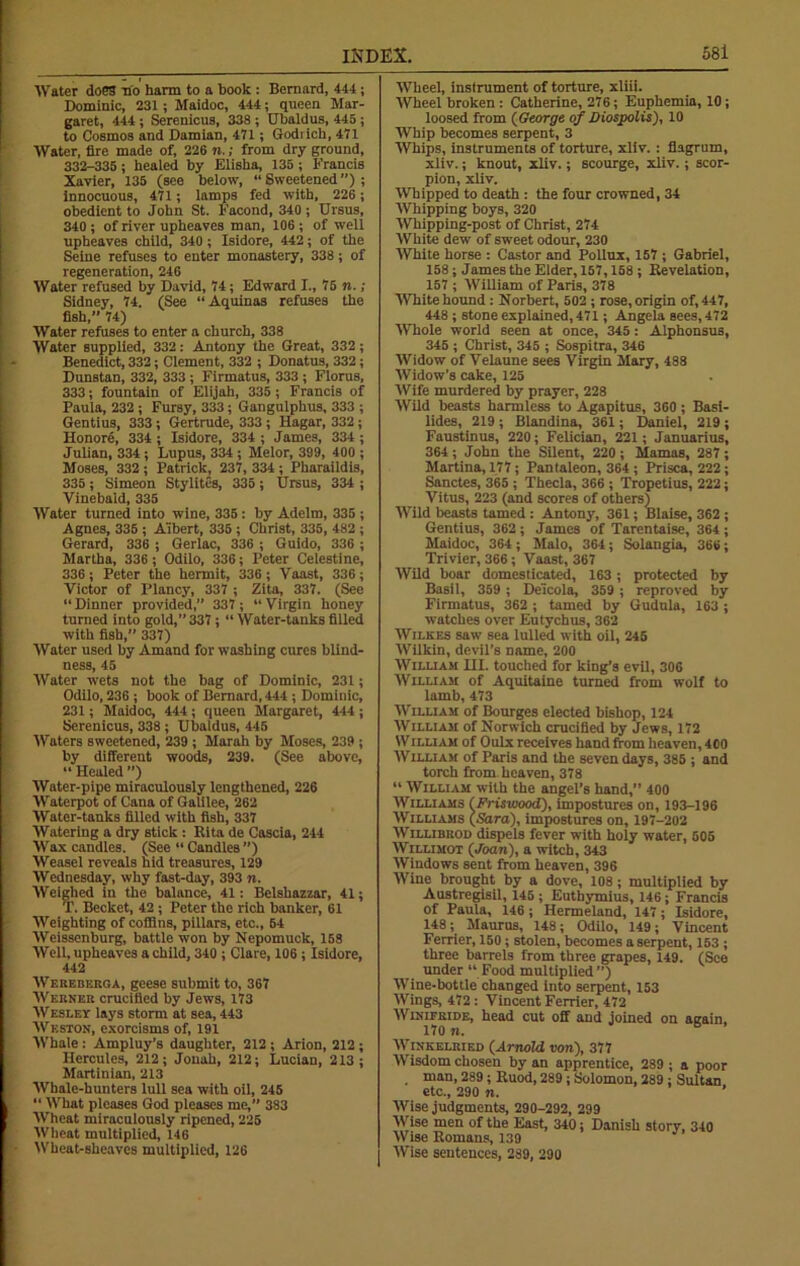 Water does no harm to a book : Bernard, 444 ; Dominic, 231; Maidoc, 444; queen Mar- garet, 444; Serenicus, 338 ; Ubaldus, 445; to Cosmos and Damian, 471; Godrich, 471 Water, fire made of, 226 n.; from dry ground, 332-335; healed by Elisha, 135 ; Francis Xavier, 135 (see below, “Sweetened”); Innocuous, 471; lamps fed with, 226 ; obedient to John St. Facond, 340 ; Ursus, 340 ; of river upheaves man, 106 ; of well upheaves child, 340 ; Isidore, 442; of the Seine refuses to enter monastery, 338; of regeneration, 246 Water refused by David, 74; Edward I., 75 n.; Sidney, 74. (See “Aquinas refuses the fish,” 74) Water refuses to enter a church, 338 Water supplied, 332: Antony the Great, 332; Benedict, 332; Clement, 332 ; Donatus, 332; Dunstan, 332, 333 ; Firmatus, 333 ; Floras, 333; fountain of Elijah, 335 ; Francis of Paula, 232; Fursy, 333; Gangulphus, 333 ; Gentius, 333; Gertrude, 333 ; Hagar, 332; Honore, 334 ; Isidore, 334 ; James, 334 ; Julian, 334; Lupus, 334; Melor, 399, 400 ; Moses, 332 ; Patrick, 237, 334; Pharaildis, 335; Simeon Stylites, 335; Ursus, 334 ; Vinebaid, 335 Water turned into wine, 335 : by Adelm, 335 ; Agnes, 335 ; Albert, 335 ; Christ, 335, 482 ; Gerard, 336 ; Gerlac, 336 ; Guido, 336 ; Martha, 336; Odilo, 336; Peter Celestine, 336 ; Peter the hermit, 336 ; Vaast, 336 ; Victor of Plancy, 337 ; Zita, 337. (See “Dinner provided,” 337; “Virgin honey turned into gold,”337; “Water-tanksfilled with fish,” 337) Water used by Amand for washing cures blind- ness, 45 Water wets not the bag of Dominic, 231; Odilo, 236 ; book of Bernard, 444 ; Dominic, 231; Maidoc, 444 ; queen Margaret, 444 ; Serenicus, 338 ; Ubaldus, 445 Waters sweetened, 239 ; Marah by Moses, 239 ; by different woods, 239. (See above, “ Healed ”) Water-pipe miraculously lengthened, 226 Waterpot of Cana of Galilee, 262 Water-tanks filled with fish, 337 Watering a dry stick : Rita de Cascia, 244 Wax candles. (See “ Candles ”) Weasel reveals hid treasures, 129 Wednesday, why fast-day, 393 n. Weighed in the balance, 41: Belshazzar, 41; T. Becket, 42 ; Peter the rich banker, 61 Weighting of coffins, pillars, etc., 64 Weissenburg, battle won by Nepomuck, 158 Well, upheaves a child, 340 ; Clare, 106 ; Isidore, 442 Wereberqa, geese submit to, 367 Werner crucified by Jews, 173 W esley lays storm at sea, 443 Weston, exorcisms of, 191 Whale : Ampluy’s daughter, 212 ; Arion, 212 ; Hercules, 212; Jonah, 212; Lucian, 213; Martinian, 213 Whale-hunters lull sea with oil, 245 “ What pleases God pleases me,” 383 W'heat miraculously ripened, 225 Wheat multiplied, 146 Wheat-sheaves multiplied, 126 Wheel, instrument of torture, xliii. Wheel broken : Catherine, 276; Euphemia, 10; loosed from (George of Diospolis), 10 Whip becomes serpent, 3 Whips, instruments of torture, xliv. : flagrum, xliv.; knout, xliv.; scourge, xliv.; scor- pion, xliv. Whipped to death : the four crowned, 34 Whipping boys, 320 Whipping-post of Christ, 274 White dewT of sweet odour, 230 White horse : Castor and Pollux, 157 ; Gabriel, 158; James the Elder, 157,158 ; Revelation, 157 ; William of Paris, 378 White hound : Norbert, 502 ; rose, origin of, 447, 448 ; stone explained, 471; Angela sees, 472 Whole world seen at once, 345: Alphonsus, 345 ; Christ, 345 ; Sospitra, 346 Widow of Velaune sees Virgin Mary, 488 Widow’s cake, 125 Wife murdered by prayer, 228 Wild beasts harmless to Agapitus, 360; Basi- lides, 219 ; Blandina, 361; Daniel, 219 ; Faustinus, 220; Felician, 221; Januarius, 364 ; John the Silent, 220 ; Mamas, 287 ; Martina, 177; Pantaleon, 364 ; Prisca, 222; Sanctes, 365 ; Thecla, 366 ; Tropetius, 222; Vitus, 223 (and scores of others} Wild beasts tamed : Antony, 361; Blaise, 362 ; Gentius, 362 ; James of Tarentaise, 364 ; Maidoc, 364 ; Malo, 364; Solangia, 366; Trivier, 366; Vaast, 367 Wild boar domesticated, 163; protected by Basil, 359 ; Deicola, 359 ; reproved by Firmatus, 362 ; tamed by Gudula, 163 ; watches over Eutychus, 362 Wilkes saw sea lulled with oil, 245 Wilkin, devil’s name, 200 William III. touched for king’s evil, 306 William of Aquitaine turned from wolf to lamb, 473 William of Bourges elected bishop, 124 William of Norwich crucified by Jews, 172 Williah of Oulx receives hand from heaven, 400 William of Paris and the seven days, 385 ; and torch from heaven, 378 “ William with the angel’s hand,” 400 Williams (Friswood), impostures on, 193-196 Williams (Sara), impostures on, 197-202 Willibrod dispels fever with holy water, 505 Willimot (Joan), a witch, 343 Windows sent from heaven, 396 Wine brought by a dove, 108; multiplied by Austregisil, 145 ; Eutbymius, 146; Francis of Paula, 146; Hermeland, 147; Isidore, 148; Maurus, 148; Odilo, 149; Vincent Ferrier, 150; stolen, becomes a serpent, 153 ; three barrels from three grapes, 149. (See under “ Food multiplied”) Wine-bottle changed into serpent, 153 Wings, 472 : Vincent Ferrier, 472 Winifride, head cut off and joined on again. 170 n. 6 Winkelried (Arnold, von), 377 Wisdom chosen by an apprentice, 289 ; a poor . Ulan, 289; Ruod, 289; Solomon, 289; Sultan etc., 290 n. ’ Wise judgments, 290-292, 299 Wise men of the East, 340; Danish story, 340 Wise Romans, 139 Wise sentences, 289, 290