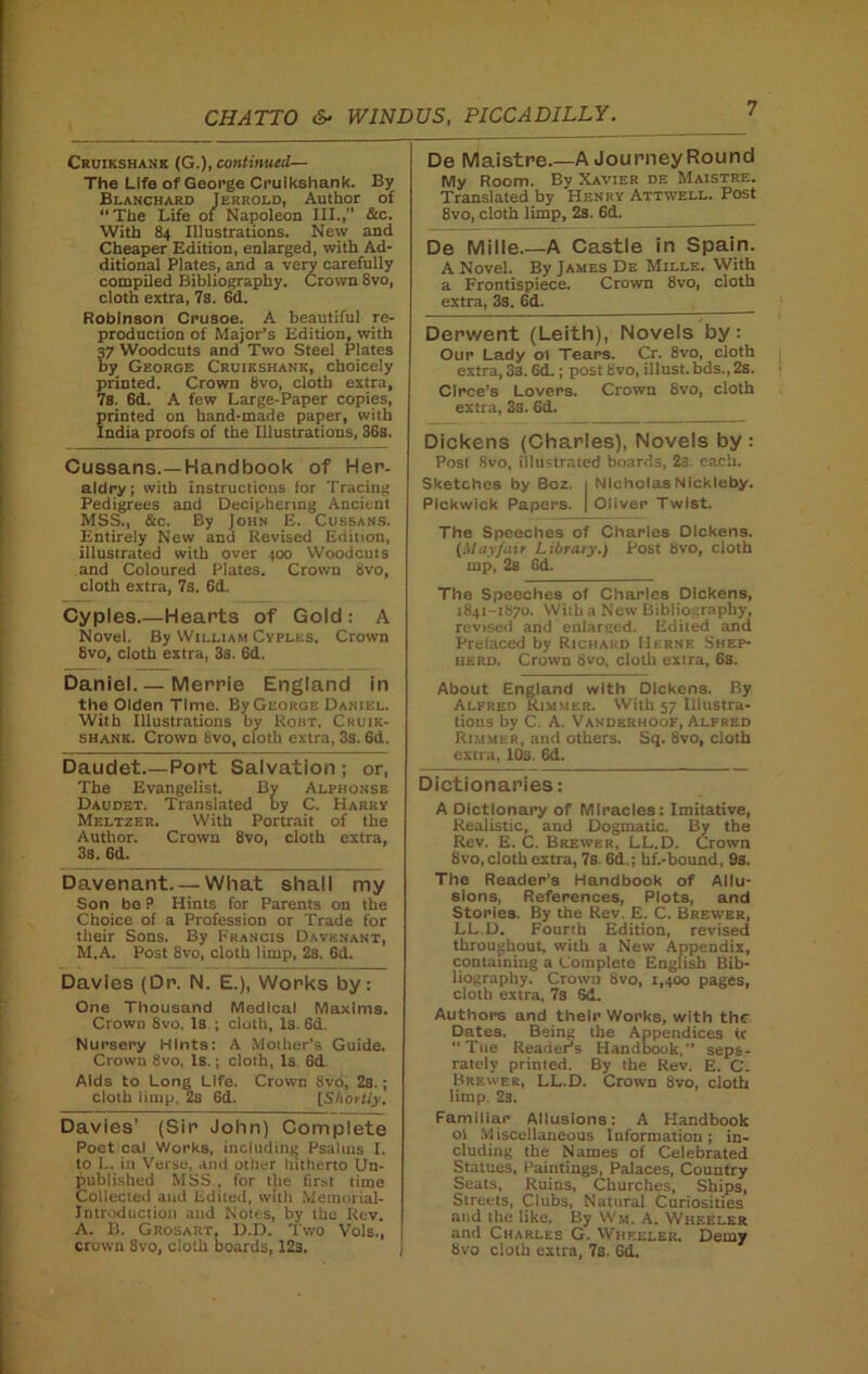 Cruikshank (G.), continued— The Life of George Cruikshank. By Blanchard Jerrold, Author of “The Life of Napoleon III.,” &c. With 84 Illustrations. New and Cheaper Edition, enlarged, with Ad- ditional Plates, and a very carefully compiled Bibliography. Crown 8vo, cloth extra, 7s. 6d. Robinson Crusoe. A beautiful re- production of Major’s Edition, with 37 Woodcuts and Two Steel Plates by George Cruikshank, choicely printed. Crown 8vo, cloth extra, 7s. 6d. A few Large-Paper copies, printed on hand-made paper, with India proofs of the Illustrations, 36s. Cussans.—Handbook of Her- aldry; with instructions tor Tracing Pedigrees and Deciphering Ancient MSS., &c. By John E. Cussans. Entirely New and Revised Edition, illustrated with over 400 Woodcuts and Coloured Plates. Crown 8vo, cloth extra, 7s. 6d. Cyples.—Hearts of Gold : A Novel. By William Cyples. Crown 8vo, cloth extra, 3s. 6d. Daniel. — Merrie England in the Olden Time. By George Daniel. With Illustrations by Robt. Cruik- shank. Crown 8vo, cloth extra, 3s. 6d. Daudet.—Port Salvation ; or, The Evangelist. By Alphonse Daudet. Translated by C. Harry Meltzer. With Portrait of the Author. Crown 8vo, cloth extra, 3s. 6d. Davenant—What shall my Son be ? Hints for Parents on the Choice of a Profession or Trade for their Sons. By Francis Davenant, M.A. Post 8vo, cloth limp, 2s. 6d. Davies (Dr. N. E.), Works by: One Thousand Medical Maxims. Crown 8vo. Is ; cloth, Is. 6d. Nursery Hints: A Mother’s Guide. Crown 8vo, Is.; cloth, Is 6d. Aids to Long Life. Crown 8vo, 2s.; cloth limp, 2s Gd. [S hoi tty. Davies' (Sir John) Complete Poet cal Works, including Psalms I. to L. in Verse, and other hitherto Un- published MSS , for the first time Collected and Edited, with Memorial- Introduction and Notes, by the Rev. A. B. Grosart, D.D. Two Vols., crown 8vo, cloth boards, 123. De Maistre.—A JourneyRound My Room. By Xavier de Maistre. Translated by Henry Attwell. Post 8vo, cloth limp, 2s. 6d. De Mille A Castle in Spain. A Novel. By James De Mille. With a Frontispiece. Crown 8vo, cloth extra, 3s. 6d. Derwent (Leith), Novels by: Our Lady ol Tears. Cr. 8vo, cloth extra, 3s. 6d.; post Bvo, illust.bds.,2s. Circe’s Lovers. Crown Svo, cloth extra, 3s. 6d. Dickens (Charles), Novels by: Post Svo, illustrated boards, 2s. each. Sketches by Boz. 1 Nicholas Nickleby. Pickwick Papers. | Oliver Twist. The Speeches of Charles Dickens. (Mayfair Library.) Post 8vo, cloth mp, 2s 6d. The Speeches of Charles Dickens, 1841-1870. With a New Bibliography, revised and enlarged. Edited and Prelaced by Richard Herne Shep- herd. Crown Bvo, cloth extra, 6s. About England with Dickens. By Alfred Rimmer. With 57 Illustra- tions by C. A. Vanderhoof, Alfred Rimmer, and others. Sq. 8vo, cloth extra, 10s. 6d. Dictionaries; A Dictionary of Miracles: Imitative, Realistic, and Dogmatic. By the Rev. E. C. Brewer, LL.D. Crown Svo, cloth extra, 7s. 6d.; bf.-bound, 9s. The Reader’s Handbook of Allu- sions, References, Plots, and Stories. By the Rev. E. C. Brewer, LL.D. Fourth Edition, revised throughout, with a New Appendix, containing a Complete English Bib- liography. Crown 8vo, 1,400 pages, cloth extra, 7s Sd. Authors and their Works, with the Dates. Being the Appendices tc “Ttie Reader’s Handbook,’’ sepa- rately printed. By the Rev. E. C. Brewer, LL.D. Crown 8vo, cloth limp. 2s. Familiar Allusions: A Handbook ol Miscellaneous Information; in- cluding the Names of Celebrated Statues, Paintings, Palaces, Country Seats, Ruins, Churches, Ships, Streets, Clubs, Natural Curiosities and the like. By Wa. A. Wheeler and Charles G. Wheeler. Demy Bvo cloth extra, 7s. Gd.