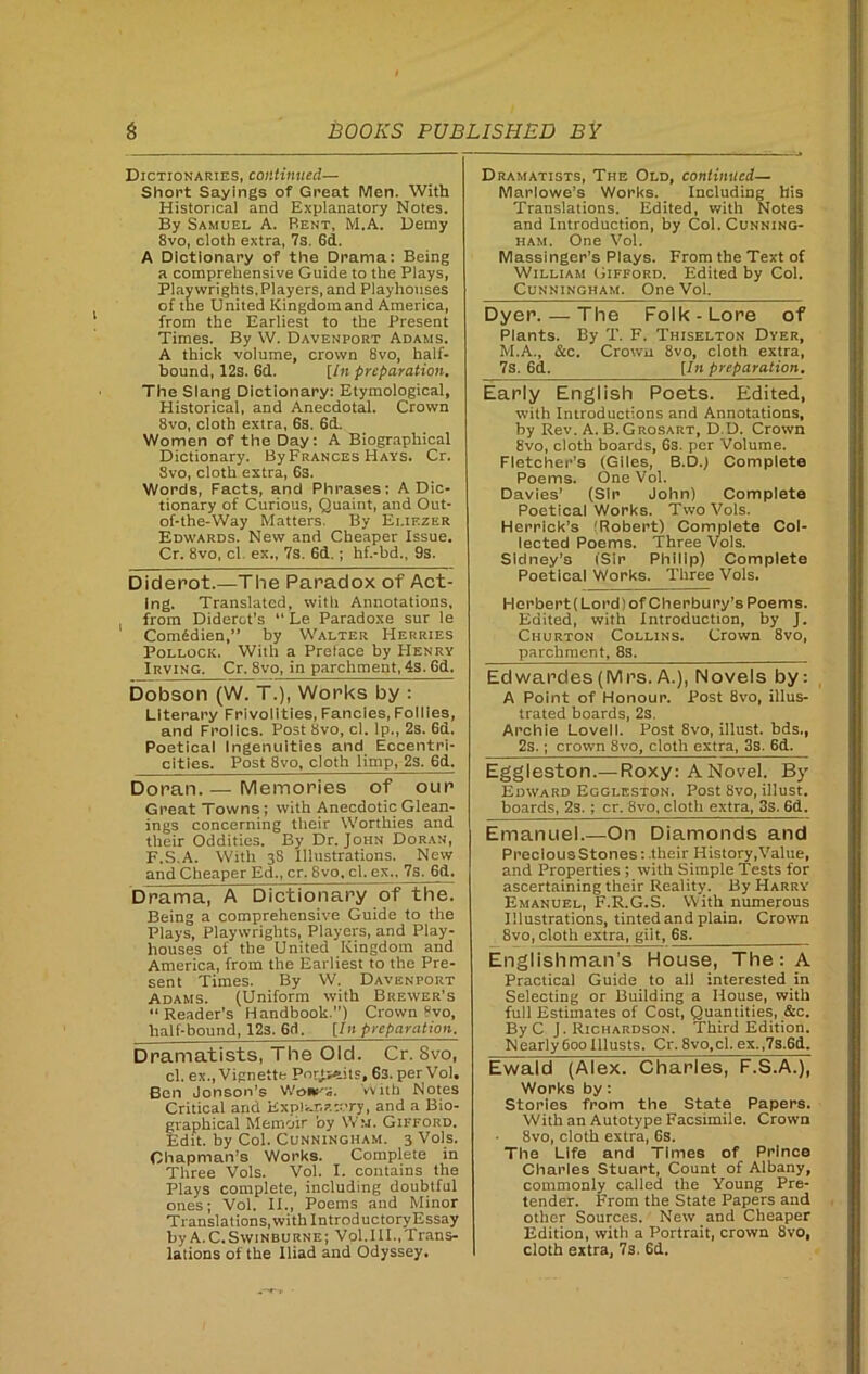 Dictionaries, continued— Short Sayings of Great Men. With Historical and Explanatory Notes. By Samuel A. Bent, M.A. Demy 8vo, cloth extra, 7s. 6d. A Dictionary of the Drama: Being a comprehensive Guide to the Plays, Playwrights.Players, and Playhouses of the United Kingdom and America, from the Earliest to the Present Times. By W. Davenport Adams. A thick volume, crown 8vo, half- bound, 12s. 6d. [In preparation. The Slang Dictionary: Etymological, Historical, and Anecdotal. Crown 8vo, cloth extra, 6s. 6d. Women of the Day: A Biographical Dictionary. By Frances Hays. Cr. Svo, cloth extra, 6s. Words, Facts, and Phrases: A Dic- tionary of Curious, Quaint, and Out- of-the-Way Matters, By Ei.iezer Edwards. New and Cheaper Issue. Cr. 8vo, cl. ex., 7s. 6d.; hf.-bd„ 9s. Diderot.—The Paradox of Act- ing. Translated, witii Annotations, from Diderot’s “ Le Paradoxe sur le Comedien,” by Walter Herries Pollock. With a Preface by Henry Irving. Cr. 8vo, in parchment, 4s. 6d. Dobson (W. T.), Works by : Literary Frivolities, Fancies, Follies, and Frolics. Post 8vo, cl. Ip., 2s. 6d. Poetical Ingenuities and Eccentri- cities. Post 8vo, cloth limp, 2s. 6d. Doran.— Memories of our Great Towns; with Anecdotic Glean- ings concerning their Worthies and their Oddities. By Dr. John Doran, F.S.A. With 38 Illustrations. New and Cheaper Ed., cr. 8vo, cl. ex., 7s. 6d. Drama, A-Dictionary of the. Being a comprehensive Guide to the Plays, Playwrights, Players, and Play- houses of the United Kingdom and America, from the Earliest to the Pre- sent Times. By W. Davenport Adams. (Uniform with Brewer’s “Reader’s Handbook.”) Crown »vo, half-bound, 12s. 6(1. [In preparation. Dramatists, The Old. Cr. Svo, cl. ex., Vignette Porjseits, 63. per Vol. Ben Jonson’s Wcn*rs. With Notes Critical and Explanatory, and a Bio- graphical Memoir by Wm. Gifford. Edit, by Col. Cunningham. 3 Vols. Chapman’s Works. Complete in Three Vols. Vol. I. contains the Plays complete, including doubtful ones; Vol. II., Poems and Minor Translations, with IntroductoryEssay byA.C.SwiNBURNE; Vol.III..Trans- lations of the Iliad and Odyssey, Dramatists, The Old, continued— Marlowe’s Works. Including his Translations. Edited, with Notes and Introduction, by Col. Cunning- ham. One Vol. Massinger's Plays. From the Text of William Gifford. Edited by Col. Cunningham. One Vol. Dyer. — The Folk-Lore of Plants. By T. F. Thiselton Dyer, M.A., &c. Crown 8vo, cloth extra, 7s. 6d. [In preparation. Early English Poets. Edited, with Introductions and Annotations, by Rev. A. B.Grosart, D.D. Crown 8vo, cloth boards, 6s. per Volume. Fletcher’s (Giles, B.DJ Complete Poems. One Vol. Davies’ (Sir John) Complete Poetical Works. Two Vols. Herrick’s (Robert) Complete Col- lected Poems. Three Vols. Sidney’3 (Sir Philip) Complete Poetical Works. Three Vols. Herbert(Lord)of Cherbury’s Poems. Edited, with Introduction, by J. Churton Collins. Crown 8vo, parchment, 8s. Edwardes(Mrs.A.), Novels by: A Point of Honour. Post 8vo, illus- trated boards, 2s. Archie Lovell. Post 8vo, illust. bds., 2s.; crown 8vo, cloth extra, 3s. 6d. Eggleston.—Roxy: A Novel. By Edward Eggleston. Post Svo, illust. boards, 2s.; cr. Svo, cloth extra, 3s. 6d. Emanuel.—On Diamonds and Precious Stones: their History, Value, and Properties ; with Simple Tests for ascertaining their Reality. By Harry Emanuel, F.R.G.S. With numerous Illustrations, tinted and plain. Crown 8vo, cloth extra, giit, 6s. Englishman's House, The: A Practical Guide to all interested in Selecting or Building a House, with full Estimates of Cost, Quantities, &c. By C J. Richardson. Third Edition. Nearly 600 Illusts. Cr. 8vo,cl. ex.,7s.6d. Ewald (Alex. Charles, F.S.A.), Works by: Stories from the State Papers. With an Autotype Facsimile. Crown 8vo, cloth extra, 6s. The Life and Times of Prince Charles Stuart, Count of Albany, commonly called the Young Pre- tender. From the State Papers and other Sources. New and Cheaper Edition, with a Portrait, crown 8vo, cloth extra, 7s. 6d.