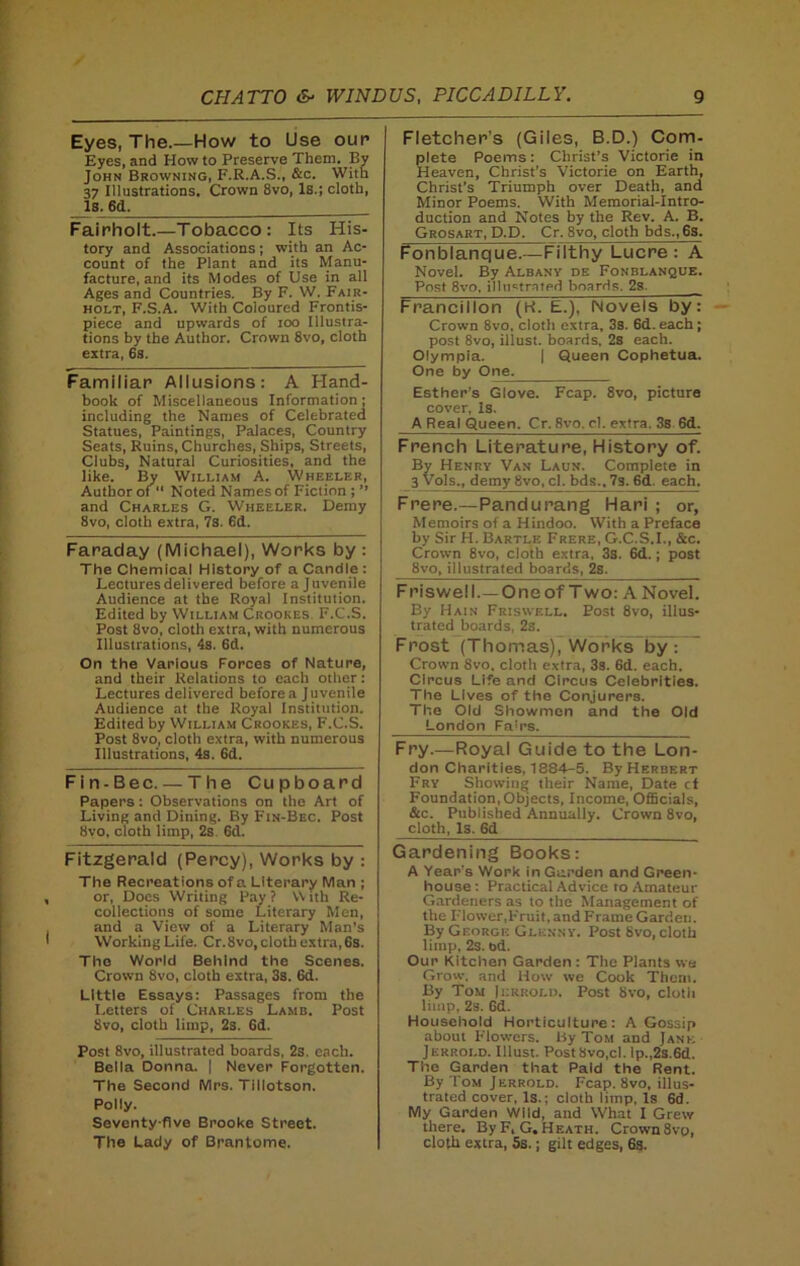 Eyes, The.—How to Use our* Eyes, and How to Preserve Them. By John Browning, F.R.A.S., &c. With 37 Illustrations. Crown 8vo, Is.; cloth, Is. 6d. Fairholt.—Tobacco: Its His- tory and Associations; with an Ac- count of the Plant and its Manu- facture, and its Modes of Use in all Ages and Countries. By F. W. Fair- holt, F.S.A. With Coloured Frontis- piece and upwards of ioo Illustra- tions by the Author. Crown 8vo, cloth extra, 6s. Familiar Allusions: A Hand- book of Miscellaneous Information; including the Names of Celebrated Statues, Paintings, Palaces, Country Seats, Ruins, Churches, Ships, Streets, Clubs, Natural Curiosities, and the like. By William A. Wheeler, Author of “ Noted Names of Fiction ; ” and Charles G. Wheeler. Demy 8vo, cloth extra, 7s. 6d. Faraday (Michael), Works by : The Chemical History of a Candle : Lectures delivered before a Juvenile Audience at the Royal Institution. Edited by William Crookes F.C.S. Post 8vo, cloth extra, with numerous Illustrations, 4s. 6d. On the Various Forces of Nature, and their Relations to each other: Lectures delivered before a Juvenile Audience at the Royal Institution. Edited by William Crookes, F.C.S. Post 8vo, cloth extra, with numerous Illustrations, 4s. 6d. Fin-Bee. — The Cupboard Papers: Observations on the Art of Living and Dining. By Fin-Bec. Post 8vo, cloth limp, 2s 6d. Fitzgerald (Percy), Works by : The Recreations of a Literary Man ; or, Does Writing Pay? With Re- collections of some Literary Men, and a View of a Literary Man’s Working Life. Cr.8vo, cloth extra, 6s. The World Behind the Scenes. Crown 8vo, cloth extra, 3s. 6d. Little Essays; Passages from the Letters of Charles Lamb. Post 8vo, cloth limp, 2s. 6d. Post 8vo, illustrated boards, 2s. each. Bella Donna. | Never Forgotten. The Second Mrs. Tillotson. Polly. Seventy-five Brooke Street. The Lady of Brantome. Fletcher’s (Giles, B.D.) Com- plete Poems : Christ’s Victorie in Heaven, Christ’s Victorie on Earth, Christ’s Triumph over Death, and Minor Poems. With Memorial-Intro- duction and Notes by the Rev. A. B. Grosart, D.D. Cr. 8vo, cloth bds.,6s. Fonblanque.—Filthy Lucre : A Novel. By Albany de Fonblanque. Post 8vo, illustrated boards. 2s. Francillon (H. E.), Novels by: Crown 8vo, cloth extra, 3s. 6d. each; post 8vo, illust. boards, 2s each. Olympia. | Queen Cophetua. One by One. Esther’s Glove. Fcap. 8vo, picture cover, Is. A Real Queen. Cr, 8vo. cl. extra. 3s 6d. French Literature, History of. By Henry Van Laun. Complete in 3 Vols., demy 8vo, cl. bds., 7s. 6d. each. Frere.—Pandurang Hari ; or, Memoirs of a Hindoo. With a Preface by Sir H. Bartle Frere, G.C.S.I., &c. Crown 8vo, cloth extra, 3s. 6d.; post 8vo, illustrated boards, 2s. Friswell.—Oneof Two: A Novel. By Hain Friswell. Post 8vo, illus- trated boards, 2s. Frost (Thomas), Works by! Crown 8vo. cloth extra, 3s. 6d. each. Circus Life and Circus Celebrities. The Lives of the Conjurers. The Old Showmen and the Old London Fa'rs. Fry.—Royal Guide to the Lon- don Charities, 1884-5. By Herbert Fry Showing their Name, Date cf Foundation,Objects, Income, Officials, &c. Published Annually. Crown 8vo, cloth, Is. 6d Gardening Books: A Year’s Work in Garden and Green- house: Practical Advice to Amateur Gardeners as to the Management of the Flower,Fruit, and Frame Garden. By George Glenny. Post Svo, cloth limp, 2s. bd. Our Kitchen Garden : The Plants we Grow, and How we Cook Them. By Tom |i-rrold. Post Svo, cloth limp, 2s. 6d. Household Horticulture: A Gossip about Flowers. By Tom and Jane Jerroi.d. Illust. Post 8vo,cl. !p.,2s.6d. The Garden that Paid the Rent. By Tom Jerrold. Fcap. Svo, illus- trated cover, Is.: cloth limp, Is 6d. My Garden Wild, and What I Grew there. By F. G. Heath. Crown 8vy, cloth extra, 5s.; gilt edges, 6s.